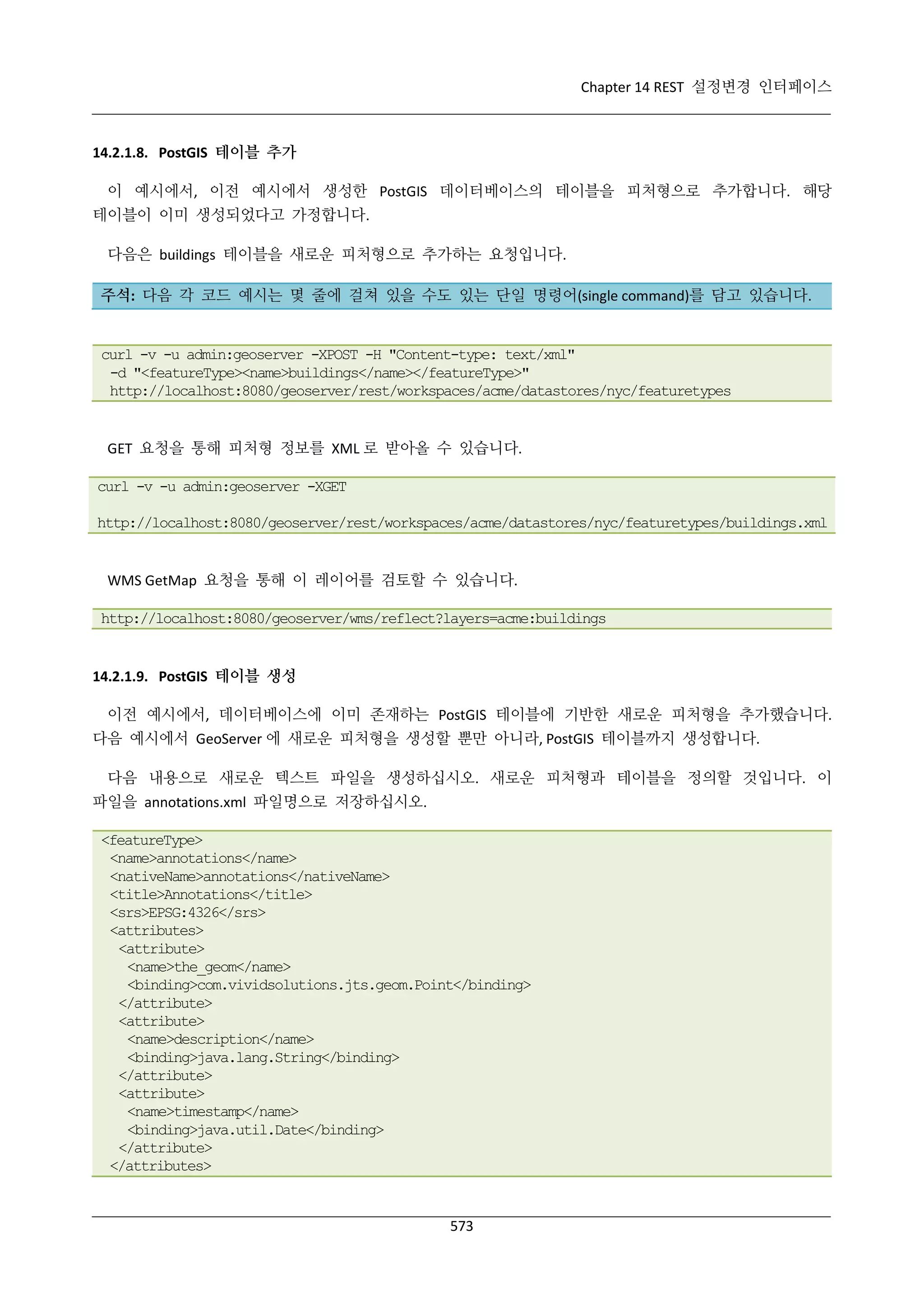 Chapter 14 REST 설정변경 인터페이스

14.2.1.8. PostGIS 테이블 추가
이 예시에서, 이전 예시에서 생성한 PostGIS 데이터베이스의 테이블을 피처형으로 추가합니다. 해당
테이블이 이미 생성되었다고 가정합니다.
다음은 buildings 테이블을 새로운 피처형으로 추가하는 요청입니다.
주석: 다음 각 코드 예시는 몇 줄에 걸쳐 있을 수도 있는 단일 명령어(single command)를 담고 있습니다.

curl -v -u admin:geoserver -XPOST -H "Content-type: text/xml"
-d "<featureType><name>buildings</name></featureType>"
http://localhost:8080/geoserver/rest/workspaces/acme/datastores/nyc/featuretypes

GET 요청을 통해 피처형 정보를 XML 로 받아올 수 있습니다.
curl -v -u admin:geoserver -XGET
http://localhost:8080/geoserver/rest/workspaces/acme/datastores/nyc/featuretypes/buildings.xml

WMS GetMap 요청을 통해 이 레이어를 검토할 수 있습니다.
http://localhost:8080/geoserver/wms/reflect?layers=acme:buildings

14.2.1.9. PostGIS 테이블 생성
이전 예시에서, 데이터베이스에 이미 존재하는 PostGIS 테이블에 기반한 새로운 피처형을 추가했습니다.
다음 예시에서 GeoServer 에 새로운 피처형을 생성할 뿐만 아니라, PostGIS 테이블까지 생성합니다.
다음 내용으로 새로운 텍스트 파일을 생성하십시오. 새로운 피처형과 테이블을 정의할 것입니다. 이
파일을 annotations.xml 파일명으로 저장하십시오.
<featureType>
<name>annotations</name>
<nativeName>annotations</nativeName>
<title>Annotations</title>
<srs>EPSG:4326</srs>
<attributes>
<attribute>
<name>the_geom</name>
<binding>com.vividsolutions.jts.geom.Point</binding>
</attribute>
<attribute>
<name>description</name>
<binding>java.lang.String</binding>
</attribute>
<attribute>
<name>timestamp</name>
<binding>java.util.Date</binding>
</attribute>
</attributes>

573

 