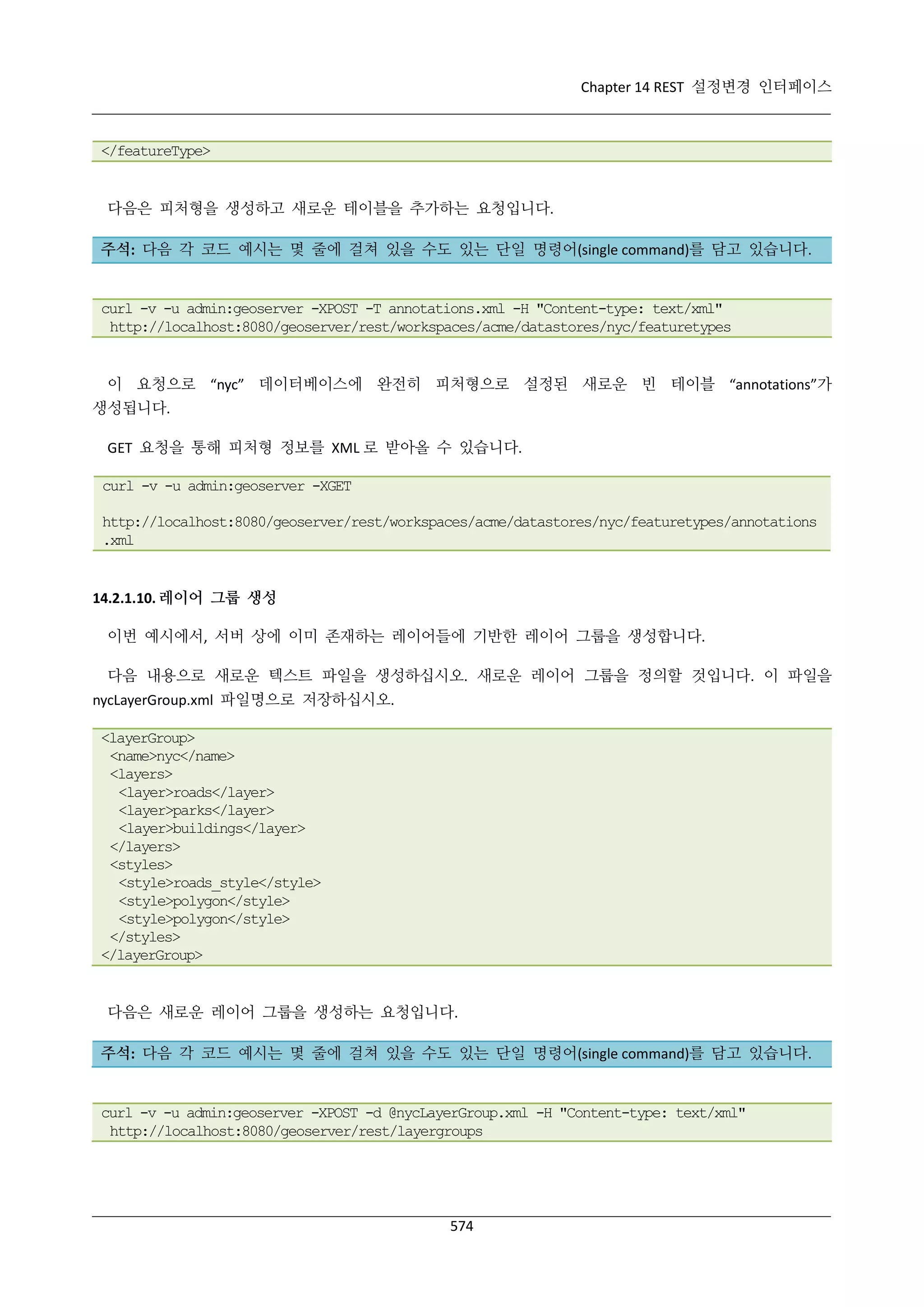 Chapter 14 REST 설정변경 인터페이스

</featureType>

다음은 피처형을 생성하고 새로운 테이블을 추가하는 요청입니다.
주석: 다음 각 코드 예시는 몇 줄에 걸쳐 있을 수도 있는 단일 명령어(single command)를 담고 있습니다.

curl -v -u admin:geoserver -XPOST -T annotations.xml -H "Content-type: text/xml"
http://localhost:8080/geoserver/rest/workspaces/acme/datastores/nyc/featuretypes

이 요청으로 “nyc” 데이터베이스에 완전히 피처형으로 설정된 새로운 빈 테이블 “annotations”가
생성됩니다.
GET 요청을 통해 피처형 정보를 XML 로 받아올 수 있습니다.
curl -v -u admin:geoserver -XGET
http://localhost:8080/geoserver/rest/workspaces/acme/datastores/nyc/featuretypes/annotations
.xml

14.2.1.10. 레이어 그룹 생성
이번 예시에서, 서버 상에 이미 존재하는 레이어들에 기반한 레이어 그룹을 생성합니다.
다음 내용으로 새로운 텍스트 파일을 생성하십시오. 새로운 레이어 그룹을 정의할 것입니다. 이 파일을
nycLayerGroup.xml 파일명으로 저장하십시오.
<layerGroup>
<name>nyc</name>
<layers>
<layer>roads</layer>
<layer>parks</layer>
<layer>buildings</layer>
</layers>
<styles>
<style>roads_style</style>
<style>polygon</style>
<style>polygon</style>
</styles>
</layerGroup>

다음은 새로운 레이어 그룹을 생성하는 요청입니다.
주석: 다음 각 코드 예시는 몇 줄에 걸쳐 있을 수도 있는 단일 명령어(single command)를 담고 있습니다.

curl -v -u admin:geoserver -XPOST -d @nycLayerGroup.xml -H "Content-type: text/xml"
http://localhost:8080/geoserver/rest/layergroups

574

 