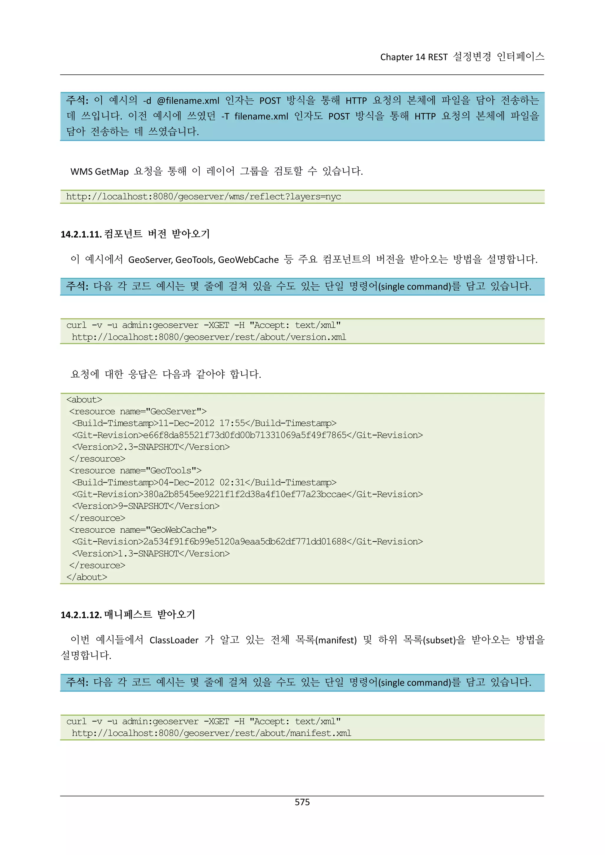 Chapter 14 REST 설정변경 인터페이스

주석: 이 예시의 -d @filename.xml 인자는 POST 방식을 통해 HTTP 요청의 본체에 파일을 담아 전송하는
데 쓰입니다. 이전 예시에 쓰였던 -T filename.xml 인자도 POST 방식을 통해 HTTP 요청의 본체에 파일을
담아 전송하는 데 쓰였습니다.

WMS GetMap 요청을 통해 이 레이어 그룹을 검토할 수 있습니다.
http://localhost:8080/geoserver/wms/reflect?layers=nyc

14.2.1.11. 컴포넌트 버전 받아오기
이 예시에서 GeoServer, GeoTools, GeoWebCache 등 주요 컴포넌트의 버전을 받아오는 방법을 설명합니다.
주석: 다음 각 코드 예시는 몇 줄에 걸쳐 있을 수도 있는 단일 명령어(single command)를 담고 있습니다.

curl -v -u admin:geoserver -XGET -H "Accept: text/xml"
http://localhost:8080/geoserver/rest/about/version.xml

요청에 대한 응답은 다음과 같아야 합니다.
<about>
<resource name="GeoServer">
<Build-Timestamp>11-Dec-2012 17:55</Build-Timestamp>
<Git-Revision>e66f8da85521f73d0fd00b71331069a5f49f7865</Git-Revision>
<Version>2.3-SNAPSHOT</Version>
</resource>
<resource name="GeoTools">
<Build-Timestamp>04-Dec-2012 02:31</Build-Timestamp>
<Git-Revision>380a2b8545ee9221f1f2d38a4f10ef77a23bccae</Git-Revision>
<Version>9-SNAPSHOT</Version>
</resource>
<resource name="GeoWebCache">
<Git-Revision>2a534f91f6b99e5120a9eaa5db62df771dd01688</Git-Revision>
<Version>1.3-SNAPSHOT</Version>
</resource>
</about>

14.2.1.12. 매니페스트 받아오기
이번 예시들에서 ClassLoader 가 알고 있는 전체 목록(manifest) 및 하위 목록(subset)을 받아오는 방법을
설명합니다.
주석: 다음 각 코드 예시는 몇 줄에 걸쳐 있을 수도 있는 단일 명령어(single command)를 담고 있습니다.

curl -v -u admin:geoserver -XGET -H "Accept: text/xml"
http://localhost:8080/geoserver/rest/about/manifest.xml

575

 