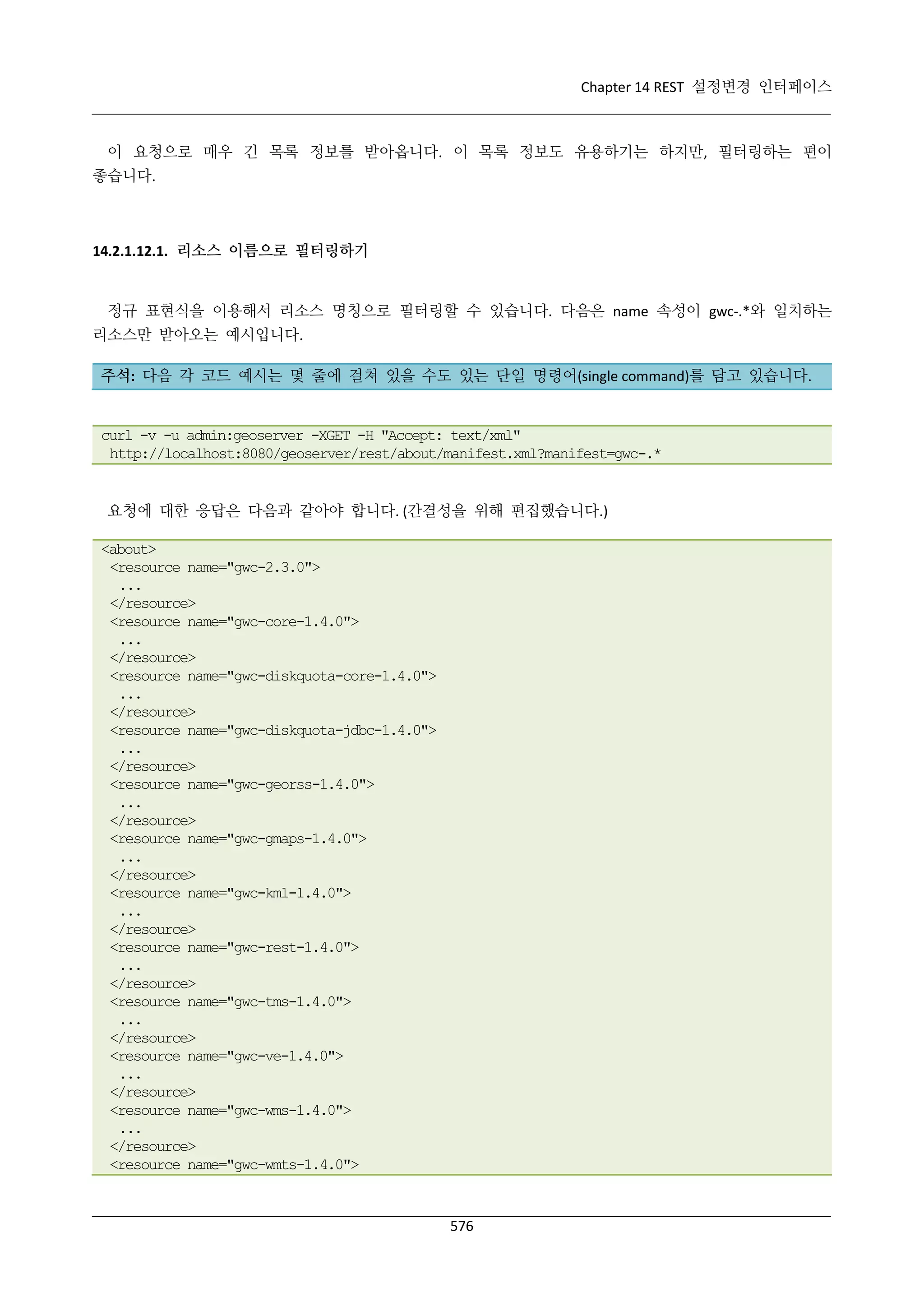 Chapter 14 REST 설정변경 인터페이스

이 요청으로 매우 긴 목록 정보를 받아옵니다. 이 목록 정보도 유용하기는 하지만, 필터링하는 편이
좋습니다.

14.2.1.12.1. 리소스 이름으로 필터링하기

정규 표현식을 이용해서 리소스 명칭으로 필터링할 수 있습니다. 다음은 name 속성이 gwc-.*와 일치하는
리소스만 받아오는 예시입니다.
주석: 다음 각 코드 예시는 몇 줄에 걸쳐 있을 수도 있는 단일 명령어(single command)를 담고 있습니다.

curl -v -u admin:geoserver -XGET -H "Accept: text/xml"
http://localhost:8080/geoserver/rest/about/manifest.xml?manifest=gwc-.*

요청에 대한 응답은 다음과 같아야 합니다. (간결성을 위해 편집했습니다.)
<about>
<resource name="gwc-2.3.0">
...
</resource>
<resource name="gwc-core-1.4.0">
...
</resource>
<resource name="gwc-diskquota-core-1.4.0">
...
</resource>
<resource name="gwc-diskquota-jdbc-1.4.0">
...
</resource>
<resource name="gwc-georss-1.4.0">
...
</resource>
<resource name="gwc-gmaps-1.4.0">
...
</resource>
<resource name="gwc-kml-1.4.0">
...
</resource>
<resource name="gwc-rest-1.4.0">
...
</resource>
<resource name="gwc-tms-1.4.0">
...
</resource>
<resource name="gwc-ve-1.4.0">
...
</resource>
<resource name="gwc-wms-1.4.0">
...
</resource>
<resource name="gwc-wmts-1.4.0">

576

 
