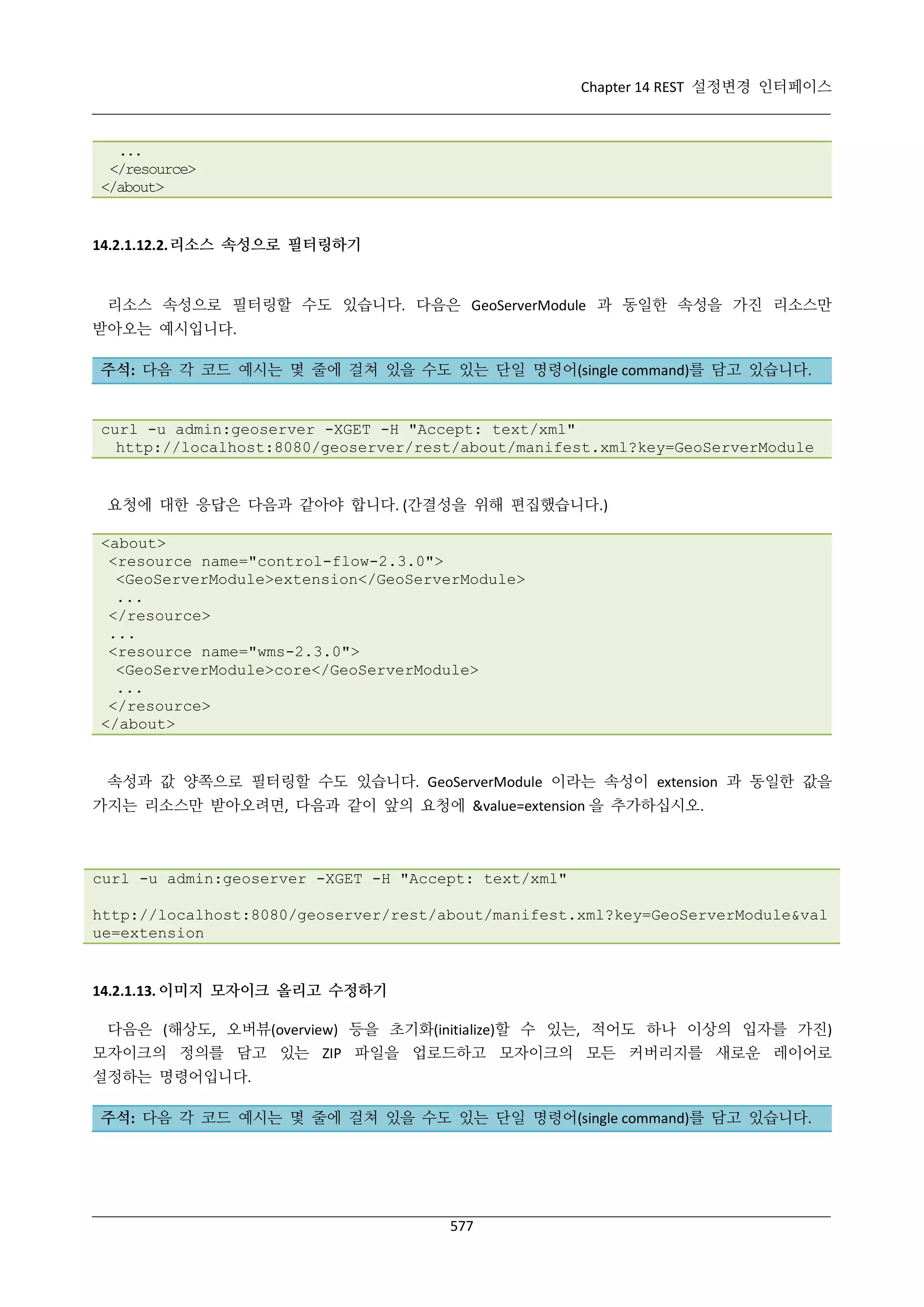 Chapter 14 REST 설정변경 인터페이스

...
</resource>
</about>

14.2.1.12.2. 리소스 속성으로 필터링하기

리소스 속성으로 필터링할 수도 있습니다. 다음은 GeoServerModule 과 동일한 속성을 가진 리소스만
받아오는 예시입니다.
주석: 다음 각 코드 예시는 몇 줄에 걸쳐 있을 수도 있는 단일 명령어(single command)를 담고 있습니다.

curl -u admin:geoserver -XGET -H "Accept: text/xml"
http://localhost:8080/geoserver/rest/about/manifest.xml?key=GeoServerModule

요청에 대한 응답은 다음과 같아야 합니다. (간결성을 위해 편집했습니다.)
<about>
<resource name="control-flow-2.3.0">
<GeoServerModule>extension</GeoServerModule>
...
</resource>
...
<resource name="wms-2.3.0">
<GeoServerModule>core</GeoServerModule>
...
</resource>
</about>

속성과 값 양쪽으로 필터링할 수도 있습니다. GeoServerModule 이라는 속성이 extension 과 동일한 값을
가지는 리소스만 받아오려면, 다음과 같이 앞의 요청에 &value=extension 을 추가하십시오.

curl -u admin:geoserver -XGET -H "Accept: text/xml"
http://localhost:8080/geoserver/rest/about/manifest.xml?key=GeoServerModule&val
ue=extension

14.2.1.13. 이미지 모자이크 올리고 수정하기
다음은 (해상도, 오버뷰(overview) 등을 초기화(initialize)할 수 있는, 적어도 하나 이상의 입자를 가진)
모자이크의 정의를 담고 있는 ZIP 파일을 업로드하고 모자이크의 모든 커버리지를 새로운 레이어로
설정하는 명령어입니다.
주석: 다음 각 코드 예시는 몇 줄에 걸쳐 있을 수도 있는 단일 명령어(single command)를 담고 있습니다.

577

 