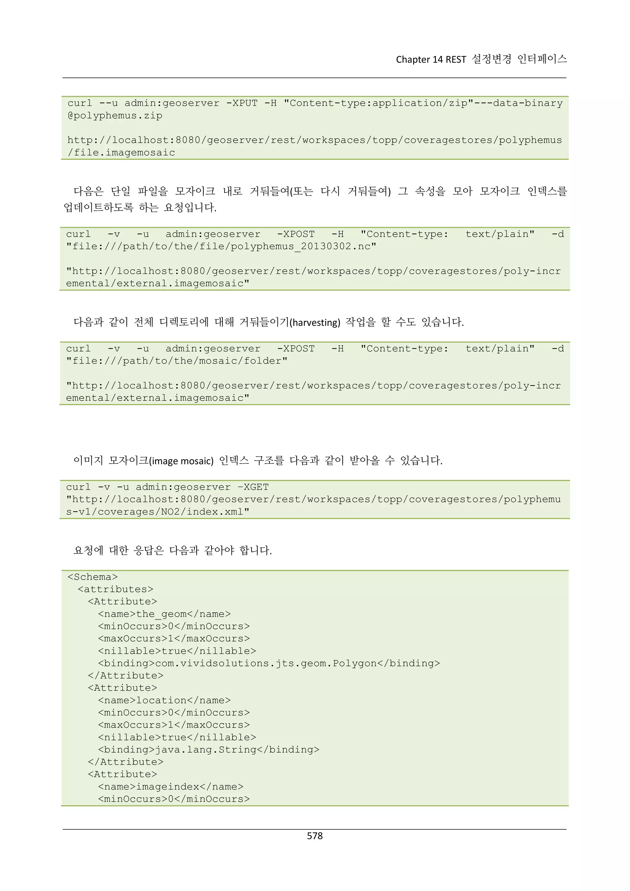 Chapter 14 REST 설정변경 인터페이스

curl --u admin:geoserver -XPUT -H "Content-type:application/zip"---data-binary
@polyphemus.zip
http://localhost:8080/geoserver/rest/workspaces/topp/coveragestores/polyphemus
/file.imagemosaic

다음은 단일 파일을 모자이크 내로 거둬들여(또는 다시 거둬들여) 그 속성을 모아 모자이크 인덱스를
업데이트하도록 하는 요청입니다.
curl
-v
-u
admin:geoserver
-XPOST
-H
"Content-type:
"file:///path/to/the/file/polyphemus_20130302.nc"

text/plain"

-d

"http://localhost:8080/geoserver/rest/workspaces/topp/coveragestores/poly-incr
emental/external.imagemosaic"

다음과 같이 전체 디렉토리에 대해 거둬들이기(harvesting) 작업을 할 수도 있습니다.
curl
-v
-u
admin:geoserver
-XPOST
"file:///path/to/the/mosaic/folder"

-H

"Content-type:

text/plain"

-d

"http://localhost:8080/geoserver/rest/workspaces/topp/coveragestores/poly-incr
emental/external.imagemosaic"

이미지 모자이크(image mosaic) 인덱스 구조를 다음과 같이 받아올 수 있습니다.
curl -v -u admin:geoserver –XGET
"http://localhost:8080/geoserver/rest/workspaces/topp/coveragestores/polyphemu
s-v1/coverages/NO2/index.xml"

요청에 대한 응답은 다음과 같아야 합니다.
<Schema>
<attributes>
<Attribute>
<name>the_geom</name>
<minOccurs>0</minOccurs>
<maxOccurs>1</maxOccurs>
<nillable>true</nillable>
<binding>com.vividsolutions.jts.geom.Polygon</binding>
</Attribute>
<Attribute>
<name>location</name>
<minOccurs>0</minOccurs>
<maxOccurs>1</maxOccurs>
<nillable>true</nillable>
<binding>java.lang.String</binding>
</Attribute>
<Attribute>
<name>imageindex</name>
<minOccurs>0</minOccurs>

578

 