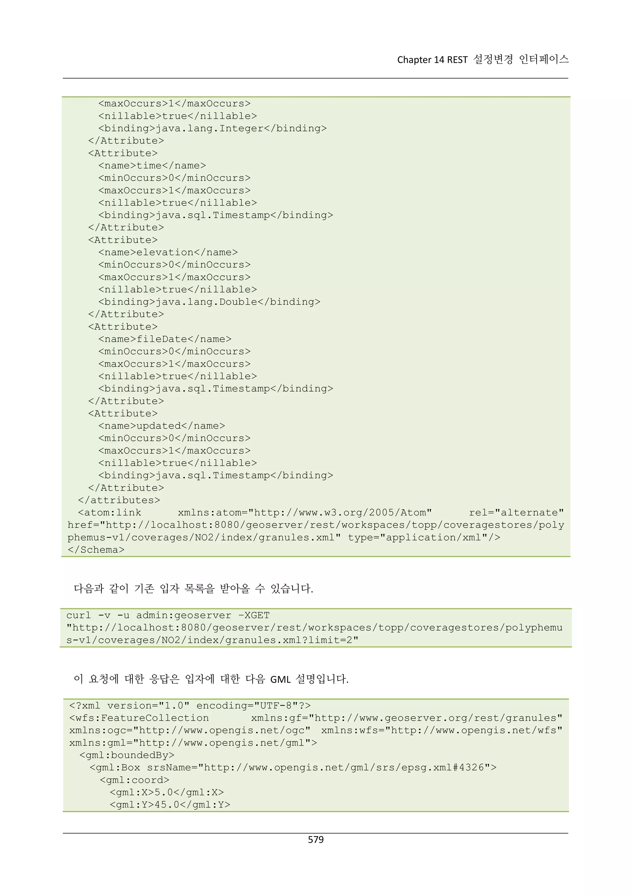 Chapter 14 REST 설정변경 인터페이스

<maxOccurs>1</maxOccurs>
<nillable>true</nillable>
<binding>java.lang.Integer</binding>
</Attribute>
<Attribute>
<name>time</name>
<minOccurs>0</minOccurs>
<maxOccurs>1</maxOccurs>
<nillable>true</nillable>
<binding>java.sql.Timestamp</binding>
</Attribute>
<Attribute>
<name>elevation</name>
<minOccurs>0</minOccurs>
<maxOccurs>1</maxOccurs>
<nillable>true</nillable>
<binding>java.lang.Double</binding>
</Attribute>
<Attribute>
<name>fileDate</name>
<minOccurs>0</minOccurs>
<maxOccurs>1</maxOccurs>
<nillable>true</nillable>
<binding>java.sql.Timestamp</binding>
</Attribute>
<Attribute>
<name>updated</name>
<minOccurs>0</minOccurs>
<maxOccurs>1</maxOccurs>
<nillable>true</nillable>
<binding>java.sql.Timestamp</binding>
</Attribute>
</attributes>
<atom:link
xmlns:atom="http://www.w3.org/2005/Atom"
rel="alternate"
href="http://localhost:8080/geoserver/rest/workspaces/topp/coveragestores/poly
phemus-v1/coverages/NO2/index/granules.xml" type="application/xml"/>
</Schema>

다음과 같이 기존 입자 목록을 받아올 수 있습니다.
curl -v -u admin:geoserver –XGET
"http://localhost:8080/geoserver/rest/workspaces/topp/coveragestores/polyphemu
s-v1/coverages/NO2/index/granules.xml?limit=2"

이 요청에 대한 응답은 입자에 대한 다음 GML 설명입니다.
<?xml version="1.0" encoding="UTF-8"?>
<wfs:FeatureCollection
xmlns:gf="http://www.geoserver.org/rest/granules"
xmlns:ogc="http://www.opengis.net/ogc" xmlns:wfs="http://www.opengis.net/wfs"
xmlns:gml="http://www.opengis.net/gml">
<gml:boundedBy>
<gml:Box srsName="http://www.opengis.net/gml/srs/epsg.xml#4326">
<gml:coord>
<gml:X>5.0</gml:X>
<gml:Y>45.0</gml:Y>
579

 