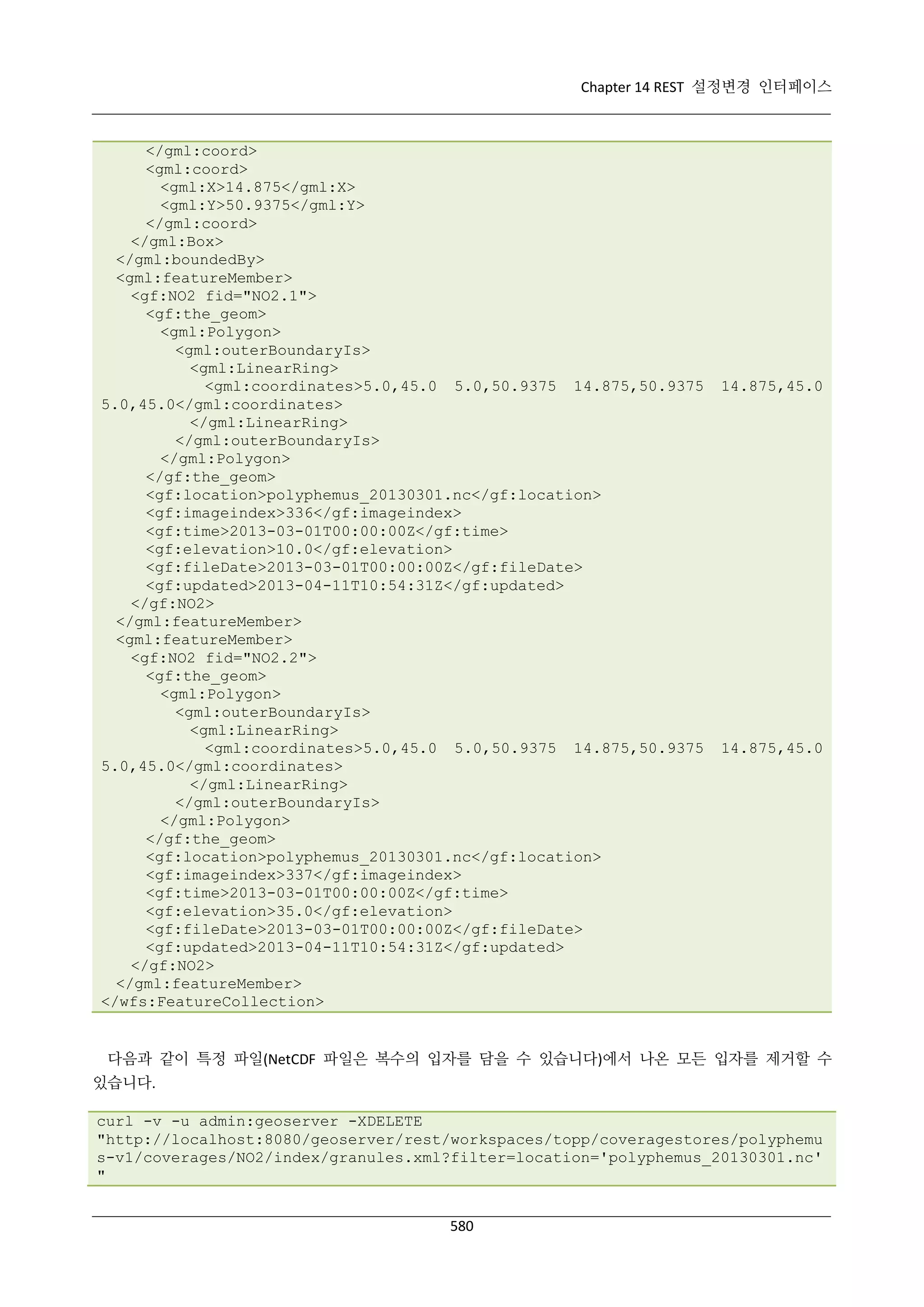 Chapter 14 REST 설정변경 인터페이스

</gml:coord>
<gml:coord>
<gml:X>14.875</gml:X>
<gml:Y>50.9375</gml:Y>
</gml:coord>
</gml:Box>
</gml:boundedBy>
<gml:featureMember>
<gf:NO2 fid="NO2.1">
<gf:the_geom>
<gml:Polygon>
<gml:outerBoundaryIs>
<gml:LinearRing>
<gml:coordinates>5.0,45.0 5.0,50.9375 14.875,50.9375
5.0,45.0</gml:coordinates>
</gml:LinearRing>
</gml:outerBoundaryIs>
</gml:Polygon>
</gf:the_geom>
<gf:location>polyphemus_20130301.nc</gf:location>
<gf:imageindex>336</gf:imageindex>
<gf:time>2013-03-01T00:00:00Z</gf:time>
<gf:elevation>10.0</gf:elevation>
<gf:fileDate>2013-03-01T00:00:00Z</gf:fileDate>
<gf:updated>2013-04-11T10:54:31Z</gf:updated>
</gf:NO2>
</gml:featureMember>
<gml:featureMember>
<gf:NO2 fid="NO2.2">
<gf:the_geom>
<gml:Polygon>
<gml:outerBoundaryIs>
<gml:LinearRing>
<gml:coordinates>5.0,45.0 5.0,50.9375 14.875,50.9375
5.0,45.0</gml:coordinates>
</gml:LinearRing>
</gml:outerBoundaryIs>
</gml:Polygon>
</gf:the_geom>
<gf:location>polyphemus_20130301.nc</gf:location>
<gf:imageindex>337</gf:imageindex>
<gf:time>2013-03-01T00:00:00Z</gf:time>
<gf:elevation>35.0</gf:elevation>
<gf:fileDate>2013-03-01T00:00:00Z</gf:fileDate>
<gf:updated>2013-04-11T10:54:31Z</gf:updated>
</gf:NO2>
</gml:featureMember>
</wfs:FeatureCollection>

14.875,45.0

14.875,45.0

다음과 같이 특정 파일(NetCDF 파일은 복수의 입자를 담을 수 있습니다)에서 나온 모든 입자를 제거할 수
있습니다.
curl -v -u admin:geoserver -XDELETE
"http://localhost:8080/geoserver/rest/workspaces/topp/coveragestores/polyphemu
s-v1/coverages/NO2/index/granules.xml?filter=location='polyphemus_20130301.nc'
"
580

 