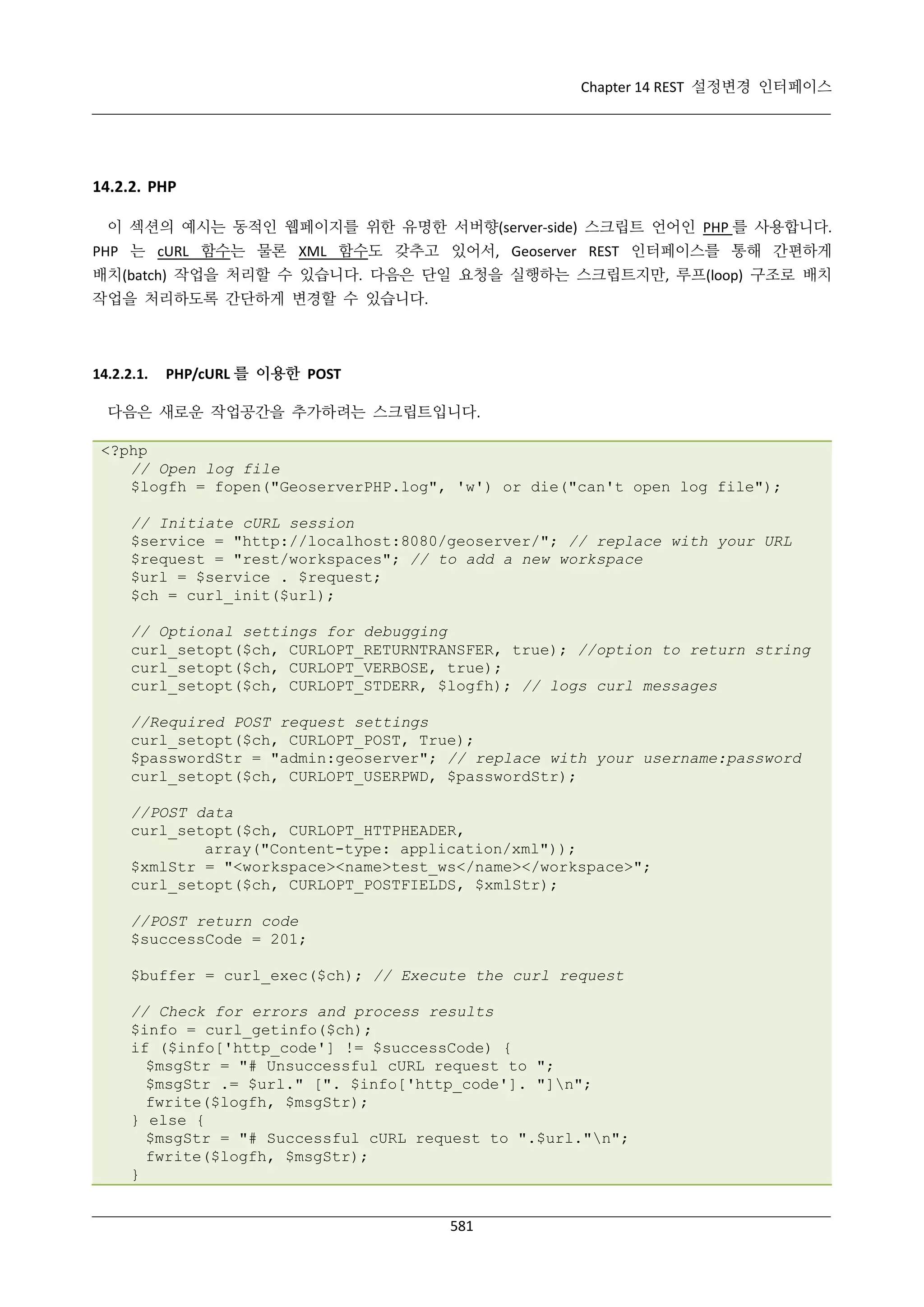 Chapter 14 REST 설정변경 인터페이스

14.2.2. PHP
이 섹션의 예시는 동적인 웹페이지를 위한 유명한 서버향(server-side) 스크립트 언어인 PHP 를 사용합니다.
PHP 는 cURL 함수는 물론 XML 함수도 갖추고 있어서, Geoserver REST 인터페이스를 통해 간편하게
배치(batch) 작업을 처리할 수 있습니다. 다음은 단일 요청을 실행하는 스크립트지만, 루프(loop) 구조로 배치
작업을 처리하도록 간단하게 변경할 수 있습니다.

14.2.2.1.

PHP/cURL 를 이용한 POST

다음은 새로운 작업공간을 추가하려는 스크립트입니다.
<?php
// Open log file
$logfh = fopen("GeoserverPHP.log", 'w') or die("can't open log file");
// Initiate cURL session
$service = "http://localhost:8080/geoserver/"; // replace with your URL
$request = "rest/workspaces"; // to add a new workspace
$url = $service . $request;
$ch = curl_init($url);
// Optional settings for debugging
curl_setopt($ch, CURLOPT_RETURNTRANSFER, true); //option to return string
curl_setopt($ch, CURLOPT_VERBOSE, true);
curl_setopt($ch, CURLOPT_STDERR, $logfh); // logs curl messages
//Required POST request settings
curl_setopt($ch, CURLOPT_POST, True);
$passwordStr = "admin:geoserver"; // replace with your username:password
curl_setopt($ch, CURLOPT_USERPWD, $passwordStr);
//POST data
curl_setopt($ch, CURLOPT_HTTPHEADER,
array("Content-type: application/xml"));
$xmlStr = "<workspace><name>test_ws</name></workspace>";
curl_setopt($ch, CURLOPT_POSTFIELDS, $xmlStr);
//POST return code
$successCode = 201;
$buffer = curl_exec($ch); // Execute the curl request
// Check for errors and process results
$info = curl_getinfo($ch);
if ($info['http_code'] != $successCode) {
$msgStr = "# Unsuccessful cURL request to ";
$msgStr .= $url." [". $info['http_code']. "]n";
fwrite($logfh, $msgStr);
} else {
$msgStr = "# Successful cURL request to ".$url."n";
fwrite($logfh, $msgStr);
}
581

 