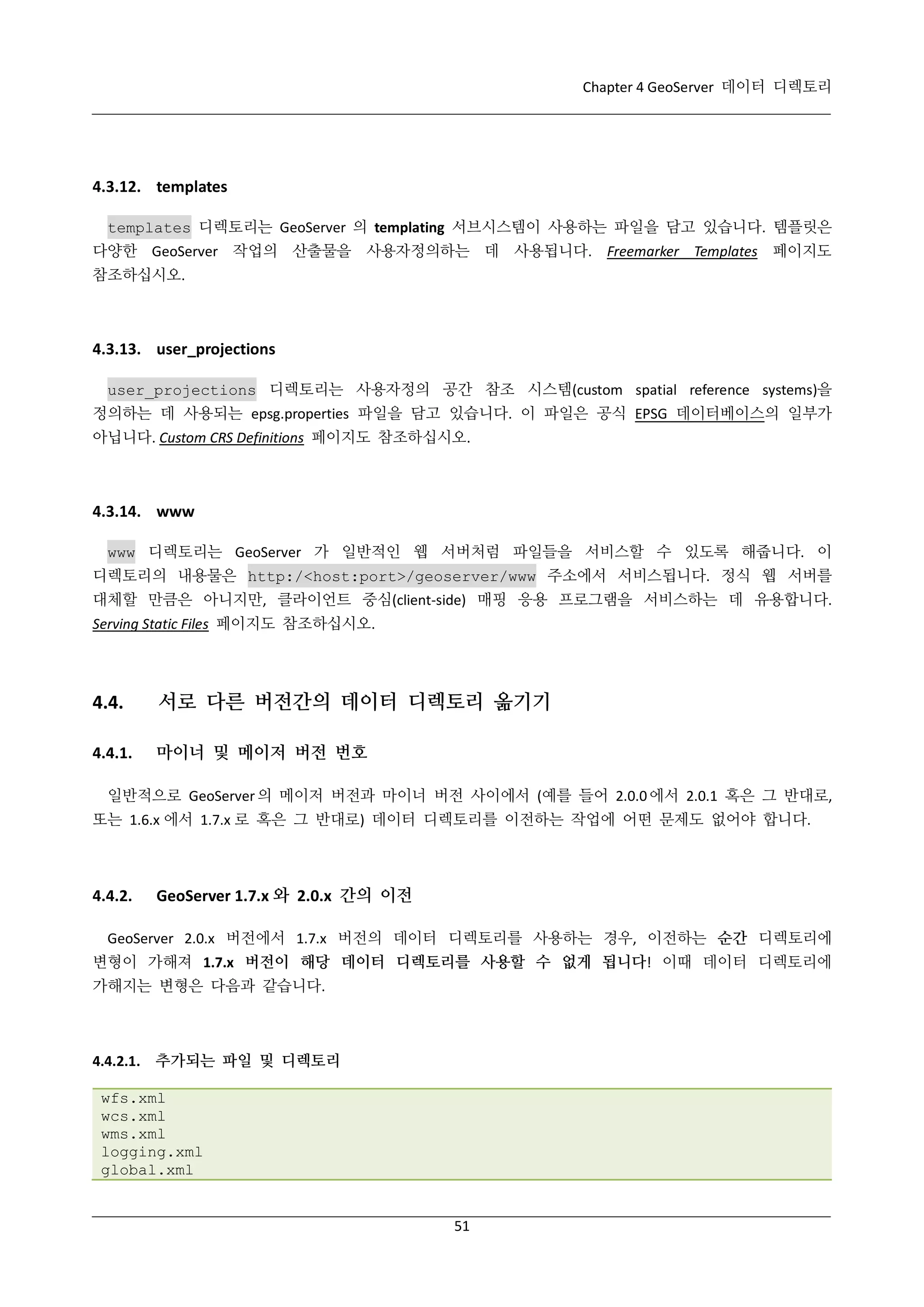 Chapter 4 GeoServer 데이터 디렉토리

4.3.12. templates
templates 디렉토리는 GeoServer 의 templating 서브시스템이 사용하는 파일을 담고 있습니다. 템플릿은
다양한 GeoServer 작업의 산출물을 사용자정의하는 데 사용됩니다. Freemarker Templates 페이지도
참조하십시오.

4.3.13. user_projections
user_projections 디렉토리는 사용자정의 공간 참조 시스템(custom spatial reference systems)을
정의하는 데 사용되는 epsg.properties 파일을 담고 있습니다. 이 파일은 공식 EPSG 데이터베이스의 일부가
아닙니다. Custom CRS Definitions 페이지도 참조하십시오.

4.3.14. www
www 디렉토리는 GeoServer 가 일반적인 웹 서버처럼 파일들을 서비스할 수 있도록 해줍니다. 이
디렉토리의 내용물은 http:/<host:port>/geoserver/www 주소에서 서비스됩니다. 정식 웹 서버를
대체할 만큼은 아니지만, 클라이언트 중심(client-side) 매핑 응용 프로그램을 서비스하는 데 유용합니다.
Serving Static Files 페이지도 참조하십시오.

4.4.

서로 다른 버전간의 데이터 디렉토리 옮기기

4.4.1.

마이너 및 메이저 버전 번호

일반적으로 GeoServer 의 메이저 버전과 마이너 버전 사이에서 (예를 들어 2.0.0 에서 2.0.1 혹은 그 반대로,
또는 1.6.x 에서 1.7.x 로 혹은 그 반대로) 데이터 디렉토리를 이전하는 작업에 어떤 문제도 없어야 합니다.

4.4.2.

GeoServer 1.7.x 와 2.0.x 간의 이전

GeoServer 2.0.x 버전에서 1.7.x 버전의 데이터 디렉토리를 사용하는 경우, 이전하는 순간 디렉토리에
변형이 가해져 1.7.x 버전이 해당 데이터 디렉토리를 사용할 수 없게 됩니다! 이때 데이터 디렉토리에
가해지는 변형은 다음과 같습니다.

4.4.2.1. 추가되는 파일 및 디렉토리
wfs.xml
wcs.xml
wms.xml
logging.xml
global.xml

51

 