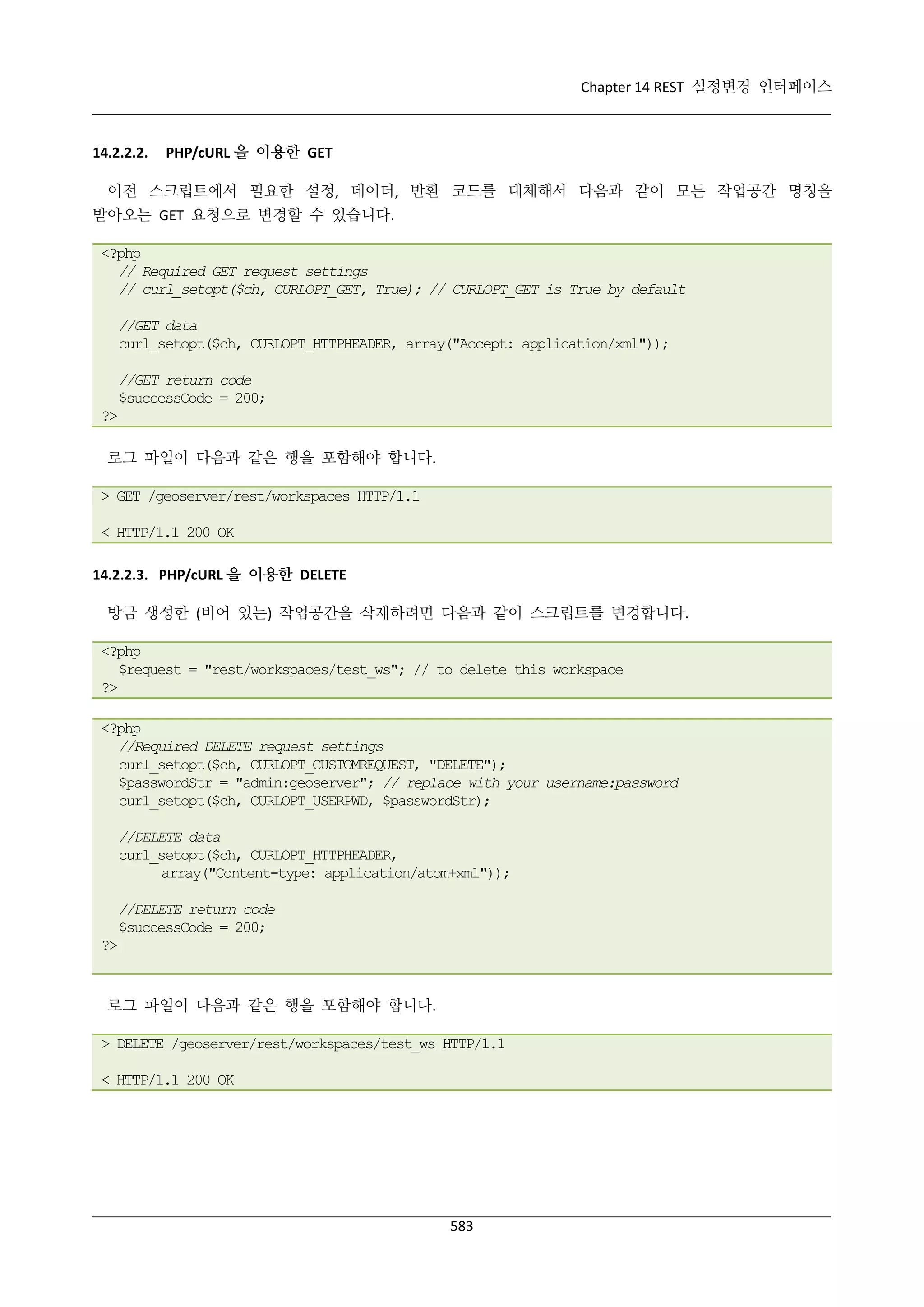 Chapter 14 REST 설정변경 인터페이스

14.2.2.2.

PHP/cURL 을 이용한 GET

이전 스크립트에서 필요한 설정, 데이터, 반환 코드를 대체해서 다음과 같이 모든 작업공간 명칭을
받아오는 GET 요청으로 변경할 수 있습니다.
<?php
// Required GET request settings
// curl_setopt($ch, CURLOPT_GET, True); // CURLOPT_GET is True by default
//GET data
curl_setopt($ch, CURLOPT_HTTPHEADER, array("Accept: application/xml"));
//GET return code
$successCode = 200;
?>
로그 파일이 다음과 같은 행을 포함해야 합니다.
> GET /geoserver/rest/workspaces HTTP/1.1
< HTTP/1.1 200 OK
14.2.2.3. PHP/cURL 을 이용한 DELETE
방금 생성한 (비어 있는) 작업공간을 삭제하려면 다음과 같이 스크립트를 변경합니다.
<?php
$request = "rest/workspaces/test_ws"; // to delete this workspace
?>
<?php
//Required DELETE request settings
curl_setopt($ch, CURLOPT_CUSTOMREQUEST, "DELETE");
$passwordStr = "admin:geoserver"; // replace with your username:password
curl_setopt($ch, CURLOPT_USERPWD, $passwordStr);
//DELETE data
curl_setopt($ch, CURLOPT_HTTPHEADER,
array("Content-type: application/atom+xml"));
//DELETE return code
$successCode = 200;
?>

로그 파일이 다음과 같은 행을 포함해야 합니다.
> DELETE /geoserver/rest/workspaces/test_ws HTTP/1.1
< HTTP/1.1 200 OK

583

 