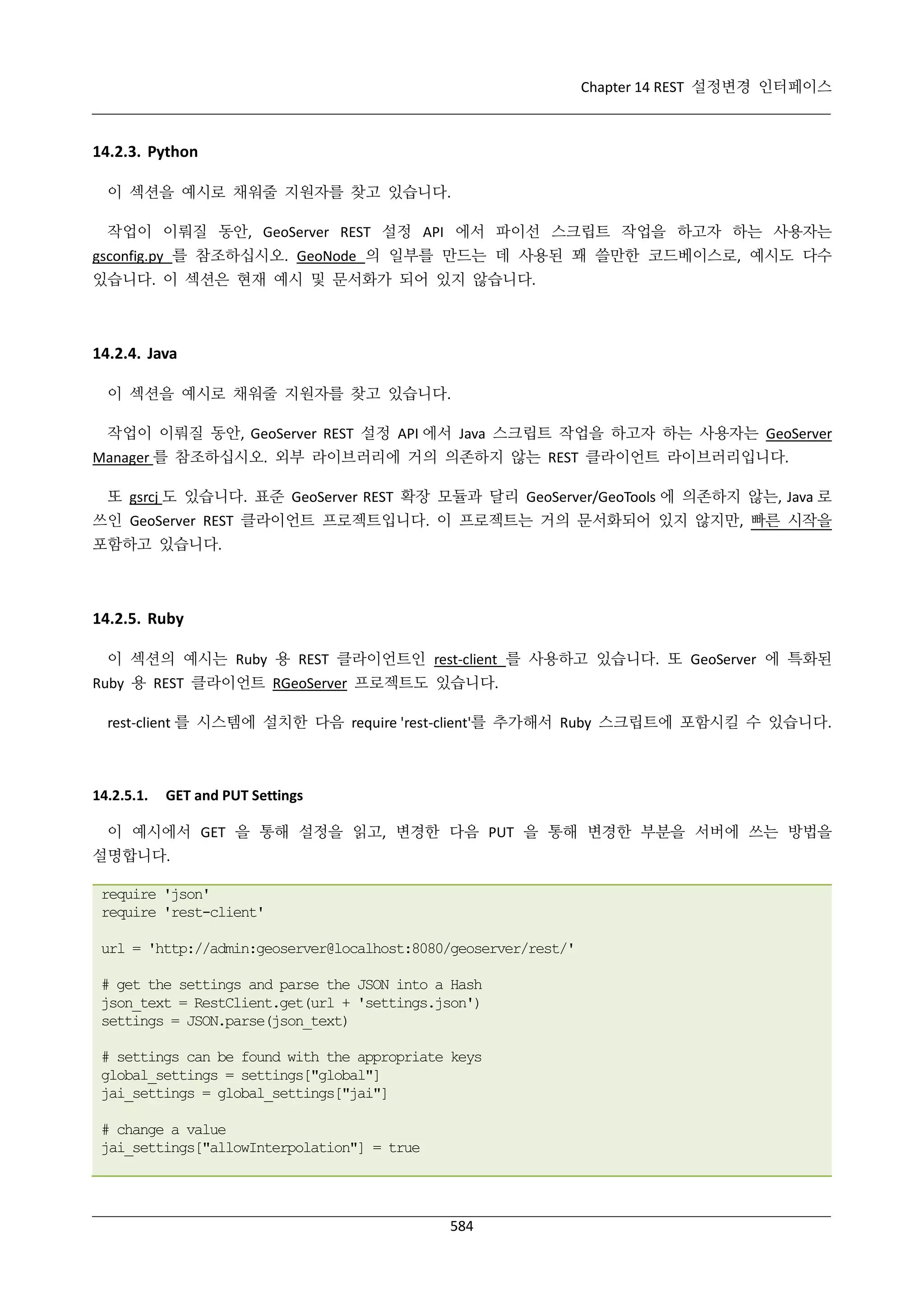Chapter 14 REST 설정변경 인터페이스

14.2.3. Python
이 섹션을 예시로 채워줄 지원자를 찾고 있습니다.
작업이 이뤄질 동안, GeoServer REST 설정 API 에서 파이선 스크립트 작업을 하고자 하는 사용자는
gsconfig.py 를 참조하십시오. GeoNode 의 일부를 만드는 데 사용된 꽤 쓸만한 코드베이스로, 예시도 다수
있습니다. 이 섹션은 현재 예시 및 문서화가 되어 있지 않습니다.

14.2.4. Java
이 섹션을 예시로 채워줄 지원자를 찾고 있습니다.
작업이 이뤄질 동안, GeoServer REST 설정 API 에서 Java 스크립트 작업을 하고자 하는 사용자는 GeoServer
Manager 를 참조하십시오. 외부 라이브러리에 거의 의존하지 않는 REST 클라이언트 라이브러리입니다.
또 gsrcj 도 있습니다. 표준 GeoServer REST 확장 모듈과 달리 GeoServer/GeoTools 에 의존하지 않는, Java 로
쓰인 GeoServer REST 클라이언트 프로젝트입니다. 이 프로젝트는 거의 문서화되어 있지 않지만, 빠른 시작을
포함하고 있습니다.

14.2.5. Ruby
이 섹션의 예시는 Ruby 용 REST 클라이언트인 rest-client 를 사용하고 있습니다. 또 GeoServer 에 특화된
Ruby 용 REST 클라이언트 RGeoServer 프로젝트도 있습니다.
rest-client 를 시스템에 설치한 다음 require 'rest-client'를 추가해서 Ruby 스크립트에 포함시킬 수 있습니다.

14.2.5.1.

GET and PUT Settings

이 예시에서 GET 을 통해 설정을 읽고, 변경한 다음 PUT 을 통해 변경한 부분을 서버에 쓰는 방법을
설명합니다.
require 'json'
require 'rest-client'
url = 'http://admin:geoserver@localhost:8080/geoserver/rest/'
# get the settings and parse the JSON into a Hash
json_text = RestClient.get(url + 'settings.json')
settings = JSON.parse(json_text)
# settings can be found with the appropriate keys
global_settings = settings["global"]
jai_settings = global_settings["jai"]
# change a value
jai_settings["allowInterpolation"] = true

584

 