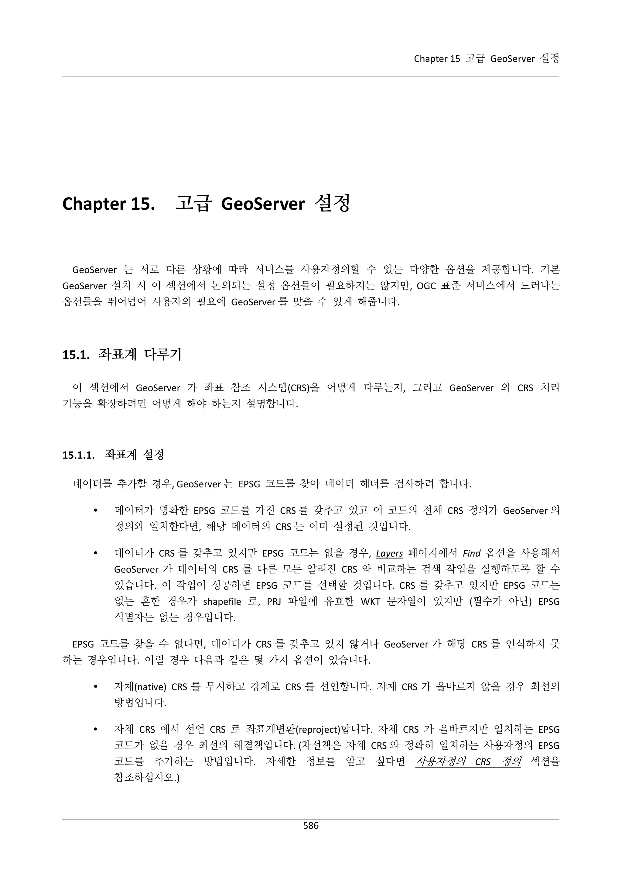 Chapter 15 고급 GeoServer 설정

Chapter 15.

고급 GeoServer 설정

GeoServer 는 서로 다른 상황에 따라 서비스를 사용자정의할 수 있는 다양한 옵션을 제공합니다. 기본
GeoServer 설치 시 이 섹션에서 논의되는 설정 옵션들이 필요하지는 않지만, OGC 표준 서비스에서 드러나는
옵션들을 뛰어넘어 사용자의 필요에 GeoServer 를 맞출 수 있게 해줍니다.

15.1. 좌표계 다루기
이 섹션에서 GeoServer 가 좌표 참조 시스템(CRS)을 어떻게 다루는지, 그리고 GeoServer 의 CRS 처리
기능을 확장하려면 어떻게 해야 하는지 설명합니다.

15.1.1. 좌표계 설정
데이터를 추가할 경우, GeoServer 는 EPSG 코드를 찾아 데이터 헤더를 검사하려 합니다.


데이터가 명확한 EPSG 코드를 가진 CRS 를 갖추고 있고 이 코드의 전체 CRS 정의가 GeoServer 의
정의와 일치한다면, 해당 데이터의 CRS 는 이미 설정된 것입니다.



데이터가 CRS 를 갖추고 있지만 EPSG 코드는 없을 경우, Layers 페이지에서 Find 옵션을 사용해서
GeoServer 가 데이터의 CRS 를 다른 모든 알려진 CRS 와 비교하는 검색 작업을 실행하도록 할 수
있습니다. 이 작업이 성공하면 EPSG 코드를 선택할 것입니다. CRS 를 갖추고 있지만 EPSG 코드는
없는 흔한 경우가 shapefile 로, PRJ 파일에 유효한 WKT 문자열이 있지만 (필수가 아닌) EPSG
식별자는 없는 경우입니다.

EPSG 코드를 찾을 수 없다면, 데이터가 CRS 를 갖추고 있지 않거나 GeoServer 가 해당 CRS 를 인식하지 못
하는 경우입니다. 이럴 경우 다음과 같은 몇 가지 옵션이 있습니다.


자체(native) CRS 를 무시하고 강제로 CRS 를 선언합니다. 자체 CRS 가 올바르지 않을 경우 최선의
방법입니다.



자체 CRS 에서 선언 CRS 로 좌표계변환(reproject)합니다. 자체 CRS 가 올바르지만 일치하는 EPSG
코드가 없을 경우 최선의 해결책입니다. (차선책은 자체 CRS 와 정확히 일치하는 사용자정의 EPSG
코드를 추가하는 방법입니다. 자세한 정보를 알고 싶다면 사용자정의 CRS 정의 섹션을
참조하십시오.)

586

 