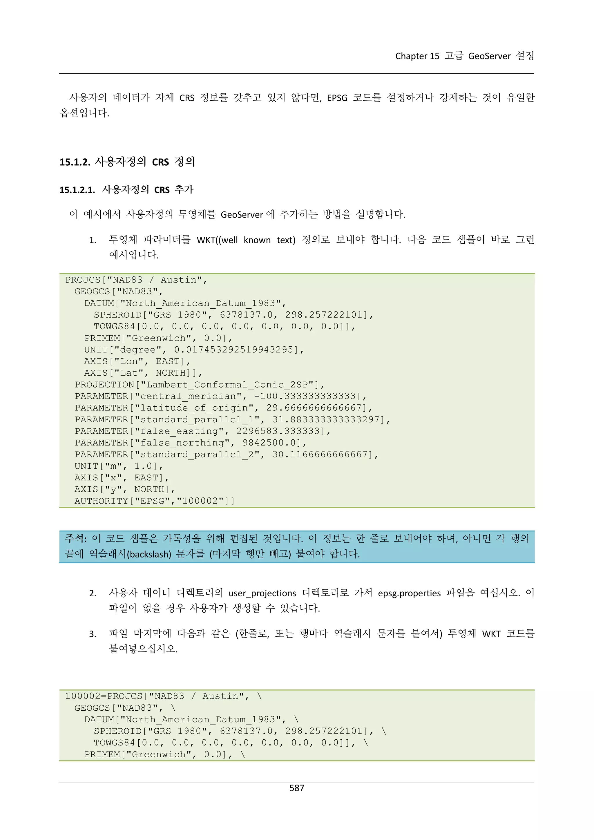 Chapter 15 고급 GeoServer 설정

사용자의 데이터가 자체 CRS 정보를 갖추고 있지 않다면, EPSG 코드를 설정하거나 강제하는 것이 유일한
옵션입니다.

15.1.2. 사용자정의 CRS 정의
15.1.2.1. 사용자정의 CRS 추가
이 예시에서 사용자정의 투영체를 GeoServer 에 추가하는 방법을 설명합니다.
1.

투영체 파라미터를 WKT((well known text) 정의로 보내야 합니다. 다음 코드 샘플이 바로 그런
예시입니다.

PROJCS["NAD83 / Austin",
GEOGCS["NAD83",
DATUM["North_American_Datum_1983",
SPHEROID["GRS 1980", 6378137.0, 298.257222101],
TOWGS84[0.0, 0.0, 0.0, 0.0, 0.0, 0.0, 0.0]],
PRIMEM["Greenwich", 0.0],
UNIT["degree", 0.017453292519943295],
AXIS["Lon", EAST],
AXIS["Lat", NORTH]],
PROJECTION["Lambert_Conformal_Conic_2SP"],
PARAMETER["central_meridian", -100.333333333333],
PARAMETER["latitude_of_origin", 29.6666666666667],
PARAMETER["standard_parallel_1", 31.883333333333297],
PARAMETER["false_easting", 2296583.333333],
PARAMETER["false_northing", 9842500.0],
PARAMETER["standard_parallel_2", 30.1166666666667],
UNIT["m", 1.0],
AXIS["x", EAST],
AXIS["y", NORTH],
AUTHORITY["EPSG","100002"]]

주석: 이 코드 샘플은 가독성을 위해 편집된 것입니다. 이 정보는 한 줄로 보내어야 하며, 아니면 각 행의
끝에 역슬래시(backslash) 문자를 (마지막 행만 빼고) 붙여야 합니다.

2.

사용자 데이터 디렉토리의 user_projections 디렉토리로 가서 epsg.properties 파일을 여십시오. 이
파일이 없을 경우 사용자가 생성할 수 있습니다.

3.

파일 마지막에 다음과 같은 (한줄로, 또는 행마다 역슬래시 문자를 붙여서) 투영체 WKT 코드를
붙여넣으십시오.

100002=PROJCS["NAD83 / Austin", 
GEOGCS["NAD83", 
DATUM["North_American_Datum_1983", 
SPHEROID["GRS 1980", 6378137.0, 298.257222101], 
TOWGS84[0.0, 0.0, 0.0, 0.0, 0.0, 0.0, 0.0]], 
PRIMEM["Greenwich", 0.0], 
587

 