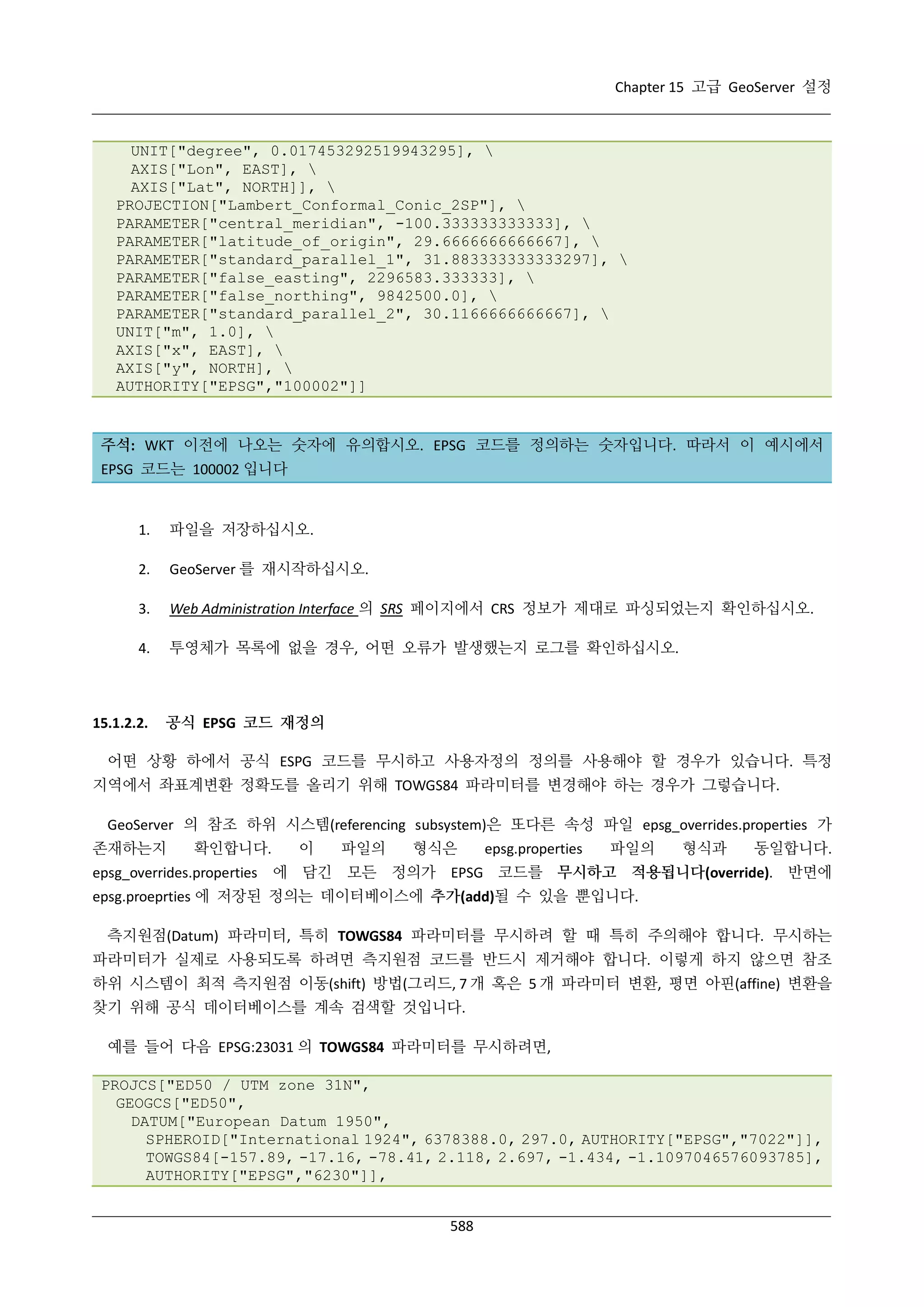 Chapter 15 고급 GeoServer 설정

UNIT["degree", 0.017453292519943295], 
AXIS["Lon", EAST], 
AXIS["Lat", NORTH]], 
PROJECTION["Lambert_Conformal_Conic_2SP"], 
PARAMETER["central_meridian", -100.333333333333], 
PARAMETER["latitude_of_origin", 29.6666666666667], 
PARAMETER["standard_parallel_1", 31.883333333333297], 
PARAMETER["false_easting", 2296583.333333], 
PARAMETER["false_northing", 9842500.0], 
PARAMETER["standard_parallel_2", 30.1166666666667], 
UNIT["m", 1.0], 
AXIS["x", EAST], 
AXIS["y", NORTH], 
AUTHORITY["EPSG","100002"]]

주석: WKT 이전에 나오는 숫자에 유의합시오. EPSG 코드를 정의하는 숫자입니다. 따라서 이 예시에서
EPSG 코드는 100002 입니다

1.

파일을 저장하십시오.

2.

GeoServer 를 재시작하십시오.

3.

Web Administration Interface 의 SRS 페이지에서 CRS 정보가 제대로 파싱되었는지 확인하십시오.

4.

투영체가 목록에 없을 경우, 어떤 오류가 발생했는지 로그를 확인하십시오.

15.1.2.2.

공식 EPSG 코드 재정의

어떤 상황 하에서 공식 ESPG 코드를 무시하고 사용자정의 정의를 사용해야 할 경우가 있습니다. 특정
지역에서 좌표계변환 정확도를 올리기 위해 TOWGS84 파라미터를 변경해야 하는 경우가 그렇습니다.
GeoServer 의 참조 하위 시스템(referencing subsystem)은 또다른 속성 파일 epsg_overrides.properties 가
존재하는지

확인합니다.

이

파일의

형식은

epsg.properties

파일의

형식과

동일합니다.

epsg_overrides.properties 에 담긴 모든 정의가 EPSG 코드를 무시하고 적용됩니다(override). 반면에
epsg.proeprties 에 저장된 정의는 데이터베이스에 추가(add)될 수 있을 뿐입니다.
측지원점(Datum) 파라미터, 특히 TOWGS84 파라미터를 무시하려 할 때 특히 주의해야 합니다. 무시하는
파라미터가 실제로 사용되도록 하려면 측지원점 코드를 반드시 제거해야 합니다. 이렇게 하지 않으면 참조
하위 시스템이 최적 측지원점 이동(shift) 방법(그리드, 7 개 혹은 5 개 파라미터 변환, 평면 아핀(affine) 변환을
찾기 위해 공식 데이터베이스를 계속 검색할 것입니다.
예를 들어 다음 EPSG:23031 의 TOWGS84 파라미터를 무시하려면,
PROJCS["ED50 / UTM zone 31N",
GEOGCS["ED50",
DATUM["European Datum 1950",
SPHEROID["International 1924", 6378388.0, 297.0, AUTHORITY["EPSG","7022"]],
TOWGS84[-157.89, -17.16, -78.41, 2.118, 2.697, -1.434, -1.1097046576093785],
AUTHORITY["EPSG","6230"]],
588

 