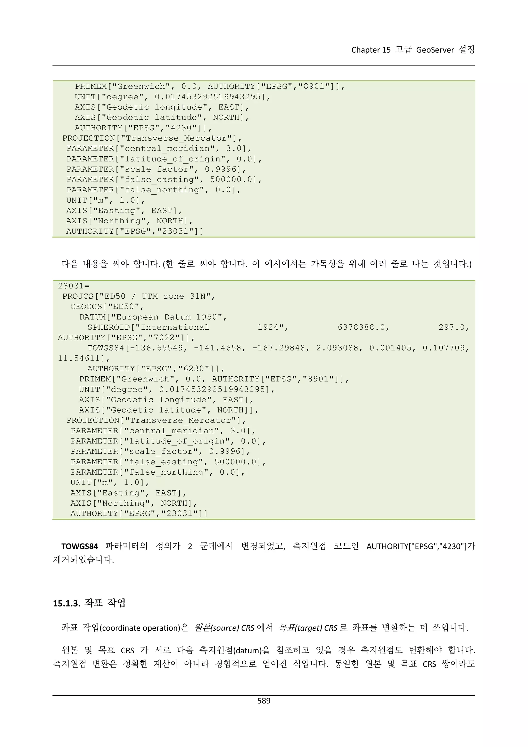 Chapter 15 고급 GeoServer 설정

PRIMEM["Greenwich", 0.0, AUTHORITY["EPSG","8901"]],
UNIT["degree", 0.017453292519943295],
AXIS["Geodetic longitude", EAST],
AXIS["Geodetic latitude", NORTH],
AUTHORITY["EPSG","4230"]],
PROJECTION["Transverse_Mercator"],
PARAMETER["central_meridian", 3.0],
PARAMETER["latitude_of_origin", 0.0],
PARAMETER["scale_factor", 0.9996],
PARAMETER["false_easting", 500000.0],
PARAMETER["false_northing", 0.0],
UNIT["m", 1.0],
AXIS["Easting", EAST],
AXIS["Northing", NORTH],
AUTHORITY["EPSG","23031"]]

다음 내용을 써야 합니다. (한 줄로 써야 합니다. 이 예시에서는 가독성을 위해 여러 줄로 나눈 것입니다.)
23031=
PROJCS["ED50 / UTM zone 31N",
GEOGCS["ED50",
DATUM["European Datum 1950",
SPHEROID["International
1924",
6378388.0,
297.0,
AUTHORITY["EPSG","7022"]],
TOWGS84[-136.65549, -141.4658, -167.29848, 2.093088, 0.001405, 0.107709,
11.54611],
AUTHORITY["EPSG","6230"]],
PRIMEM["Greenwich", 0.0, AUTHORITY["EPSG","8901"]],
UNIT["degree", 0.017453292519943295],
AXIS["Geodetic longitude", EAST],
AXIS["Geodetic latitude", NORTH]],
PROJECTION["Transverse_Mercator"],
PARAMETER["central_meridian", 3.0],
PARAMETER["latitude_of_origin", 0.0],
PARAMETER["scale_factor", 0.9996],
PARAMETER["false_easting", 500000.0],
PARAMETER["false_northing", 0.0],
UNIT["m", 1.0],
AXIS["Easting", EAST],
AXIS["Northing", NORTH],
AUTHORITY["EPSG","23031"]]

TOWGS84 파라미터의 정의가 2 군데에서 변경되었고, 측지원점 코드인 AUTHORITY["EPSG","4230"]가
제거되었습니다.

15.1.3. 좌표 작업
좌표 작업(coordinate operation)은 원본(source) CRS 에서 목표(target) CRS 로 좌표를 변환하는 데 쓰입니다.
원본 및 목표 CRS 가 서로 다음 측지원점(datum)을 참조하고 있을 경우 측지원점도 변환해야 합니다.
측지원점 변환은 정확한 계산이 아니라 경험적으로 얻어진 식입니다. 동일한 원본 및 목표 CRS 쌍이라도

589

 