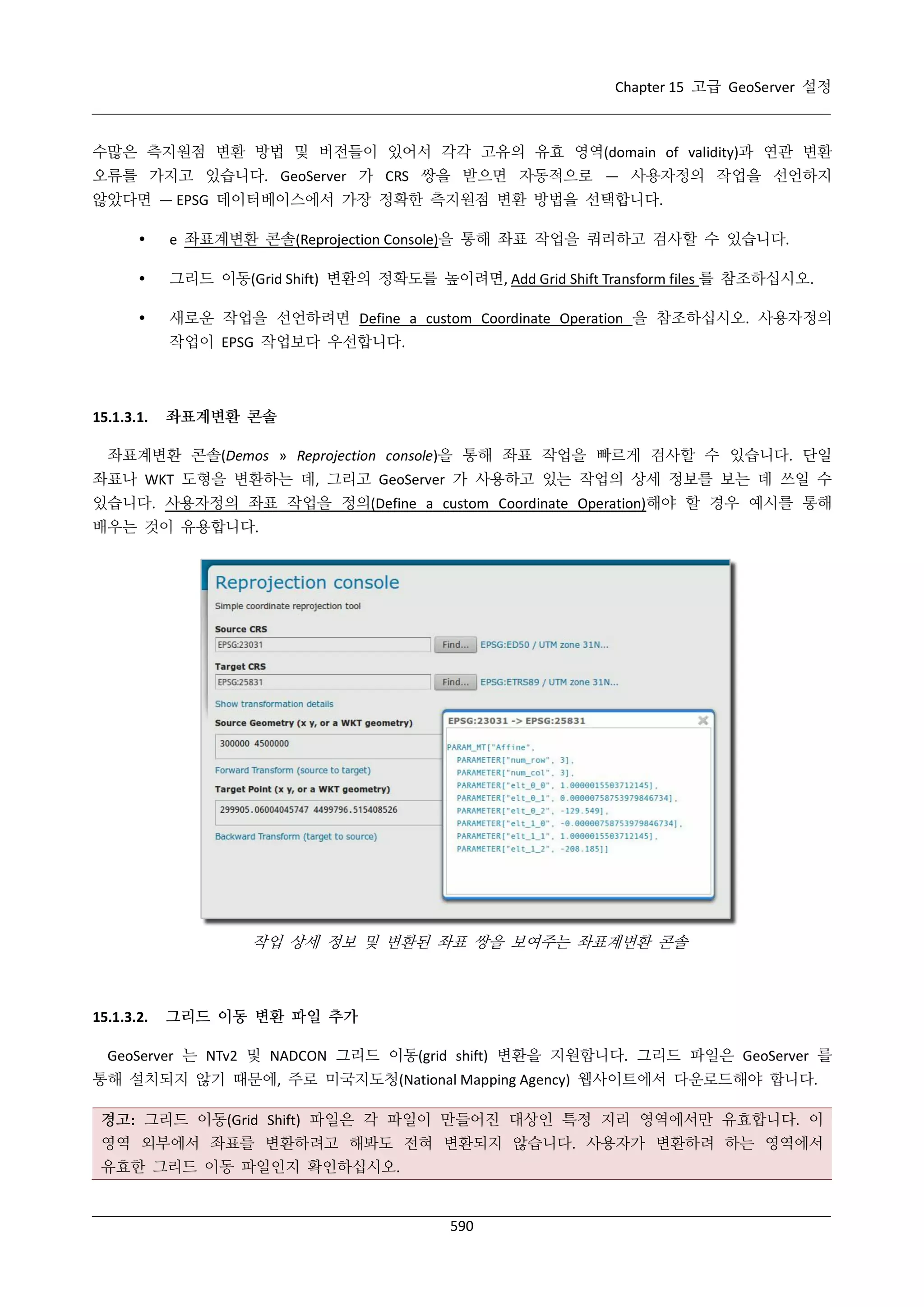 Chapter 15 고급 GeoServer 설정

수많은 측지원점 변환 방법 및 버전들이 있어서 각각 고유의 유효 영역(domain of validity)과 연관 변환
오류를 가지고 있습니다. GeoServer 가 CRS 쌍을 받으면 자동적으로 — 사용자정의 작업을 선언하지
않았다면 — EPSG 데이터베이스에서 가장 정확한 측지원점 변환 방법을 선택합니다.


e 좌표계변환 콘솔(Reprojection Console)을 통해 좌표 작업을 쿼리하고 검사할 수 있습니다.



그리드 이동(Grid Shift) 변환의 정확도를 높이려면, Add Grid Shift Transform files 를 참조하십시오.



새로운 작업을 선언하려면 Define a custom Coordinate Operation 을 참조하십시오. 사용자정의
작업이 EPSG 작업보다 우선합니다.

15.1.3.1.

좌표계변환 콘솔

좌표계변환 콘솔(Demos » Reprojection console)을 통해 좌표 작업을 빠르게 검사할 수 있습니다. 단일
좌표나 WKT 도형을 변환하는 데, 그리고 GeoServer 가 사용하고 있는 작업의 상세 정보를 보는 데 쓰일 수
있습니다. 사용자정의 좌표 작업을 정의(Define a custom Coordinate Operation)해야 할 경우 예시를 통해
배우는 것이 유용합니다.

작업 상세 정보 및 변환된 좌표 쌍을 보여주는 좌표계변환 콘솔

15.1.3.2.

그리드 이동 변환 파일 추가

GeoServer 는 NTv2 및 NADCON 그리드 이동(grid shift) 변환을 지원합니다. 그리드 파일은 GeoServer 를
통해 설치되지 않기 때문에, 주로 미국지도청(National Mapping Agency) 웹사이트에서 다운로드해야 합니다.
경고: 그리드 이동(Grid Shift) 파일은 각 파일이 만들어진 대상인 특정 지리 영역에서만 유효합니다. 이
영역 외부에서 좌표를 변환하려고 해봐도 전혀 변환되지 않습니다. 사용자가 변환하려 하는 영역에서
유효한 그리드 이동 파일인지 확인하십시오.

590

 