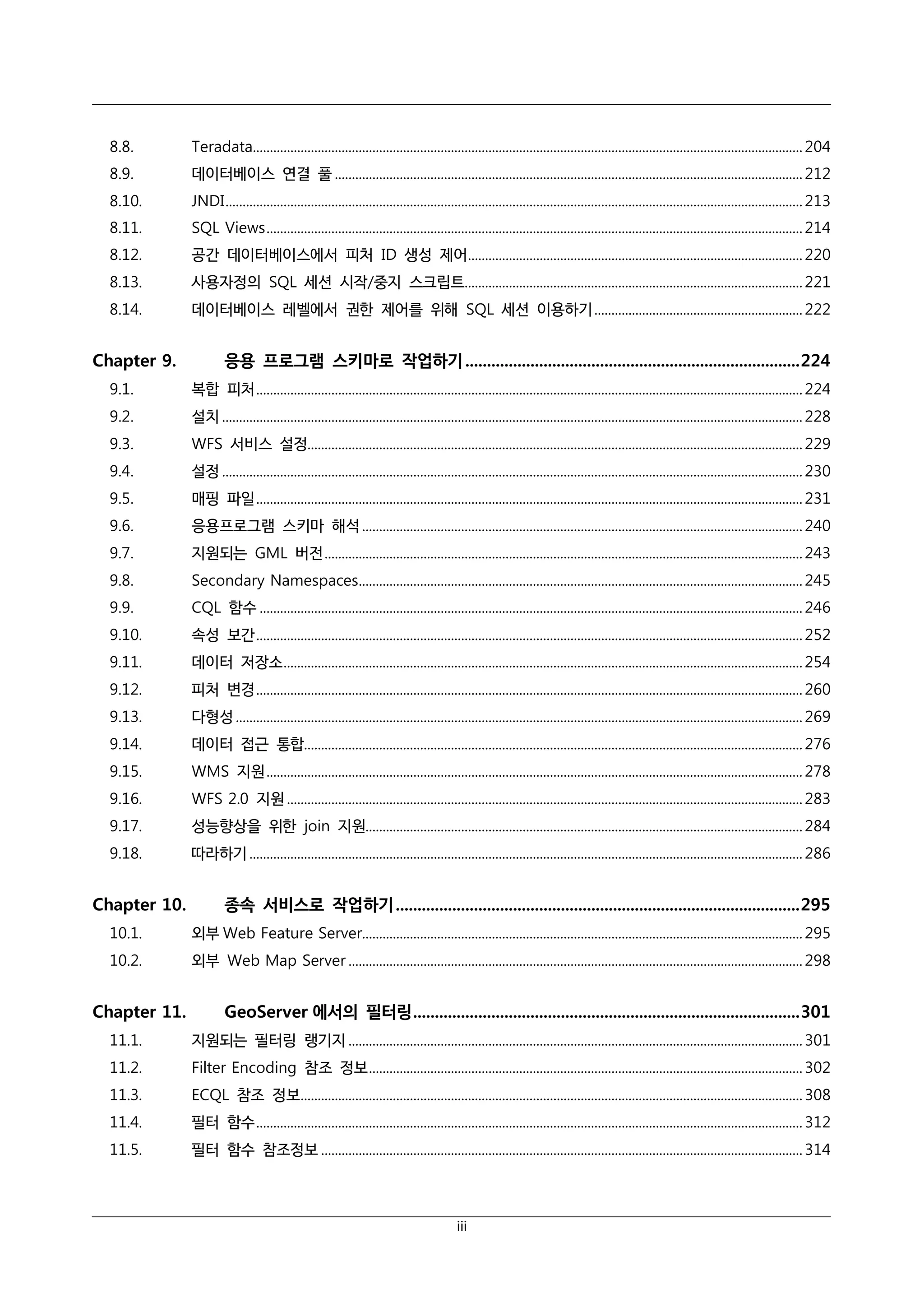 8.8.

Teradata................................................................................................................................................................. 204

8.9.

데이터베이스 연결 풀 ......................................................................................................................................... 212

8.10.

JNDI ......................................................................................................................................................................... 213

8.11.

SQL Views ............................................................................................................................................................. 214

8.12.

공간 데이터베이스에서 피처 ID 생성 제어.................................................................................................. 220

8.13.

사용자정의 SQL 세션 시작/중지 스크립트................................................................................................... 221

8.14.

데이터베이스 레벨에서 권한 제어를 위해 SQL 세션 이용하기 ............................................................. 222

Chapter 9.

응용 프로그램 스키마로 작업하기 ............................................................................. 224

9.1.

복합 피처 ................................................................................................................................................................ 224

9.2.

설치 .......................................................................................................................................................................... 228

9.3.

WFS 서비스 설정................................................................................................................................................. 229

9.4.

설정 .......................................................................................................................................................................... 230

9.5.

매핑 파일 ................................................................................................................................................................ 231

9.6.

응용프로그램 스키마 해석 ................................................................................................................................. 240

9.7.

지원되는 GML 버전 ............................................................................................................................................ 243

9.8.

Secondary Namespaces.................................................................................................................................. 245

9.9.

CQL 함수 ............................................................................................................................................................... 246

9.10.

속성 보간 ................................................................................................................................................................ 252

9.11.

데이터 저장소 ........................................................................................................................................................ 254

9.12.

피처 변경 ................................................................................................................................................................ 260

9.13.

다형성 ...................................................................................................................................................................... 269

9.14.

데이터 접근 통합.................................................................................................................................................. 276

9.15.

WMS 지원 ............................................................................................................................................................. 278

9.16.

WFS 2.0 지원 ....................................................................................................................................................... 283

9.17.

성능향상을 위한 join 지원................................................................................................................................ 284

9.18.

따라하기 .................................................................................................................................................................. 286

Chapter 10.

종속 서비스로 작업하기 ............................................................................................. 295

10.1.

외부 Web Feature Server................................................................................................................................. 295

10.2.

외부 Web Map Server ..................................................................................................................................... 298

Chapter 11.

GeoServer 에서의 필터링 ......................................................................................... 301

11.1.

지원되는 필터링 랭기지 ..................................................................................................................................... 301

11.2.

Filter Encoding 참조 정보 ............................................................................................................................... 302

11.3.

ECQL 참조 정보................................................................................................................................................... 308

11.4.

필터 함수 ................................................................................................................................................................ 312

11.5.

필터 함수 참조정보 ............................................................................................................................................. 314

iii

 
