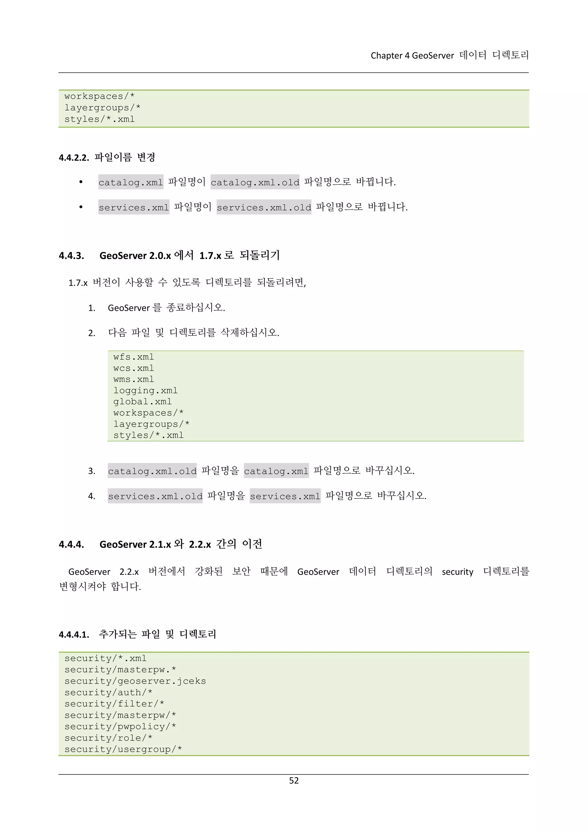 Chapter 4 GeoServer 데이터 디렉토리

workspaces/*
layergroups/*
styles/*.xml

4.4.2.2. 파일이름 변경


catalog.xml 파일명이 catalog.xml.old 파일명으로 바뀝니다.



services.xml 파일명이 services.xml.old 파일명으로 바뀝니다.

GeoServer 2.0.x 에서 1.7.x 로 되돌리기

4.4.3.

1.7.x 버전이 사용할 수 있도록 디렉토리를 되돌리려면,
1.

GeoServer 를 종료하십시오.

2.

다음 파일 및 디렉토리를 삭제하십시오.
wfs.xml
wcs.xml
wms.xml
logging.xml
global.xml
workspaces/*
layergroups/*
styles/*.xml

3.
4.

4.4.4.

catalog.xml.old 파일명을 catalog.xml 파일명으로 바꾸십시오.
services.xml.old 파일명을 services.xml 파일명으로 바꾸십시오.

GeoServer 2.1.x 와 2.2.x 간의 이전

GeoServer 2.2.x 버전에서 강화된 보안 때문에 GeoServer 데이터 디렉토리의 security 디렉토리를
변형시켜야 합니다.

4.4.4.1. 추가되는 파일 및 디렉토리
security/*.xml
security/masterpw.*
security/geoserver.jceks
security/auth/*
security/filter/*
security/masterpw/*
security/pwpolicy/*
security/role/*
security/usergroup/*
52

 