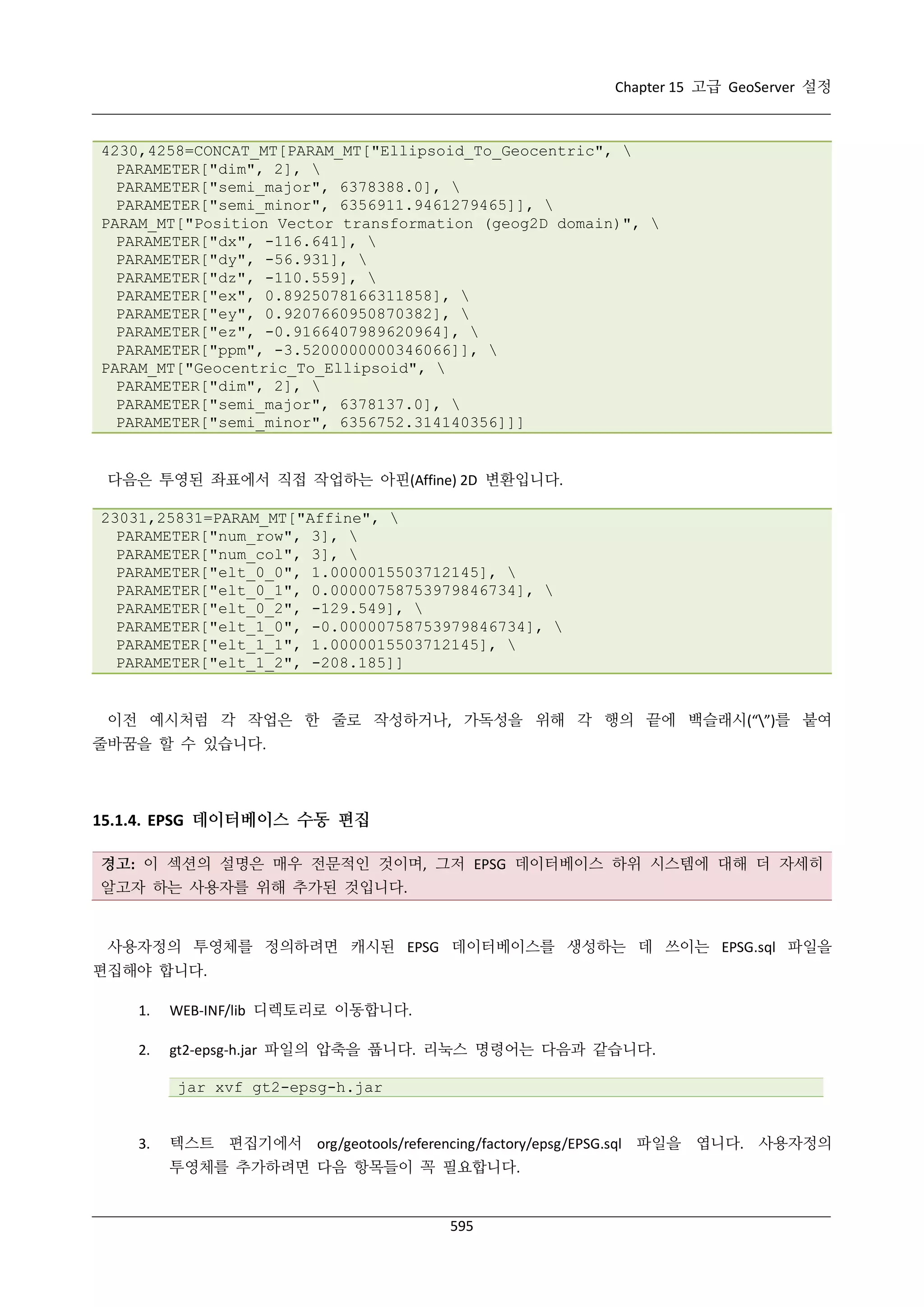 Chapter 15 고급 GeoServer 설정

4230,4258=CONCAT_MT[PARAM_MT["Ellipsoid_To_Geocentric", 
PARAMETER["dim", 2], 
PARAMETER["semi_major", 6378388.0], 
PARAMETER["semi_minor", 6356911.9461279465]], 
PARAM_MT["Position Vector transformation (geog2D domain)", 
PARAMETER["dx", -116.641], 
PARAMETER["dy", -56.931], 
PARAMETER["dz", -110.559], 
PARAMETER["ex", 0.8925078166311858], 
PARAMETER["ey", 0.9207660950870382], 
PARAMETER["ez", -0.9166407989620964], 
PARAMETER["ppm", -3.5200000000346066]], 
PARAM_MT["Geocentric_To_Ellipsoid", 
PARAMETER["dim", 2], 
PARAMETER["semi_major", 6378137.0], 
PARAMETER["semi_minor", 6356752.314140356]]]

다음은 투영된 좌표에서 직접 작업하는 아핀(Affine) 2D 변환입니다.
23031,25831=PARAM_MT["Affine", 
PARAMETER["num_row", 3], 
PARAMETER["num_col", 3], 
PARAMETER["elt_0_0", 1.0000015503712145], 
PARAMETER["elt_0_1", 0.00000758753979846734], 
PARAMETER["elt_0_2", -129.549], 
PARAMETER["elt_1_0", -0.00000758753979846734], 
PARAMETER["elt_1_1", 1.0000015503712145], 
PARAMETER["elt_1_2", -208.185]]

이전 예시처럼 각 작업은 한 줄로 작성하거나, 가독성을 위해 각 행의 끝에 백슬래시(“”)를 붙여
줄바꿈을 할 수 있습니다.

15.1.4. EPSG 데이터베이스 수동 편집
경고: 이 섹션의 설명은 매우 전문적인 것이며, 그저 EPSG 데이터베이스 하위 시스템에 대해 더 자세히
알고자 하는 사용자를 위해 추가된 것입니다.

사용자정의 투영체를 정의하려면 캐시된 EPSG 데이터베이스를 생성하는 데 쓰이는 EPSG.sql 파일을
편집해야 합니다.
1.

WEB-INF/lib 디렉토리로 이동합니다.

2.

gt2-epsg-h.jar 파일의 압축을 풉니다. 리눅스 명령어는 다음과 같습니다.
jar xvf gt2-epsg-h.jar

3.

텍스트 편집기에서 org/geotools/referencing/factory/epsg/EPSG.sql 파일을 엽니다. 사용자정의
투영체를 추가하려면 다음 항목들이 꼭 필요합니다.

595

 