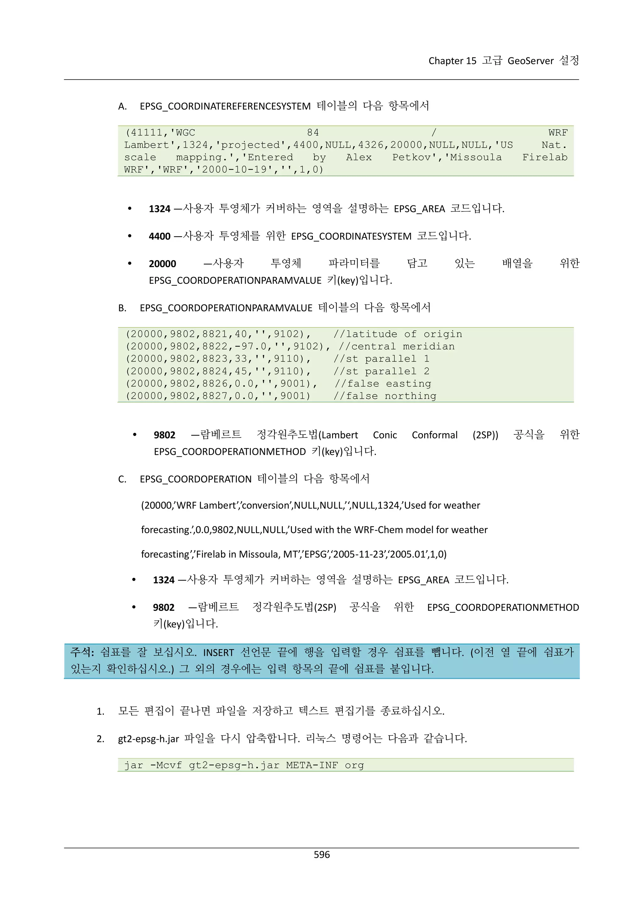 Chapter 15 고급 GeoServer 설정

EPSG_COORDINATEREFERENCESYSTEM 테이블의 다음 항목에서

A.

(41111,'WGC
84
/
WRF
Lambert',1324,'projected',4400,NULL,4326,20000,NULL,NULL,'US
Nat.
scale
mapping.','Entered
by
Alex
Petkov','Missoula
Firelab
WRF','WRF','2000-10-19','',1,0)



1324 —사용자 투영체가 커버하는 영역을 설명하는 EPSG_AREA 코드입니다.



4400 —사용자 투영체를 위한 EPSG_COORDINATESYSTEM 코드입니다.



20000

—사용자

투영체

파라미터를

담고

있는

배열을

위한

EPSG_COORDOPERATIONPARAMVALUE 키(key)입니다.
EPSG_COORDOPERATIONPARAMVALUE 테이블의 다음 항목에서

B.

(20000,9802,8821,40,'',9102),
//latitude of origin
(20000,9802,8822,-97.0,'',9102), //central meridian
(20000,9802,8823,33,'',9110),
//st parallel 1
(20000,9802,8824,45,'',9110),
//st parallel 2
(20000,9802,8826,0.0,'',9001), //false easting
(20000,9802,8827,0.0,'',9001)
//false northing



9802

—람베르트

정각원추도법(Lambert

Conic

Conformal

(2SP))

공식을

위한

EPSG_COORDOPERATIONMETHOD 키(key)입니다.
EPSG_COORDOPERATION 테이블의 다음 항목에서

C.

(20000,’WRF Lambert’,’conversion’,NULL,NULL,’‘,NULL,1324,’Used for weather
forecasting.’,0.0,9802,NULL,NULL,’Used with the WRF-Chem model for weather
forecasting’,’Firelab in Missoula, MT’,’EPSG’,‘2005-11-23’,‘2005.01’,1,0)


1324 —사용자 투영체가 커버하는 영역을 설명하는 EPSG_AREA 코드입니다.



9802

—람베르트

정각원추도법(2SP)

공식을

위한

EPSG_COORDOPERATIONMETHOD

키(key)입니다.
주석: 쉼표를 잘 보십시오. INSERT 선언문 끝에 행을 입력할 경우 쉼표를 뺍니다. (이전 열 끝에 쉼표가
있는지 확인하십시오.) 그 외의 경우에는 입력 항목의 끝에 쉼표를 붙입니다.

1.

모든 편집이 끝나면 파일을 저장하고 텍스트 편집기를 종료하십시오.

2.

gt2-epsg-h.jar 파일을 다시 압축합니다. 리눅스 명령어는 다음과 같습니다.
jar -Mcvf gt2-epsg-h.jar META-INF org

596

 