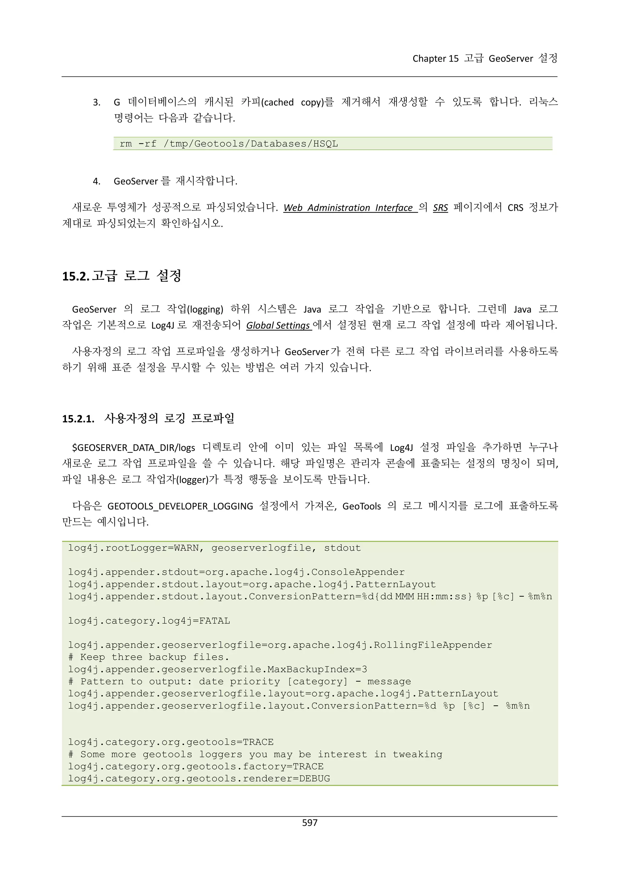 Chapter 15 고급 GeoServer 설정

3.

G 데이터베이스의 캐시된 카피(cached copy)를 제거해서 재생성할 수 있도록 합니다. 리눅스
명령어는 다음과 같습니다.
rm -rf /tmp/Geotools/Databases/HSQL

4.

GeoServer 를 재시작합니다.

새로운 투영체가 성공적으로 파싱되었습니다. Web Administration Interface 의 SRS 페이지에서 CRS 정보가
제대로 파싱되었는지 확인하십시오.

15.2. 고급 로그 설정
GeoServer 의 로그 작업(logging) 하위 시스템은 Java 로그 작업을 기반으로 합니다. 그런데 Java 로그
작업은 기본적으로 Log4J 로 재전송되어 Global Settings 에서 설정된 현재 로그 작업 설정에 따라 제어됩니다.
사용자정의 로그 작업 프로파일을 생성하거나 GeoServer 가 전혀 다른 로그 작업 라이브러리를 사용하도록
하기 위해 표준 설정을 무시할 수 있는 방법은 여러 가지 있습니다.

15.2.1. 사용자정의 로깅 프로파일
$GEOSERVER_DATA_DIR/logs 디렉토리 안에 이미 있는 파일 목록에 Log4J 설정 파일을 추가하면 누구나
새로운 로그 작업 프로파일을 쓸 수 있습니다. 해당 파일명은 관리자 콘솔에 표출되는 설정의 명칭이 되며,
파일 내용은 로그 작업자(logger)가 특정 행동을 보이도록 만듭니다.
다음은 GEOTOOLS_DEVELOPER_LOGGING 설정에서 가져온, GeoTools 의 로그 메시지를 로그에 표출하도록
만드는 예시입니다.
log4j.rootLogger=WARN, geoserverlogfile, stdout
log4j.appender.stdout=org.apache.log4j.ConsoleAppender
log4j.appender.stdout.layout=org.apache.log4j.PatternLayout
log4j.appender.stdout.layout.ConversionPattern=%d{dd MMM HH:mm:ss} %p [%c] - %m%n
log4j.category.log4j=FATAL
log4j.appender.geoserverlogfile=org.apache.log4j.RollingFileAppender
# Keep three backup files.
log4j.appender.geoserverlogfile.MaxBackupIndex=3
# Pattern to output: date priority [category] - message
log4j.appender.geoserverlogfile.layout=org.apache.log4j.PatternLayout
log4j.appender.geoserverlogfile.layout.ConversionPattern=%d %p [%c] - %m%n
log4j.category.org.geotools=TRACE
# Some more geotools loggers you may be interest in tweaking
log4j.category.org.geotools.factory=TRACE
log4j.category.org.geotools.renderer=DEBUG

597

 