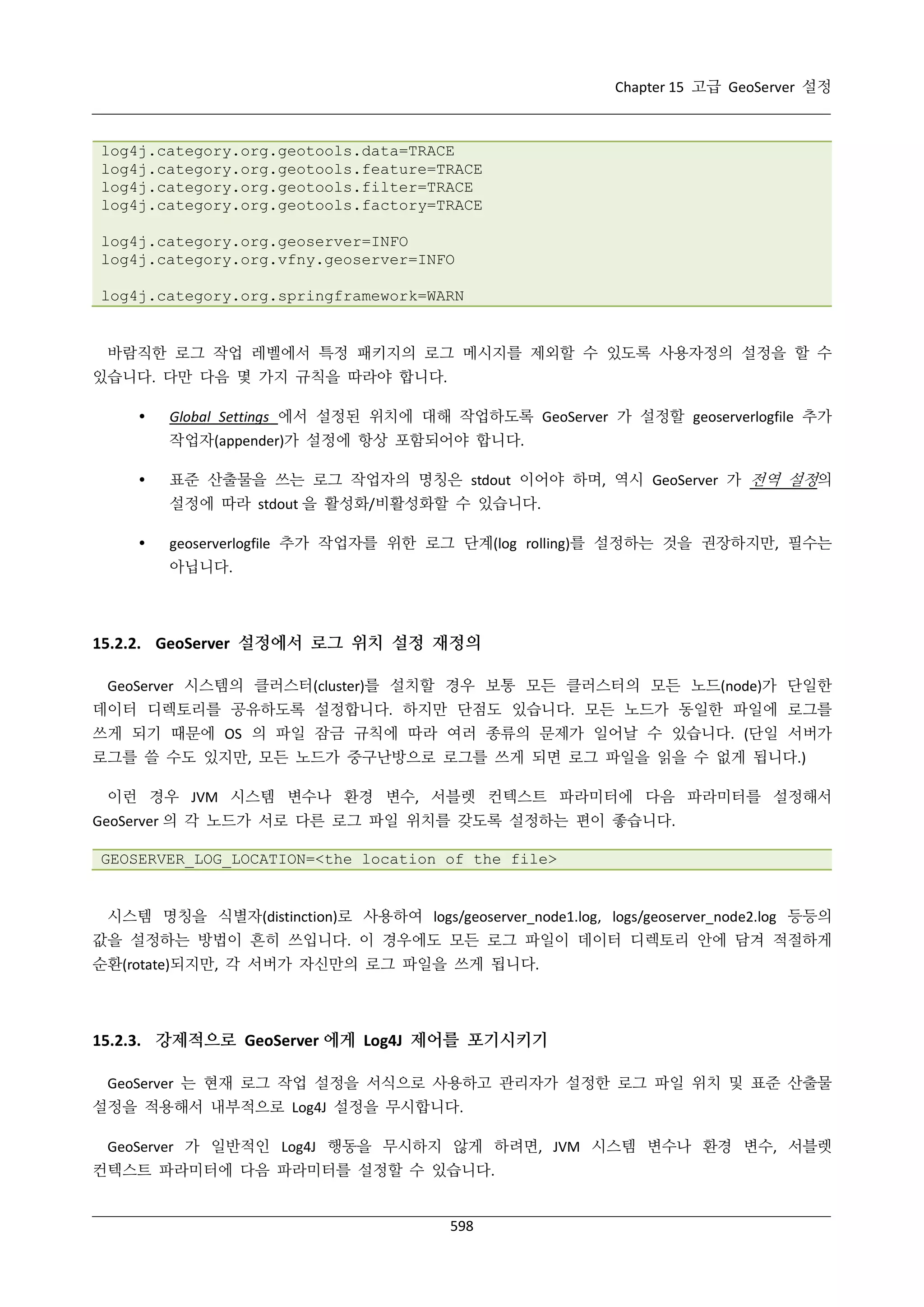 Chapter 15 고급 GeoServer 설정

log4j.category.org.geotools.data=TRACE
log4j.category.org.geotools.feature=TRACE
log4j.category.org.geotools.filter=TRACE
log4j.category.org.geotools.factory=TRACE
log4j.category.org.geoserver=INFO
log4j.category.org.vfny.geoserver=INFO
log4j.category.org.springframework=WARN

바람직한 로그 작업 레벨에서 특정 패키지의 로그 메시지를 제외할 수 있도록 사용자정의 설정을 할 수
있습니다. 다만 다음 몇 가지 규칙을 따라야 합니다.


Global Settings 에서 설정된 위치에 대해 작업하도록 GeoServer 가 설정할 geoserverlogfile 추가
작업자(appender)가 설정에 항상 포함되어야 합니다.



표준 산출물을 쓰는 로그 작업자의 명칭은 stdout 이어야 하며, 역시 GeoServer 가 전역 설정의
설정에 따라 stdout 을 활성화/비활성화할 수 있습니다.



geoserverlogfile 추가 작업자를 위한 로그 단계(log rolling)를 설정하는 것을 권장하지만, 필수는
아닙니다.

15.2.2. GeoServer 설정에서 로그 위치 설정 재정의
GeoServer 시스템의 클러스터(cluster)를 설치할 경우 보통 모든 클러스터의 모든 노드(node)가 단일한
데이터 디렉토리를 공유하도록 설정합니다. 하지만 단점도 있습니다. 모든 노드가 동일한 파일에 로그를
쓰게 되기 때문에 OS 의 파일 잠금 규칙에 따라 여러 종류의 문제가 일어날 수 있습니다. (단일 서버가
로그를 쓸 수도 있지만, 모든 노드가 중구난방으로 로그를 쓰게 되면 로그 파일을 읽을 수 없게 됩니다.)
이런 경우 JVM 시스템 변수나 환경 변수, 서블렛 컨텍스트 파라미터에 다음 파라미터를 설정해서
GeoServer 의 각 노드가 서로 다른 로그 파일 위치를 갖도록 설정하는 편이 좋습니다.
GEOSERVER_LOG_LOCATION=<the location of the file>

시스템 명칭을 식별자(distinction)로 사용하여 logs/geoserver_node1.log, logs/geoserver_node2.log 등등의
값을 설정하는 방법이 흔히 쓰입니다. 이 경우에도 모든 로그 파일이 데이터 디렉토리 안에 담겨 적절하게
순환(rotate)되지만, 각 서버가 자신만의 로그 파일을 쓰게 됩니다.

15.2.3. 강제적으로 GeoServer 에게 Log4J 제어를 포기시키기
GeoServer 는 현재 로그 작업 설정을 서식으로 사용하고 관리자가 설정한 로그 파일 위치 및 표준 산출물
설정을 적용해서 내부적으로 Log4J 설정을 무시합니다.
GeoServer 가 일반적인 Log4J 행동을 무시하지 않게 하려면, JVM 시스템 변수나 환경 변수, 서블렛
컨텍스트 파라미터에 다음 파라미터를 설정할 수 있습니다.

598

 
