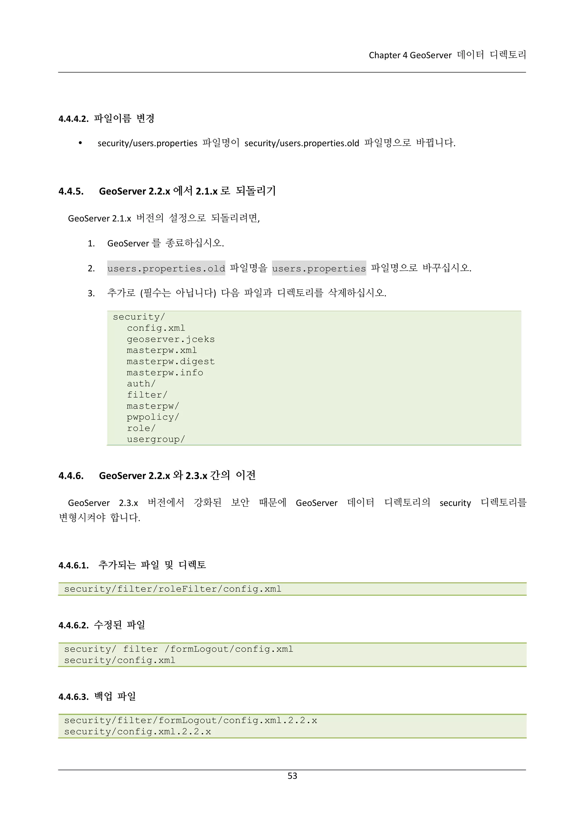 Chapter 4 GeoServer 데이터 디렉토리

4.4.4.2. 파일이름 변경
security/users.properties 파일명이 security/users.properties.old 파일명으로 바뀝니다.



GeoServer 2.2.x 에서 2.1.x 로 되돌리기

4.4.5.

GeoServer 2.1.x 버전의 설정으로 되돌리려면,
1.

GeoServer 를 종료하십시오.

2.

users.properties.old 파일명을 users.properties 파일명으로 바꾸십시오.

3.

추가로 (필수는 아닙니다) 다음 파일과 디렉토리를 삭제하십시오.
security/
config.xml
geoserver.jceks
masterpw.xml
masterpw.digest
masterpw.info
auth/
filter/
masterpw/
pwpolicy/
role/
usergroup/

4.4.6.

GeoServer 2.2.x 와 2.3.x 간의 이전

GeoServer 2.3.x 버전에서 강화된 보안 때문에 GeoServer 데이터 디렉토리의 security 디렉토리를
변형시켜야 합니다.

4.4.6.1. 추가되는 파일 및 디렉토
security/filter/roleFilter/config.xml

4.4.6.2. 수정된 파일
security/ filter /formLogout/config.xml
security/config.xml

4.4.6.3. 백업 파일
security/filter/formLogout/config.xml.2.2.x
security/config.xml.2.2.x

53

 