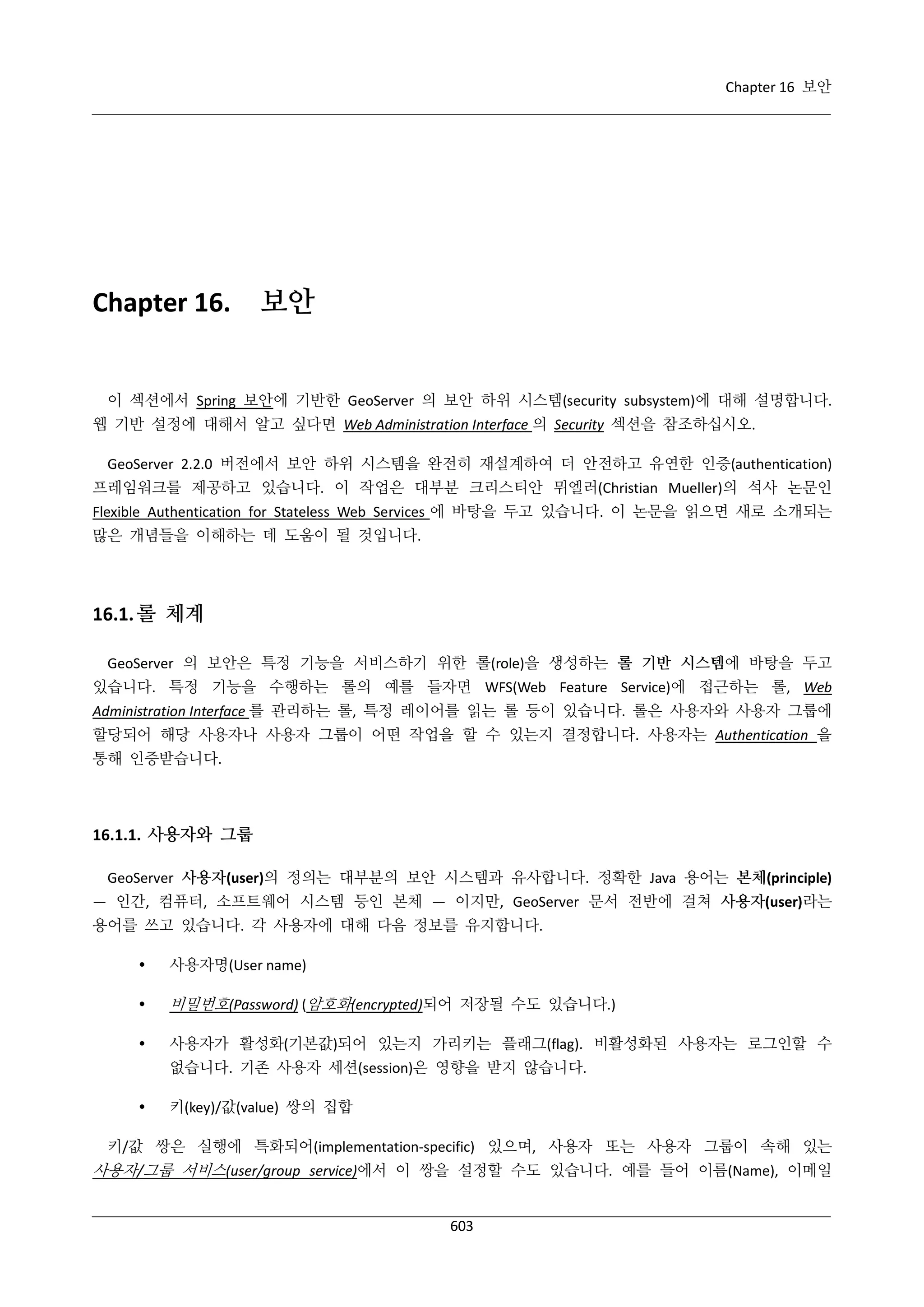 Chapter 16 보안

Chapter 16.

보안

이 섹션에서 Spring 보안에 기반한 GeoServer 의 보안 하위 시스템(security subsystem)에 대해 설명합니다.
웹 기반 설정에 대해서 알고 싶다면 Web Administration Interface 의 Security 섹션을 참조하십시오.
GeoServer 2.2.0 버전에서 보안 하위 시스템을 완전히 재설계하여 더 안전하고 유연한 인증(authentication)
프레임워크를 제공하고 있습니다. 이 작업은 대부분 크리스티안 뮈엘러(Christian Mueller)의 석사 논문인
Flexible Authentication for Stateless Web Services 에 바탕을 두고 있습니다. 이 논문을 읽으면 새로 소개되는
많은 개념들을 이해하는 데 도움이 될 것입니다.

16.1. 롤 체계
GeoServer 의 보안은 특정 기능을 서비스하기 위한 롤(role)을 생성하는 롤 기반 시스템에 바탕을 두고
있습니다. 특정 기능을 수행하는 롤의 예를 들자면 WFS(Web Feature Service)에 접근하는 롤, Web
Administration Interface 를 관리하는 롤, 특정 레이어를 읽는 롤 등이 있습니다. 롤은 사용자와 사용자 그룹에
할당되어 해당 사용자나 사용자 그룹이 어떤 작업을 할 수 있는지 결정합니다. 사용자는 Authentication 을
통해 인증받습니다.

16.1.1. 사용자와 그룹
GeoServer 사용자(user)의 정의는 대부분의 보안 시스템과 유사합니다. 정확한 Java 용어는 본체(principle)
— 인간, 컴퓨터, 소프트웨어 시스템 등인 본체 — 이지만, GeoServer 문서 전반에 걸쳐 사용자(user)라는
용어를 쓰고 있습니다. 각 사용자에 대해 다음 정보를 유지합니다.


사용자명(User name)



비밀번호(Password) (암호화(encrypted)되어 저장될 수도 있습니다.)



사용자가 활성화(기본값)되어 있는지 가리키는 플래그(flag). 비활성화된 사용자는 로그인할 수
없습니다. 기존 사용자 세션(session)은 영향을 받지 않습니다.



키(key)/값(value) 쌍의 집합

키/값 쌍은 실행에 특화되어(implementation-specific) 있으며, 사용자 또는 사용자 그룹이 속해 있는

사용자/그룹 서비스(user/group service)에서 이 쌍을 설정할 수도 있습니다. 예를 들어 이름(Name), 이메일
603

 