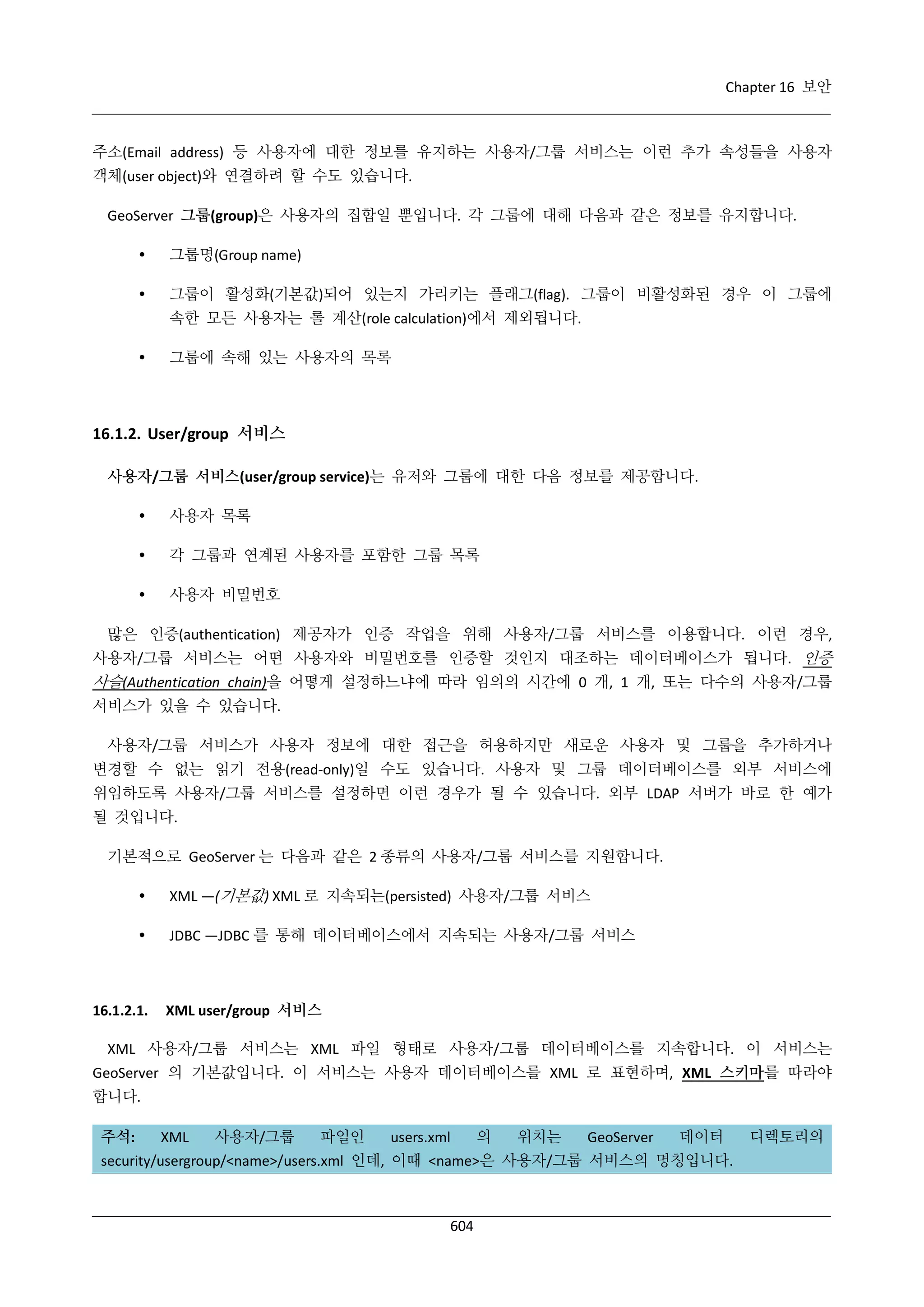 Chapter 16 보안

주소(Email address) 등 사용자에 대한 정보를 유지하는 사용자/그룹 서비스는 이런 추가 속성들을 사용자
객체(user object)와 연결하려 할 수도 있습니다.
GeoServer 그룹(group)은 사용자의 집합일 뿐입니다. 각 그룹에 대해 다음과 같은 정보를 유지합니다.


그룹명(Group name)



그룹이 활성화(기본값)되어 있는지 가리키는 플래그(flag). 그룹이 비활성화된 경우 이 그룹에
속한 모든 사용자는 롤 계산(role calculation)에서 제외됩니다.



그룹에 속해 있는 사용자의 목록

16.1.2. User/group 서비스
사용자/그룹 서비스(user/group service)는 유저와 그룹에 대한 다음 정보를 제공합니다.


사용자 목록



각 그룹과 연계된 사용자를 포함한 그룹 목록



사용자 비밀번호

많은 인증(authentication) 제공자가 인증 작업을 위해 사용자/그룹 서비스를 이용합니다. 이런 경우,
사용자/그룹 서비스는 어떤 사용자와 비밀번호를 인증할 것인지 대조하는 데이터베이스가 됩니다. 인증

사슬(Authentication chain)을 어떻게 설정하느냐에 따라 임의의 시간에 0 개, 1 개, 또는 다수의 사용자/그룹
서비스가 있을 수 있습니다.
사용자/그룹 서비스가 사용자 정보에 대한 접근을 허용하지만 새로운 사용자 및 그룹을 추가하거나
변경할 수 없는 읽기 전용(read-only)일 수도 있습니다. 사용자 및 그룹 데이터베이스를 외부 서비스에
위임하도록 사용자/그룹 서비스를 설정하면 이런 경우가 될 수 있습니다. 외부 LDAP 서버가 바로 한 예가
될 것입니다.
기본적으로 GeoServer 는 다음과 같은 2 종류의 사용자/그룹 서비스를 지원합니다.


XML —(기본값) XML 로 지속되는(persisted) 사용자/그룹 서비스



JDBC —JDBC 를 통해 데이터베이스에서 지속되는 사용자/그룹 서비스

16.1.2.1.

XML user/group 서비스

XML 사용자/그룹 서비스는 XML 파일 형태로 사용자/그룹 데이터베이스를 지속합니다. 이 서비스는
GeoServer 의 기본값입니다. 이 서비스는 사용자 데이터베이스를 XML 로 표현하며, XML 스키마를 따라야
합니다.
주석:

XML

사용자/그룹

파일인

users.xml

의

위치는

GeoServer

데이터

security/usergroup/<name>/users.xml 인데, 이때 <name>은 사용자/그룹 서비스의 명칭입니다.

604

디렉토리의

 