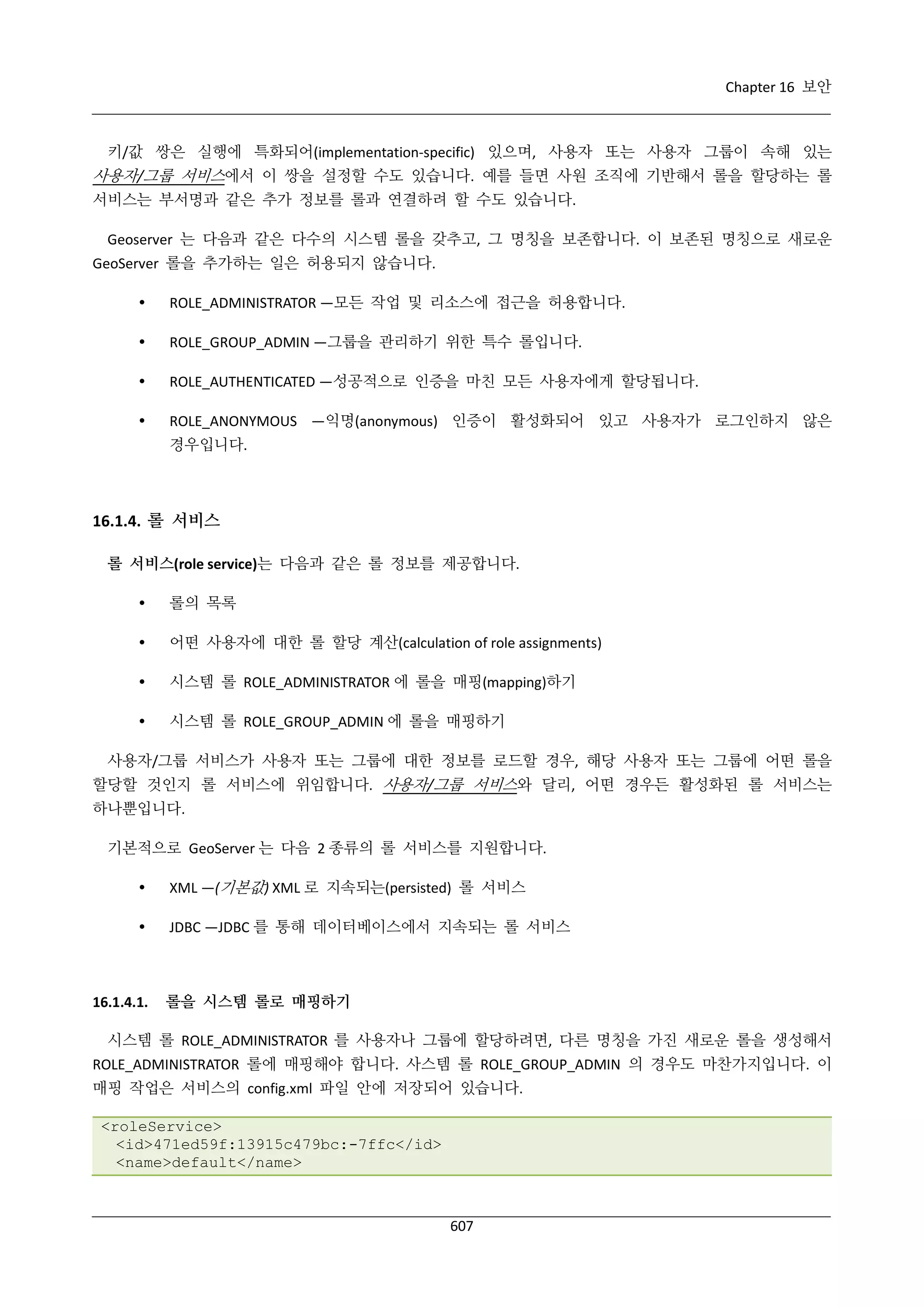 Chapter 16 보안

키/값 쌍은 실행에 특화되어(implementation-specific) 있으며, 사용자 또는 사용자 그룹이 속해 있는

사용자/그룹 서비스에서 이 쌍을 설정할 수도 있습니다. 예를 들면 사원 조직에 기반해서 롤을 할당하는 롤
서비스는 부서명과 같은 추가 정보를 롤과 연결하려 할 수도 있습니다.
Geoserver 는 다음과 같은 다수의 시스템 롤을 갖추고, 그 명칭을 보존합니다. 이 보존된 명칭으로 새로운
GeoServer 롤을 추가하는 일은 허용되지 않습니다.


ROLE_ADMINISTRATOR —모든 작업 및 리소스에 접근을 허용합니다.



ROLE_GROUP_ADMIN —그룹을 관리하기 위한 특수 롤입니다.



ROLE_AUTHENTICATED —성공적으로 인증을 마친 모든 사용자에게 할당됩니다.



ROLE_ANONYMOUS —익명(anonymous) 인증이 활성화되어 있고 사용자가 로그인하지 않은
경우입니다.

16.1.4. 롤 서비스
롤 서비스(role service)는 다음과 같은 롤 정보를 제공합니다.


롤의 목록



어떤 사용자에 대한 롤 할당 계산(calculation of role assignments)



시스템 롤 ROLE_ADMINISTRATOR 에 롤을 매핑(mapping)하기



시스템 롤 ROLE_GROUP_ADMIN 에 롤을 매핑하기

사용자/그룹 서비스가 사용자 또는 그룹에 대한 정보를 로드할 경우, 해당 사용자 또는 그룹에 어떤 롤을
할당할 것인지 롤 서비스에 위임합니다. 사용자/그룹 서비스와 달리, 어떤 경우든 활성화된 롤 서비스는
하나뿐입니다.
기본적으로 GeoServer 는 다음 2 종류의 롤 서비스를 지원합니다.


XML —(기본값) XML 로 지속되는(persisted) 롤 서비스



JDBC —JDBC 를 통해 데이터베이스에서 지속되는 롤 서비스

16.1.4.1.

롤을 시스템 롤로 매핑하기

시스템 롤 ROLE_ADMINISTRATOR 를 사용자나 그룹에 할당하려면, 다른 명칭을 가진 새로운 롤을 생성해서
ROLE_ADMINISTRATOR 롤에 매핑해야 합니다. 사스템 롤 ROLE_GROUP_ADMIN 의 경우도 마찬가지입니다. 이
매핑 작업은 서비스의 config.xml 파일 안에 저장되어 있습니다.
<roleService>
<id>471ed59f:13915c479bc:-7ffc</id>
<name>default</name>

607

 