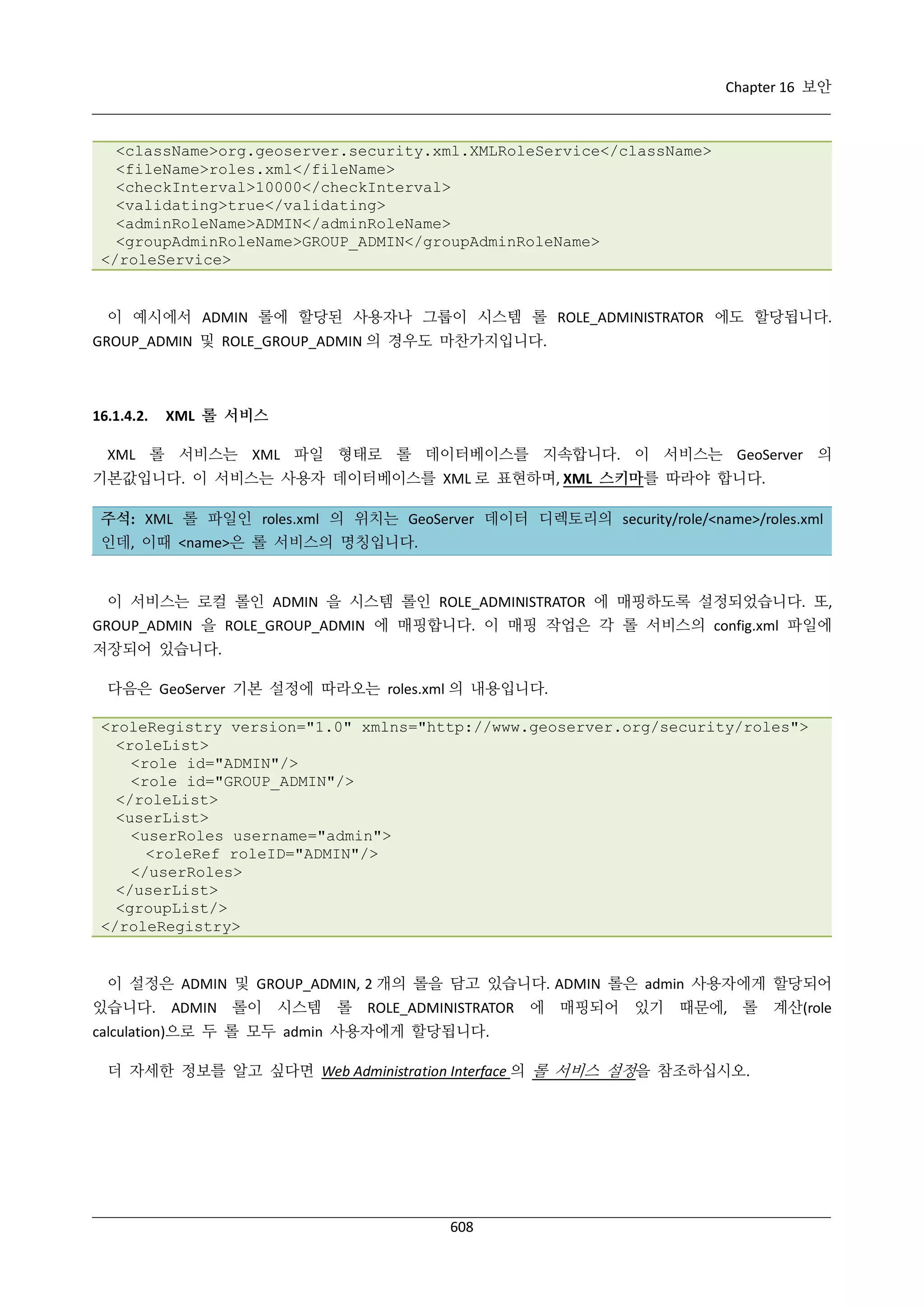 Chapter 16 보안

<className>org.geoserver.security.xml.XMLRoleService</className>
<fileName>roles.xml</fileName>
<checkInterval>10000</checkInterval>
<validating>true</validating>
<adminRoleName>ADMIN</adminRoleName>
<groupAdminRoleName>GROUP_ADMIN</groupAdminRoleName>
</roleService>

이 예시에서 ADMIN 롤에 할당된 사용자나 그룹이 시스템 롤 ROLE_ADMINISTRATOR 에도 할당됩니다.
GROUP_ADMIN 및 ROLE_GROUP_ADMIN 의 경우도 마찬가지입니다.

16.1.4.2.

XML 롤 서비스

XML 롤 서비스는 XML 파일 형태로 롤 데이터베이스를 지속합니다. 이 서비스는 GeoServer 의
기본값입니다. 이 서비스는 사용자 데이터베이스를 XML 로 표현하며, XML 스키마를 따라야 합니다.
주석: XML 롤 파일인 roles.xml 의 위치는 GeoServer 데이터 디렉토리의 security/role/<name>/roles.xml
인데, 이때 <name>은 롤 서비스의 명칭입니다.

이 서비스는 로컬 롤인 ADMIN 을 시스템 롤인 ROLE_ADMINISTRATOR 에 매핑하도록 설정되었습니다. 또,
GROUP_ADMIN 을 ROLE_GROUP_ADMIN 에 매핑합니다. 이 매핑 작업은 각 롤 서비스의 config.xml 파일에
저장되어 있습니다.
다음은 GeoServer 기본 설정에 따라오는 roles.xml 의 내용입니다.
<roleRegistry version="1.0" xmlns="http://www.geoserver.org/security/roles">
<roleList>
<role id="ADMIN"/>
<role id="GROUP_ADMIN"/>
</roleList>
<userList>
<userRoles username="admin">
<roleRef roleID="ADMIN"/>
</userRoles>
</userList>
<groupList/>
</roleRegistry>

이 설정은 ADMIN 및 GROUP_ADMIN, 2 개의 롤을 담고 있습니다. ADMIN 롤은 admin 사용자에게 할당되어
있습니다.

ADMIN 롤이 시스템

롤 ROLE_ADMINISTRATOR

에 매핑되어 있기 때문에, 롤

calculation)으로 두 롤 모두 admin 사용자에게 할당됩니다.
더 자세한 정보를 알고 싶다면 Web Administration Interface 의 롤 서비스 설정을 참조하십시오.

608

계산(role

 