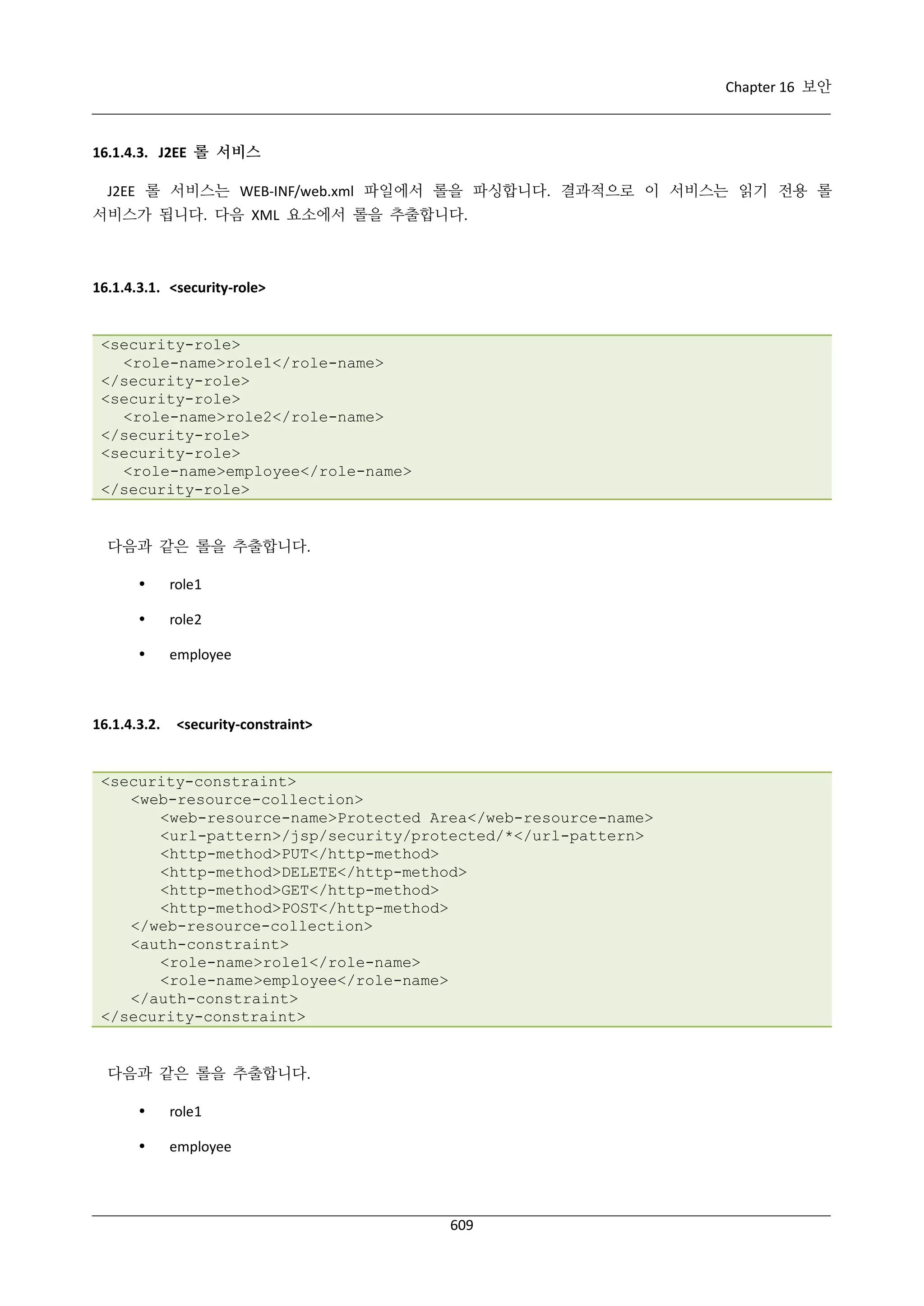 Chapter 16 보안

16.1.4.3. J2EE 롤 서비스
J2EE 롤 서비스는 WEB-INF/web.xml 파일에서 롤을 파싱합니다. 결과적으로 이 서비스는 읽기 전용 롤
서비스가 됩니다. 다음 XML 요소에서 롤을 추출합니다.

16.1.4.3.1. <security-role>

<security-role>
<role-name>role1</role-name>
</security-role>
<security-role>
<role-name>role2</role-name>
</security-role>
<security-role>
<role-name>employee</role-name>
</security-role>

다음과 같은 롤을 추출합니다.


role1



role2



employee

16.1.4.3.2.

<security-constraint>

<security-constraint>
<web-resource-collection>
<web-resource-name>Protected Area</web-resource-name>
<url-pattern>/jsp/security/protected/*</url-pattern>
<http-method>PUT</http-method>
<http-method>DELETE</http-method>
<http-method>GET</http-method>
<http-method>POST</http-method>
</web-resource-collection>
<auth-constraint>
<role-name>role1</role-name>
<role-name>employee</role-name>
</auth-constraint>
</security-constraint>

다음과 같은 롤을 추출합니다.


role1



employee

609

 