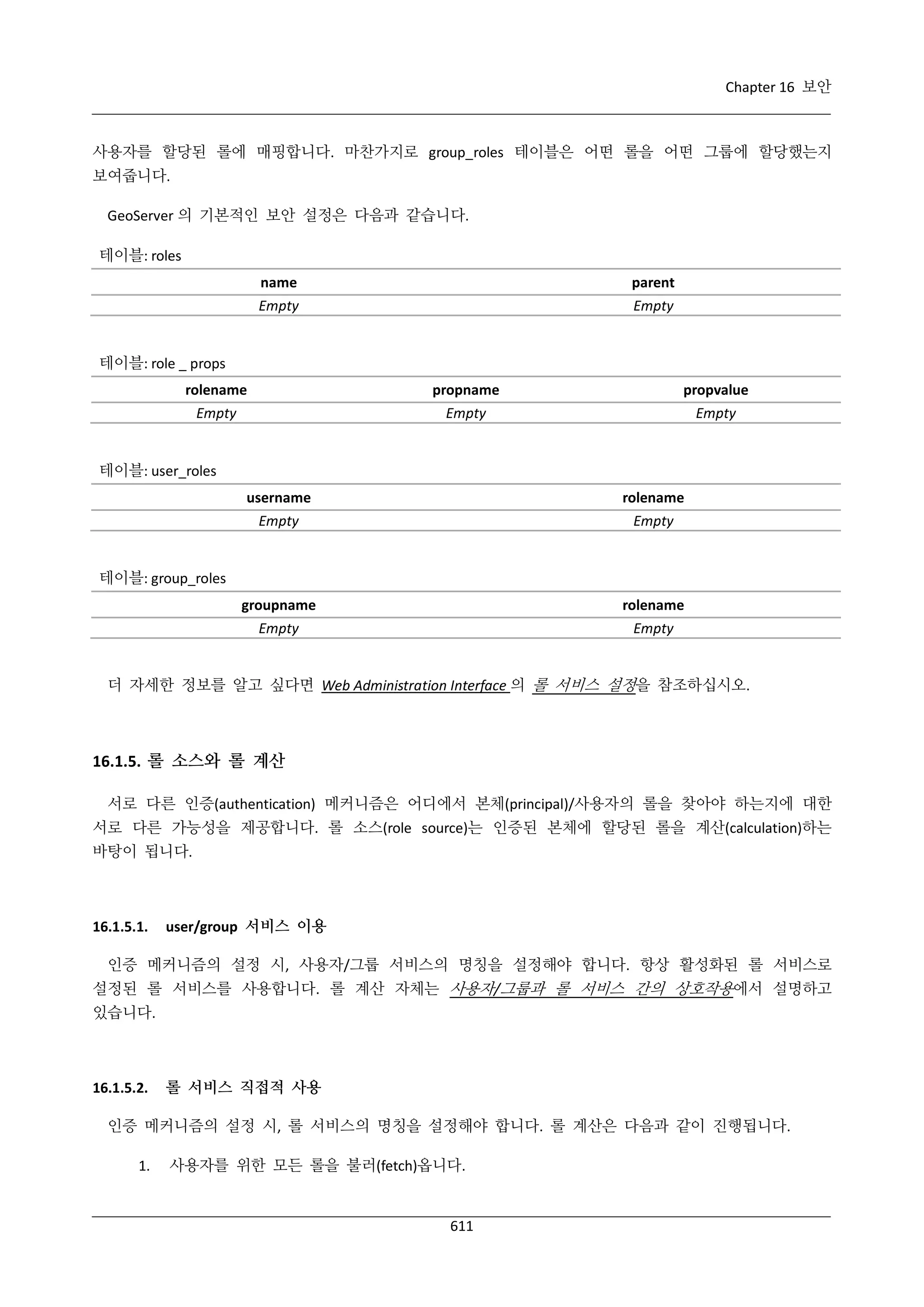 Chapter 16 보안

사용자를 할당된 롤에 매핑합니다. 마찬가지로 group_roles 테이블은 어떤 롤을 어떤 그룹에 할당했는지
보여줍니다.
GeoServer 의 기본적인 보안 설정은 다음과 같습니다.
테이블: roles
name
Empty

parent
Empty

테이블: role _ props
rolename
Empty

propname
Empty

propvalue
Empty

테이블: user_roles
username
Empty

rolename
Empty

groupname
Empty

rolename
Empty

테이블: group_roles

더 자세한 정보를 알고 싶다면 Web Administration Interface 의 롤 서비스 설정을 참조하십시오.

16.1.5. 롤 소스와 롤 계산
서로 다른 인증(authentication) 메커니즘은 어디에서 본체(principal)/사용자의 롤을 찾아야 하는지에 대한
서로 다른 가능성을 제공합니다. 롤 소스(role source)는 인증된 본체에 할당된 롤을
