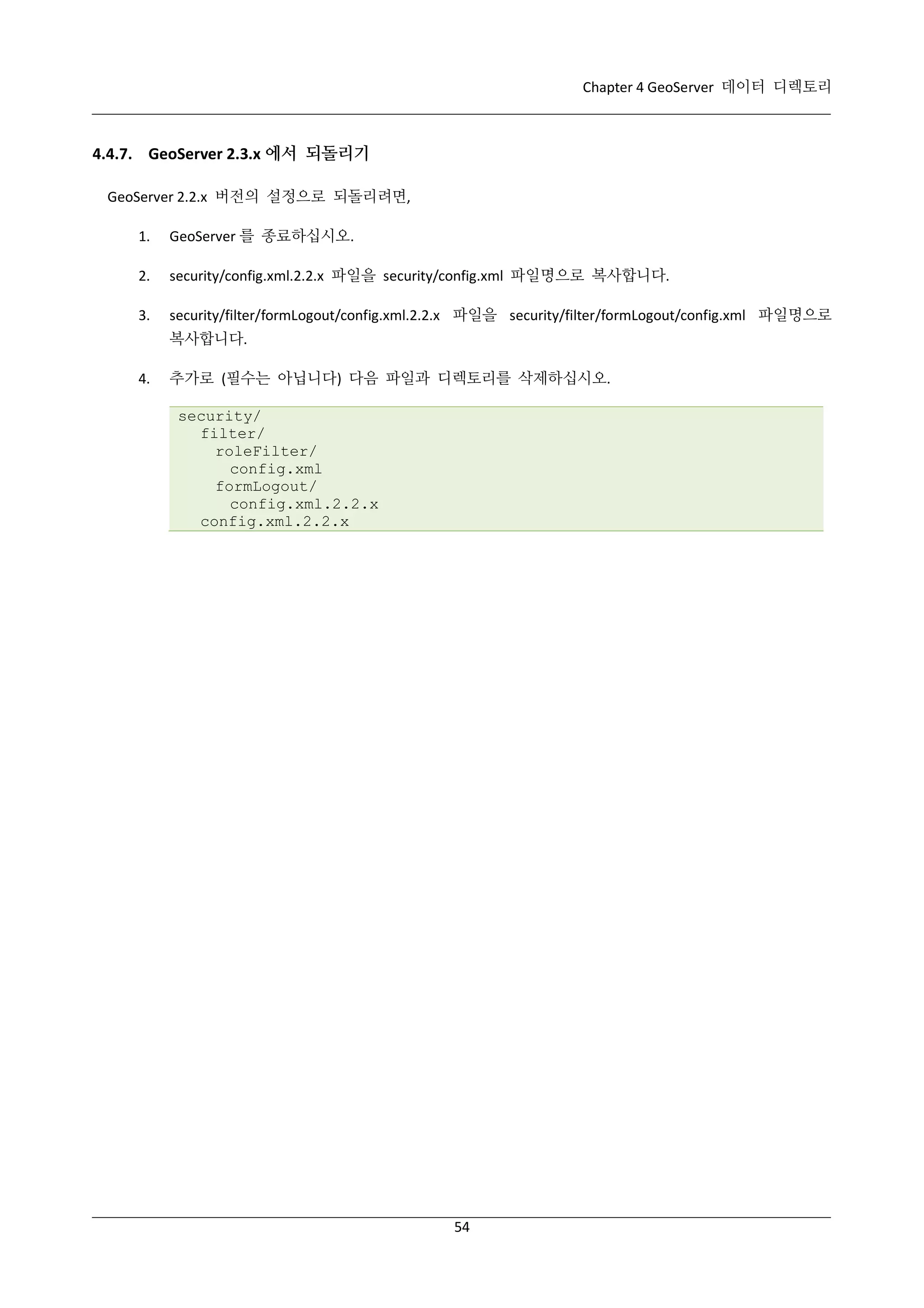 Chapter 4 GeoServer 데이터 디렉토리

4.4.7. GeoServer 2.3.x 에서 되돌리기
GeoServer 2.2.x 버전의 설정으로 되돌리려면,
1.

GeoServer 를 종료하십시오.

2.

security/config.xml.2.2.x 파일을 security/config.xml 파일명으로 복사합니다.

3.

security/filter/formLogout/config.xml.2.2.x 파일을 security/filter/formLogout/config.xml 파일명으로
복사합니다.

4.

추가로 (필수는 아닙니다) 다음 파일과 디렉토리를 삭제하십시오.
security/
filter/
roleFilter/
config.xml
formLogout/
config.xml.2.2.x
config.xml.2.2.x

54

 