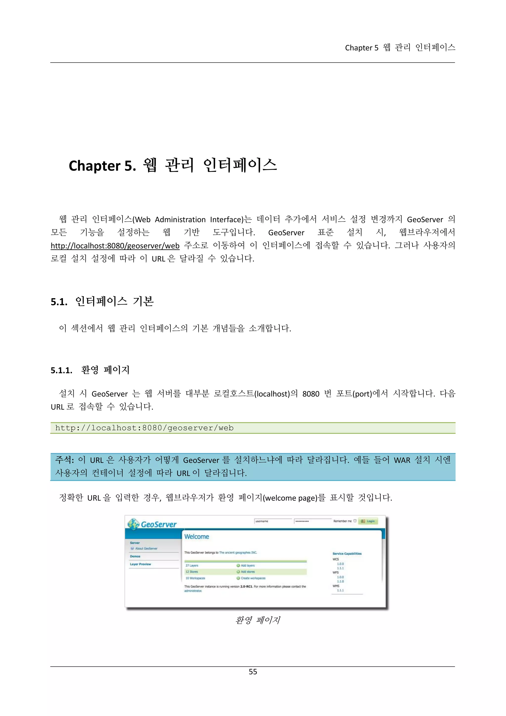 Chapter 5 웹 관리 인터페이스

Chapter 5. 웹 관리 인터페이스

웹 관리 인터페이스(Web Administration Interface)는 데이터 추가에서 서비스 설정 변경까지 GeoServer 의
모든

기능을

설정하는

웹

기반

도구입니다.

GeoServer

표준

설치

시,

웹브라우저에서

http://localhost:8080/geoserver/web 주소로 이동하여 이 인터페이스에 접속할 수 있습니다. 그러나 사용자의
로컬 설치 설정에 따라 이 URL 은 달라질 수 있습니다.

5.1. 인터페이스 기본
이 섹션에서 웹 관리 인터페이스의 기본 개념들을 소개합니다.

5.1.1. 환영 페이지
설치 시 GeoServer 는 웹 서버를 대부분 로컬호스트(localhost)의 8080 번 포트(port)에서 시작합니다. 다음
URL 로 접속할 수 있습니다.
http://localhost:8080/geoserver/web

주석: 이 URL 은 사용자가 어떻게 GeoServer 를 설치하느냐에 따라 달라집니다. 예들 들어 WAR 설치 시엔
사용자의 컨테이너 설정에 따라 URL 이 달라집니다.
정확한 URL 을 입력한 경우, 웹브라우저가 환영 페이지(welcome page)를 표시할 것입니다.

환영 페이지

55

 