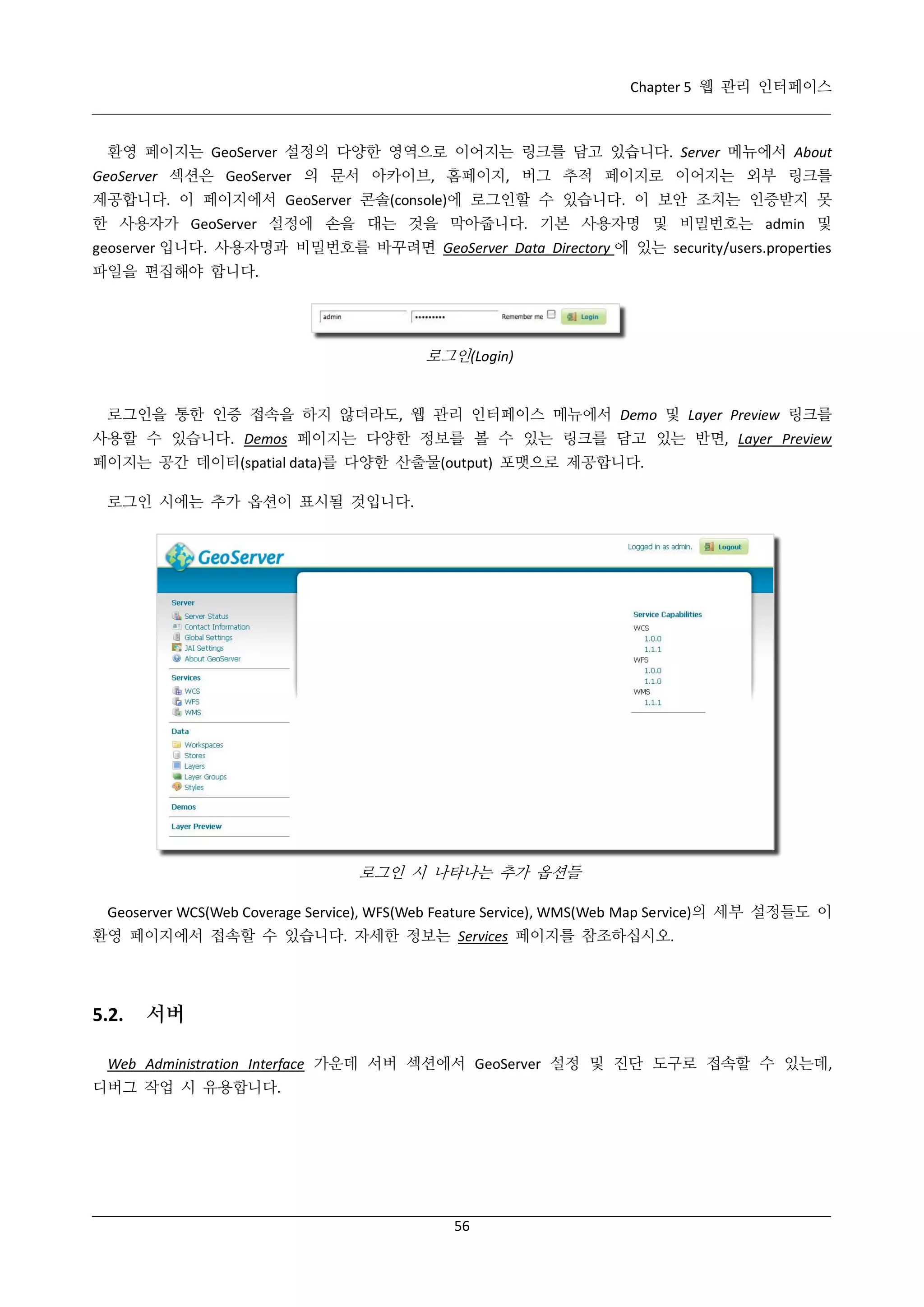 Chapter 5 웹 관리 인터페이스

환영 페이지는 GeoServer 설정의 다양한 영역으로 이어지는 링크를 담고 있습니다. Server 메뉴에서 About
GeoServer 섹션은 GeoServer 의 문서 아카이브, 홈페이지, 버그 추적 페이지로 이어지는 외부 링크를
제공합니다. 이 페이지에서 GeoServer 콘솔(console)에 로그인할 수 있습니다. 이 보안 조치는 인증받지 못
한 사용자가 GeoServer 설정에 손을 대는 것을 막아줍니다. 기본 사용자명 및 비밀번호는 admin 및
geoserver 입니다. 사용자명과 비밀번호를 바꾸려면 GeoServer Data Directory 에 있는 security/users.properties
파일을 편집해야 합니다.

로그인(Login)
로그인을 통한 인증 접속을 하지 않더라도, 웹 관리 인터페이스 메뉴에서 Demo 및 Layer Preview 링크를
사용할 수 있습니다. Demos 페이지는 다양한 정보를 볼 수 있는 링크를 담고 있는 반면, Layer Preview
페이지는 공간 데이터(spatial data)를 다양한 산출물(output) 포맷으로 제공합니다.
로그인 시에는 추가 옵션이 표시될 것입니다.

로그인 시 나타나는 추가 옵션들
Geoserver WCS(Web Coverage Service), WFS(Web Feature Service), WMS(Web Map Service)의 세부 설정들도 이
환영 페이지에서 접속할 수 있습니다. 자세한 정보는 Services 페이지를 참조하십시오.

5.2.

서버

Web Administration Interface 가운데 서버 섹션에서 GeoServer 설정 및 진단 도구로 접속할 수 있는데,
디버그 작업 시 유용합니다.

56

 