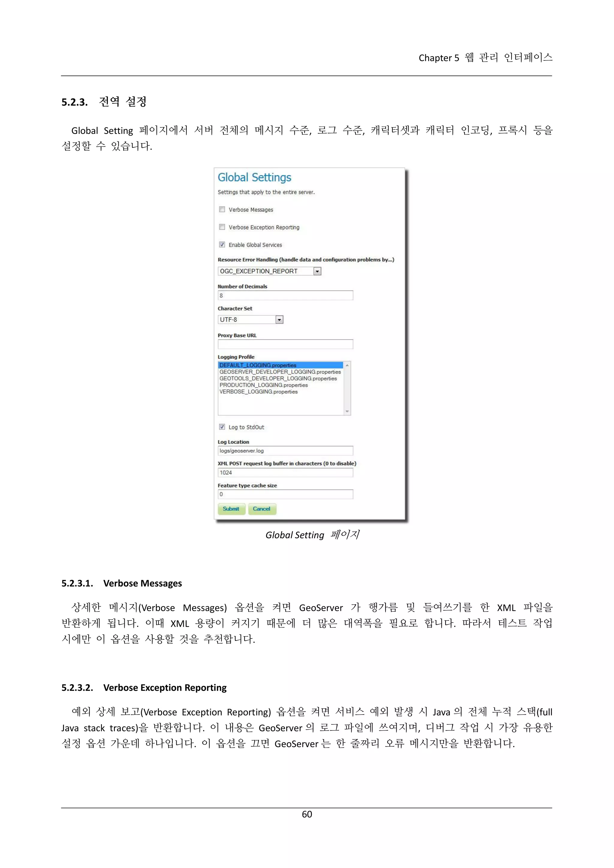Chapter 5 웹 관리 인터페이스

5.2.3. 전역 설정
Global Setting 페이지에서 서버 전체의 메시지 수준, 로그 수준, 캐릭터셋과 캐릭터 인코딩, 프록시 등을
설정할 수 있습니다.

Global Setting 페이지

5.2.3.1. Verbose Messages
상세한 메시지(Verbose Messages) 옵션을 켜면 GeoServer 가 행가름 및 들여쓰기를 한 XML 파일을
반환하게 됩니다. 이때 XML 용량이 커지기 때문에 더 많은 대역폭을 필요로 합니다. 따라서 테스트 작업
시에만 이 옵션을 사용할 것을 추천합니다.

5.2.3.2. Verbose Exception Reporting
예외 상세 보고(Verbose Exception Reporting) 옵션을 켜면 서비스 예외 발생 시 Java 의 전체 누적 스택(full
Java stack traces)을 반환합니다. 이 내용은 GeoServer 의 로그 파일에 쓰여지며, 디버그 작업 시 가장 유용한
설정 옵션 가운데 하나입니다. 이 옵션을 끄면 GeoServer 는 한 줄짜리 오류 메시지만을 반환합니다.

60

 