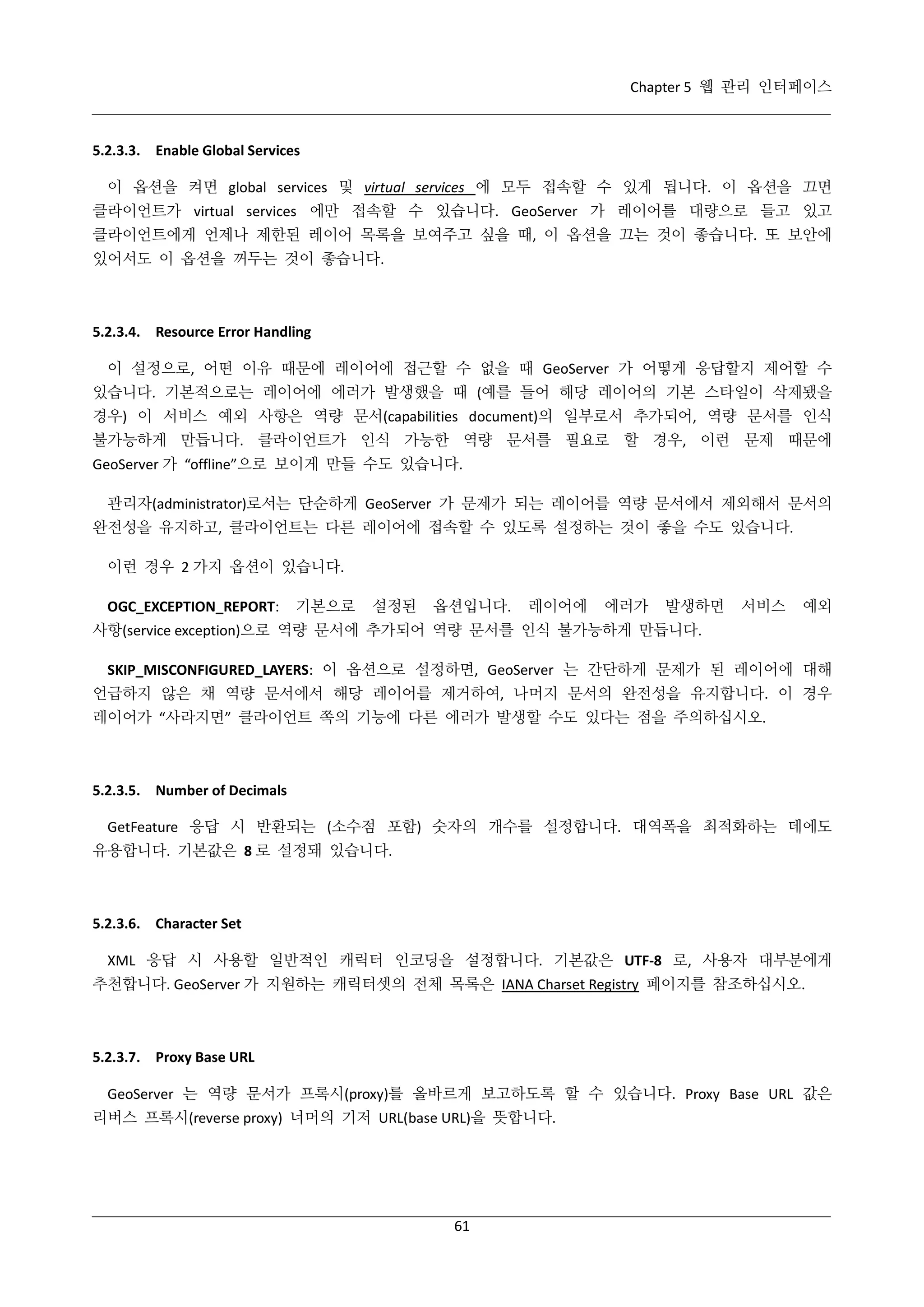 Chapter 5 웹 관리 인터페이스

5.2.3.3. Enable Global Services
이 옵션을 켜면 global services 및 virtual services 에 모두 접속할 수 있게 됩니다. 이 옵션을 끄면
클라이언트가 virtual services 에만 접속할 수 있습니다. GeoServer 가 레이어를 대량으로 들고 있고
클라이언트에게 언제나 제한된 레이어 목록을 보여주고 싶을 때, 이 옵션을 끄는 것이 좋습니다. 또 보안에
있어서도 이 옵션을 꺼두는 것이 좋습니다.

5.2.3.4. Resource Error Handling
이 설정으로, 어떤 이유 때문에 레이어에 접근할 수 없을 때 GeoServer 가 어떻게 응답할지 제어할 수
있습니다. 기본적으로는 레이어에 에러가 발생했을 때 (예를 들어 해당 레이어의 기본 스타일이 삭제됐을
경우) 이 서비스 예외 사항은 역량 문서(capabilities document)의 일부로서 추가되어, 역량 문서를 인식
불가능하게 만듭니다. 클라이언트가 인식 가능한 역량 문서를 필요로 할 경우, 이런 문제 때문에
GeoServer 가 “offline”으로 보이게 만들 수도 있습니다.
관리자(administrator)로서는 단순하게 GeoServer 가 문제가 되는 레이어를 역량 문서에서 제외해서 문서의
완전성을 유지하고, 클라이언트는 다른 레이어에 접속할 수 있도록 설정하는 것이 좋을 수도 있습니다.
이런 경우 2 가지 옵션이 있습니다.
OGC_EXCEPTION_REPORT:

기본으로

설정된

옵션입니다.

레이어에

에러가

발생하면

서비스

예외

사항(service exception)으로 역량 문서에 추가되어 역량 문서를 인식 불가능하게 만듭니다.
SKIP_MISCONFIGURED_LAYERS: 이 옵션으로 설정하면, GeoServer 는 간단하게 문제가 된 레이어에 대해
언급하지 않은 채 역량 문서에서 해당 레이어를 제거하여, 나머지 문서의 완전성을 유지합니다. 이 경우
레이어가 “사라지면” 클라이언트 쪽의 기능에 다른 에러가 발생할 수도 있다는 점을 주의하십시오.

5.2.3.5. Number of Decimals
GetFeature 응답 시 반환되는 (소수점 포함) 숫자의 개수를 설정합니다. 대역폭을 최적화하는 데에도
유용합니다. 기본값은 8 로 설정돼 있습니다.

5.2.3.6. Character Set
XML 응답 시 사용할 일반적인 캐릭터 인코딩을 설정합니다. 기본값은 UTF-8 로, 사용자 대부분에게
추천합니다. GeoServer 가 지원하는 캐릭터셋의 전체 목록은 IANA Charset Registry 페이지를 참조하십시오.

5.2.3.7. Proxy Base URL
GeoServer 는 역량 문서가 프록시(proxy)를 올바르게 보고하도록 할 수 있습니다. Proxy Base URL 값은
리버스 프록시(reverse proxy) 너머의 기저 URL(base URL)을 뜻합니다.

61

 