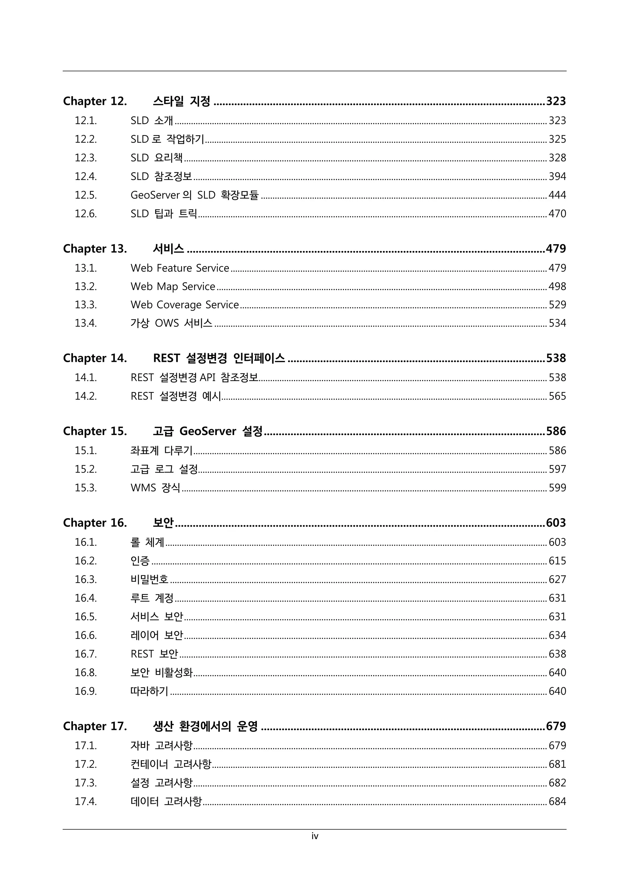 Chapter 12.

스타일 지정 ................................................................................................................ 323

12.1.

SLD 소개 ................................................................................................................................................................ 323

12.2.

SLD 로 작업하기 ................................................................................................................................................... 325

12.3.

SLD 요리책 ............................................................................................................................................................ 328

12.4.

SLD 참조정보 ........................................................................................................................................................ 394

12.5.

GeoServer 의 SLD 확장모듈 ........................................................................................................................... 444

12.6.

SLD 팁과 트릭 ...................................................................................................................................................... 470

Chapter 13.

서비스 ......................................................................................................................... 479

13.1.

Web Feature Service ........................................................................................................................................ 479

13.2.

Web Map Service .............................................................................................................................................. 498

13.3.

Web Coverage Service .................................................................................................................................... 529

13.4.

가상 OWS 서비스 ............................................................................................................................................... 534

Chapter 14.

REST 설정변경 인터페이스 ....................................................................................... 538

14.1.

REST 설정변경 API 참조정보............................................................................................................................ 538

14.2.

REST 설정변경 예시............................................................................................................................................ 565

Chapter 15.

고급 GeoServer 설정 ............................................................................................... 586

15.1.

좌표계 다루기 ........................................................................................................................................................ 586

15.2.

고급 로그 설정...................................................................................................................................................... 597

15.3.

WMS 장식 ............................................................................................................................................................. 599

Chapter 16.

보안 ............................................................................................................................. 603

16.1.

롤 체계 .................................................................................................................................................................... 603

16.2.

인증 .......................................................................................................................................................................... 615

16.3.

비밀번호 .................................................................................................................................................................. 627

16.4.

루트 계정 ................................................................................................................................................................ 631

16.5.

서비스 보안 ............................................................................................................................................................ 631

16.6.

레이어 보안 ............................................................................................................................................................ 634

16.7.

REST 보안 .............................................................................................................................................................. 638

16.8.

보안 비활성화 ........................................................................................................................................................ 640

16.9.

따라하기 .................................................................................................................................................................. 640

Chapter 17.

생산 환경에서의 운영 ................................................................................................ 679

17.1.

자바 고려사항 ........................................................................................................................................................ 679

17.2.

컨테이너 고려사항 ................................................................................................................................................ 681

17.3.

설정 고려사항 ........................................................................................................................................................ 682

17.4.

데이터 고려사항 .................................................................................................................................................... 684
iv

 