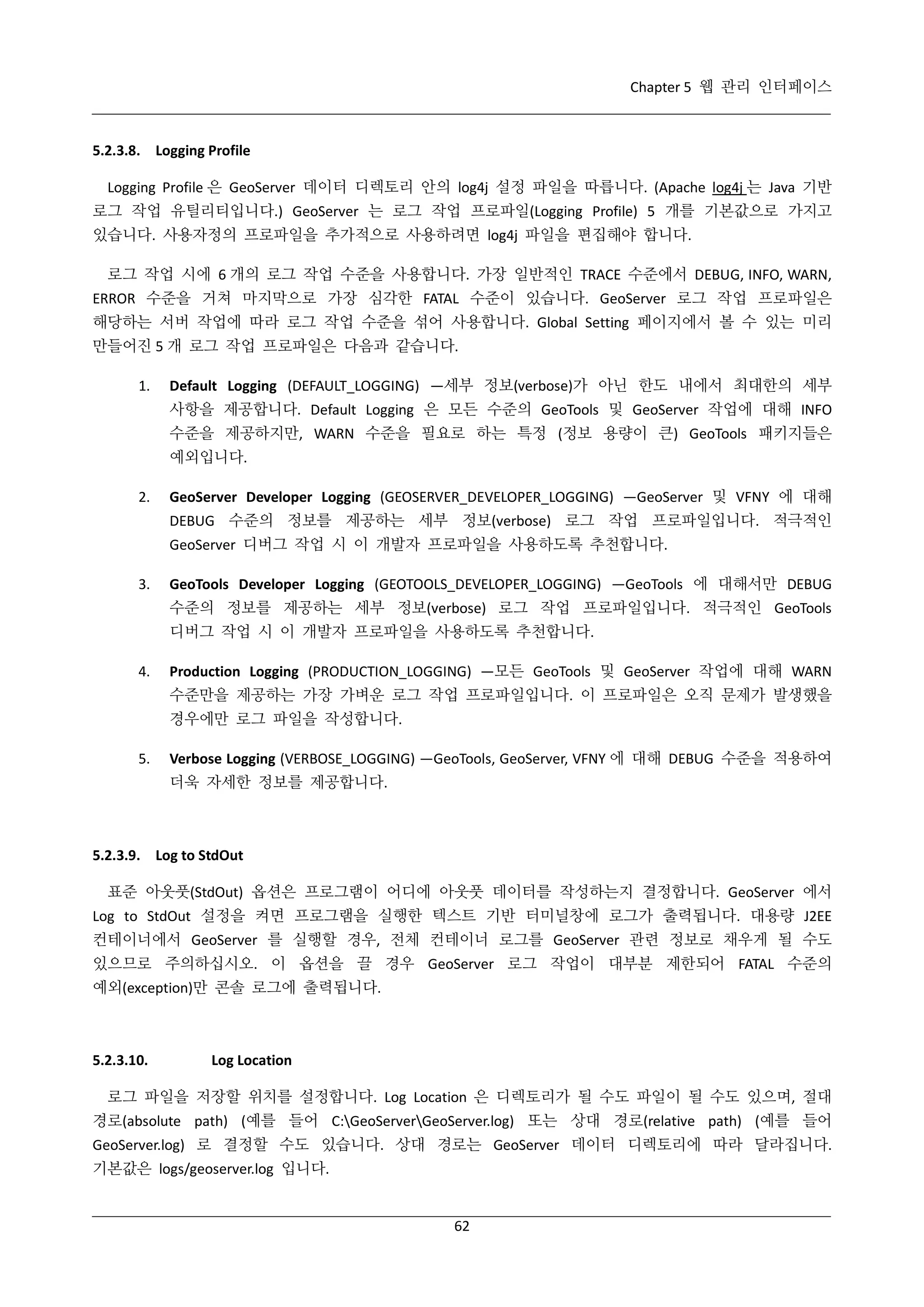 Chapter 5 웹 관리 인터페이스

5.2.3.8. Logging Profile
Logging Profile 은 GeoServer 데이터 디렉토리 안의 log4j 설정 파일을 따릅니다. (Apache log4j 는 Java 기반
로그 작업 유틸리티입니다.) GeoServer 는 로그 작업 프로파일(Logging Profile) 5 개를 기본값으로 가지고
있습니다. 사용자정의 프로파일을 추가적으로 사용하려면 log4j 파일을 편집해야 합니다.
로그 작업 시에 6 개의 로그 작업 수준을 사용합니다. 가장 일반적인 TRACE 수준에서 DEBUG, INFO, WARN,
ERROR 수준을 거쳐 마지막으로 가장 심각한 FATAL 수준이 있습니다. GeoServer 로그 작업 프로파일은
해당하는 서버 작업에 따라 로그 작업 수준을 섞어 사용합니다. Global Setting 페이지에서 볼 수 있는 미리
만들어진 5 개 로그 작업 프로파일은 다음과 같습니다.
1.

Default Logging (DEFAULT_LOGGING) —세부 정보(verbose)가 아닌 한도 내에서 최대한의 세부
사항을 제공합니다. Default Logging 은 모든 수준의 GeoTools 및 GeoServer 작업에 대해 INFO
수준을 제공하지만, WARN 수준을 필요로 하는 특정 (정보 용량이 큰) GeoTools 패키지들은
예외입니다.

2.

GeoServer Developer Logging (GEOSERVER_DEVELOPER_LOGGING) —GeoServer 및 VFNY 에 대해
DEBUG 수준의 정보를 제공하는 세부 정보(verbose) 로그 작업 프로파일입니다. 적극적인
GeoServer 디버그 작업 시 이 개발자 프로파일을 사용하도록 추천합니다.

3.

GeoTools Developer Logging (GEOTOOLS_DEVELOPER_LOGGING) —GeoTools 에 대해서만 DEBUG
수준의 정보를 제공하는 세부 정보(verbose) 로그 작업 프로파일입니다. 적극적인 GeoTools
디버그 작업 시 이 개발자 프로파일을 사용하도록 추천합니다.

4.

Production Logging (PRODUCTION_LOGGING) —모든 GeoTools 및 GeoServer 작업에 대해 WARN
수준만을 제공하는 가장 가벼운 로그 작업 프로파일입니다. 이 프로파일은 오직 문제가 발생했을
경우에만 로그 파일을 작성합니다.

5.

Verbose Logging (VERBOSE_LOGGING) —GeoTools, GeoServer, VFNY 에 대해 DEBUG 수준을 적용하여
더욱 자세한 정보를 제공합니다.

5.2.3.9. Log to StdOut
표준 아웃풋(StdOut) 옵션은 프로그램이 어디에 아웃풋 데이터를 작성하는지 결정합니다. GeoServer 에서
Log to StdOut 설정을 켜면 프로그램을 실행한 텍스트 기반 터미널창에 로그가 출력됩니다. 대용량 J2EE
컨테이너에서 GeoServer 를 실행할 경우, 전체 컨테이너 로그를 GeoServer 관련 정보로 채우게 될 수도
있으므로 주의하십시오. 이 옵션을 끌 경우 GeoServer 로그 작업이 대부분 제한되어 FATAL 수준의
예외(exception)만 콘솔 로그에 출력됩니다.

5.2.3.10.

Log Location

로그 파일을 저장할 위치를 설정합니다. Log Location 은 디렉토리가 될 수도 파일이 될 수도 있으며, 절대
경로(absolute path) (예를 들어 C:GeoServerGeoServer.log) 또는 상대 경로(relative path) (예를 들어
GeoServer.log) 로 결정할 수도 있습니다. 상대 경로는 GeoServer 데이터 디렉토리에 따라 달라집니다.
기본값은 logs/geoserver.log 입니다.

62

 