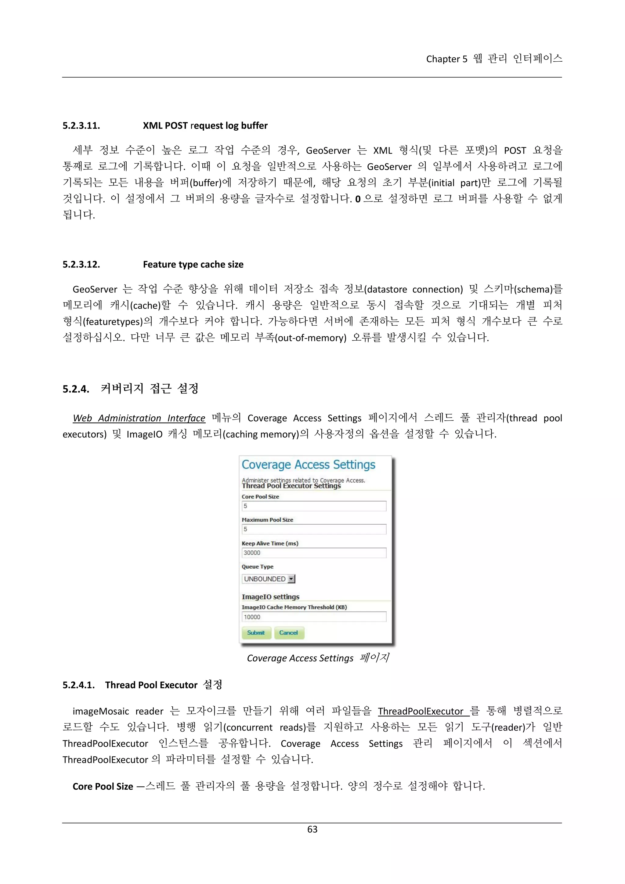 Chapter 5 웹 관리 인터페이스

5.2.3.11.

XML POST request log buffer

세부 정보 수준이 높은 로그 작업 수준의 경우, GeoServer 는 XML 형식(및 다른 포맷)의 POST 요청을
통째로 로그에 기록합니다. 이때 이 요청을 일반적으로 사용하는 GeoServer 의 일부에서 사용하려고 로그에
기록되는 모든 내용을 버퍼(buffer)에 저장하기 때문에, 해당 요청의 초기 부분(initial part)만 로그에 기록될
것입니다. 이 설정에서 그 버퍼의 용량을 글자수로 설정합니다. 0 으로 설정하면 로그 버퍼를 사용할 수 없게
됩니다.

5.2.3.12.

Feature type cache size

GeoServer 는 작업 수준 향상을 위해 데이터 저장소 접속 정보(datastore connection) 및 스키마(schema)를
메모리에 캐시(cache)할 수 있습니다. 캐시 용량은 일반적으로 동시 접속할 것으로 기대되는 개별 피처
형식(featuretypes)의 개수보다 커야 합니다. 가능하다면 서버에 존재하는 모든 피처 형식 개수보다 큰 수로
설정하십시오. 다만 너무 큰 값은 메모리 부족(out-of-memory) 오류를 발생시킬 수 있습니다.

5.2.4. 커버리지 접근 설정
Web Administration Interface 메뉴의 Coverage Access Settings 페이지에서 스레드 풀 관리자(thread pool
executors) 및 ImageIO 캐싱 메모리(caching memory)의 사용자정의 옵션을 설정할 수 있습니다.

Coverage Access Settings 페이지
5.2.4.1. Thread Pool Executor 설정
imageMosaic reader 는 모자이크를 만들기 위해 여러 파일들을 ThreadPoolExecutor 를 통해 병렬적으로
로드할 수도 있습니다. 병행 읽기(concurrent reads)를 지원하고 사용하는 모든 읽기 도구(reader)가 일반
ThreadPoolExecutor 인스턴스를 공유합니다. Coverage Access Settings 관리 페이지에서 이 섹션에서
ThreadPoolExecutor 의 파라미터를 설정할 수 있습니다.
Core Pool Size —스레드 풀 관리자의 풀 용량을 설정합니다. 양의 정수로 설정해야 합니다.

63

 