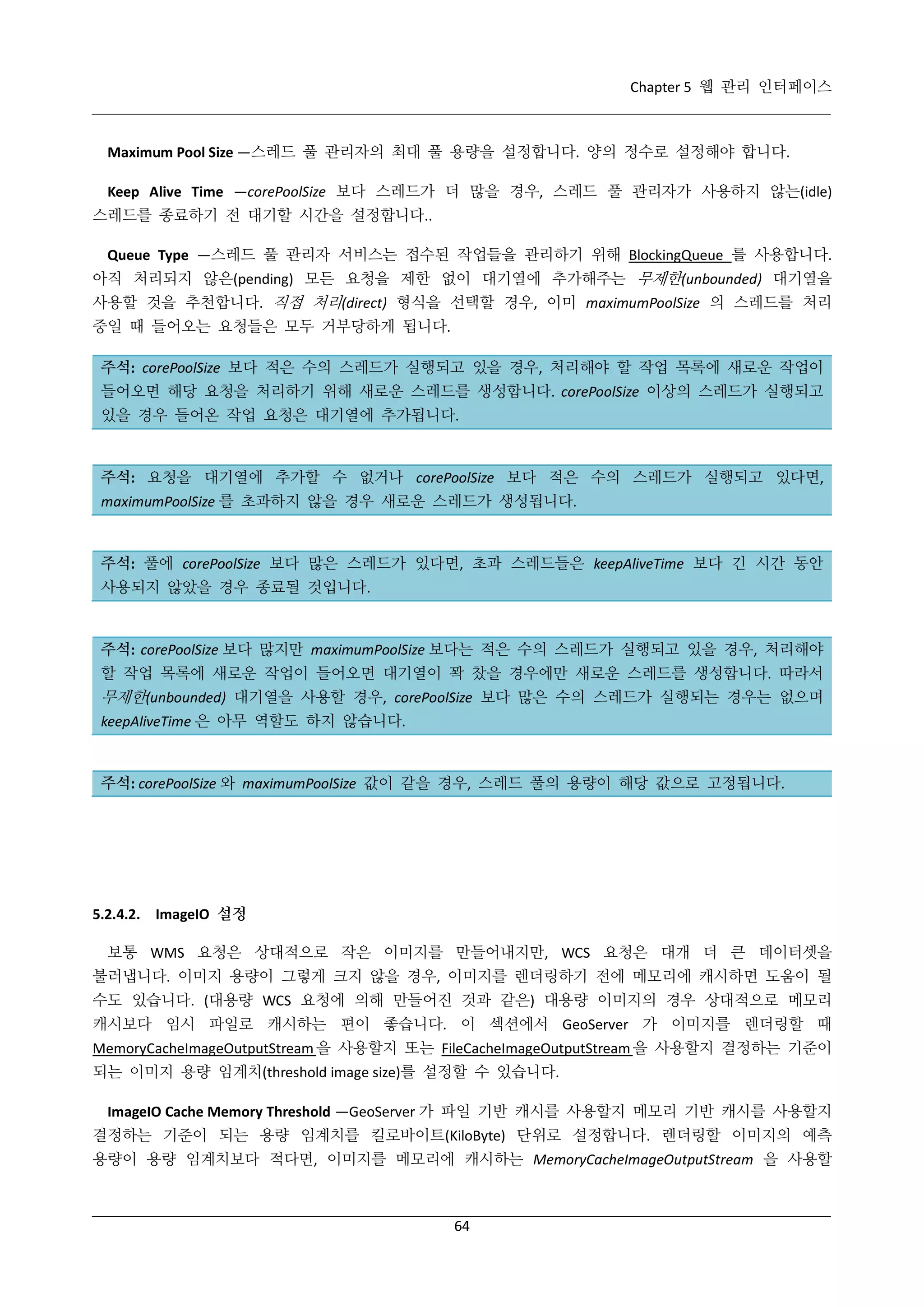 Chapter 5 웹 관리 인터페이스

Maximum Pool Size —스레드 풀 관리자의 최대 풀 용량을 설정합니다. 양의 정수로 설정해야 합니다.
Keep Alive Time —corePoolSize 보다 스레드가 더 많을 경우, 스레드 풀 관리자가 사용하지 않는(idle)
스레드를 종료하기 전 대기할 시간을 설정합니다..
Queue Type —스레드 풀 관리자 서비스는 접수된 작업들을 관리하기 위해 BlockingQueue 를 사용합니다.
아직 처리되지 않은(pending) 모든 요청을 제한 없이 대기열에 추가해주는 무제한(unbounded) 대기열을
사용할 것을 추천합니다. 직접 처리(direct) 형식을 선택할 경우, 이미 maximumPoolSize 의 스레드를 처리
중일 때 들어오는 요청들은 모두 거부당하게 됩니다.
주석: corePoolSize 보다 적은 수의 스레드가 실행되고 있을 경우, 처리해야 할 작업 목록에 새로운 작업이
들어오면 해당 요청을 처리하기 위해 새로운 스레드를 생성합니다. corePoolSize 이상의 스레드가 실행되고
있을 경우 들어온 작업 요청은 대기열에 추가됩니다.

주석: 요청을 대기열에 추가할 수 없거나 corePoolSize 보다 적은 수의 스레드가 실행되고 있다면,
maximumPoolSize 를 초과하지 않을 경우 새로운 스레드가 생성됩니다.

주석: 풀에 corePoolSize 보다 많은 스레드가 있다면, 초과 스레드들은 keepAliveTime 보다 긴 시간 동안
사용되지 않았을 경우 종료될 것입니다.

주석: corePoolSize 보다 많지만 maximumPoolSize 보다는 적은 수의 스레드가 실행되고 있을 경우, 처리해야
할 작업 목록에 새로운 작업이 들어오면 대기열이 꽉 찼을 경우에만 새로운 스레드를 생성합니다. 따라서

무제한(unbounded) 대기열을 사용할 경우, corePoolSize 보다 많은 수의 스레드가 실행되는 경우는 없으며
keepAliveTime 은 아무 역할도 하지 않습니다.

주석: corePoolSize 와 maximumPoolSize 값이 같을 경우, 스레드 풀의 용량이 해당 값으로 고정됩니다.

5.2.4.2. ImageIO 설정
보통 WMS 요청은 상대적으로 작은 이미지를 만들어내지만, WCS 요청은 대개 더 큰 데이터셋을
불러냅니다. 이미지 용량이 그렇게 크지 않을 경우, 이미지를 렌더링하기 전에 메모리에 캐시하면 도움이 될
수도 있습니다. (대용량 WCS 요청에 의해 만들어진 것과 같은) 대용량 이미지의 경우 상대적으로 메모리
캐시보다 임시 파일로 캐시하는 편이 좋습니다. 이 섹션에서 GeoServer 가 이미지를 렌더링할 때
MemoryCacheImageOutputStream 을 사용할지 또는 FileCacheImageOutputStream 을 사용할지 결정하는 기준이
되는 이미지 용량 임계치(threshold image size)를 설정할 수 있습니다.
ImageIO Cache Memory Threshold —GeoServer 가 파일 기반 캐시를 사용할지 메모리 기반 캐시를 사용할지
결정하는 기준이 되는 용량 임계치를 킬로바이트(KiloByte) 단위로 설정합니다. 렌더링할 이미지의 예측
용량이 용량 임계치보다 적다면, 이미지를 메모리에 캐시하는 MemoryCacheImageOutputStream 을 사용할

64

 