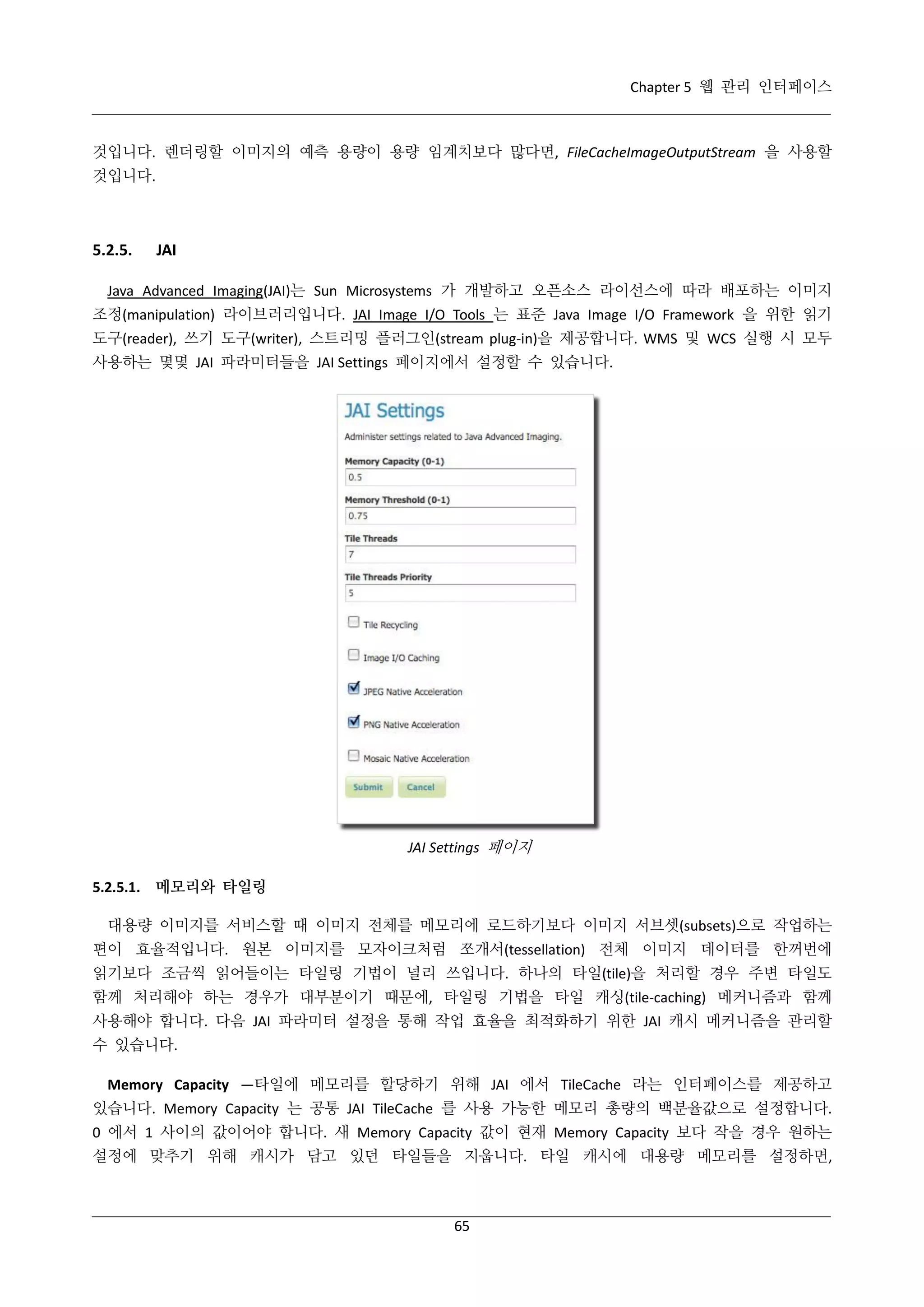 Chapter 5 웹 관리 인터페이스

것입니다. 렌더링할 이미지의 예측 용량이 용량 임계치보다 많다면, FileCacheImageOutputStream 을 사용할
것입니다.

5.2.5.

JAI

Java Advanced Imaging(JAI)는 Sun Microsystems 가 개발하고 오픈소스 라이선스에 따라 배포하는 이미지
조정(manipulation) 라이브러리입니다. JAI Image I/O Tools 는 표준 Java Image I/O Framework 을 위한 읽기
도구(reader), 쓰기 도구(writer), 스트리밍 플러그인(stream plug-in)을 제공합니다. WMS 및 WCS 실행 시 모두
사용하는 몇몇 JAI 파라미터들을 JAI Settings 페이지에서 설정할 수 있습니다.

JAI Settings 페이지
5.2.5.1. 메모리와 타일링
대용량 이미지를 서비스할 때 이미지 전체를 메모리에 로드하기보다 이미지 서브셋(subsets)으로 작업하는
편이 효율적입니다. 원본 이미지를 모자이크처럼 쪼개서(tessellation) 전체 이미지 데이터를 한꺼번에
읽기보다 조금씩 읽어들이는 타일링 기법이 널리 쓰입니다. 하나의 타일(tile)을 처리할 경우 주변 타일도
함께 처리해야 하는 경우가 대부분이기 때문에, 타일링 기법을 타일 캐싱(tile-caching) 메커니즘과 함께
사용해야 합니다. 다음 JAI 파라미터 설정을 통해 작업 효율을 최적화하기 위한 JAI 캐시 메커니즘을 관리할
수 있습니다.
Memory Capacity —타일에 메모리를 할당하기 위해 JAI 에서 TileCache 라는 인터페이스를 제공하고
있습니다. Memory Capacity 는 공통 JAI TileCache 를 사용 가능한 메모리 총량의 백분율값으로 설정합니다.
0 에서 1 사이의 값이어야 합니다. 새 Memory Capacity 값이 현재 Memory Capacity 보다 작을 경우 원하는
설정에 맞추기 위해 캐시가 담고 있던 타일들을 지웁니다. 타일 캐시에 대용량 메모리를 설정하면,

65

 