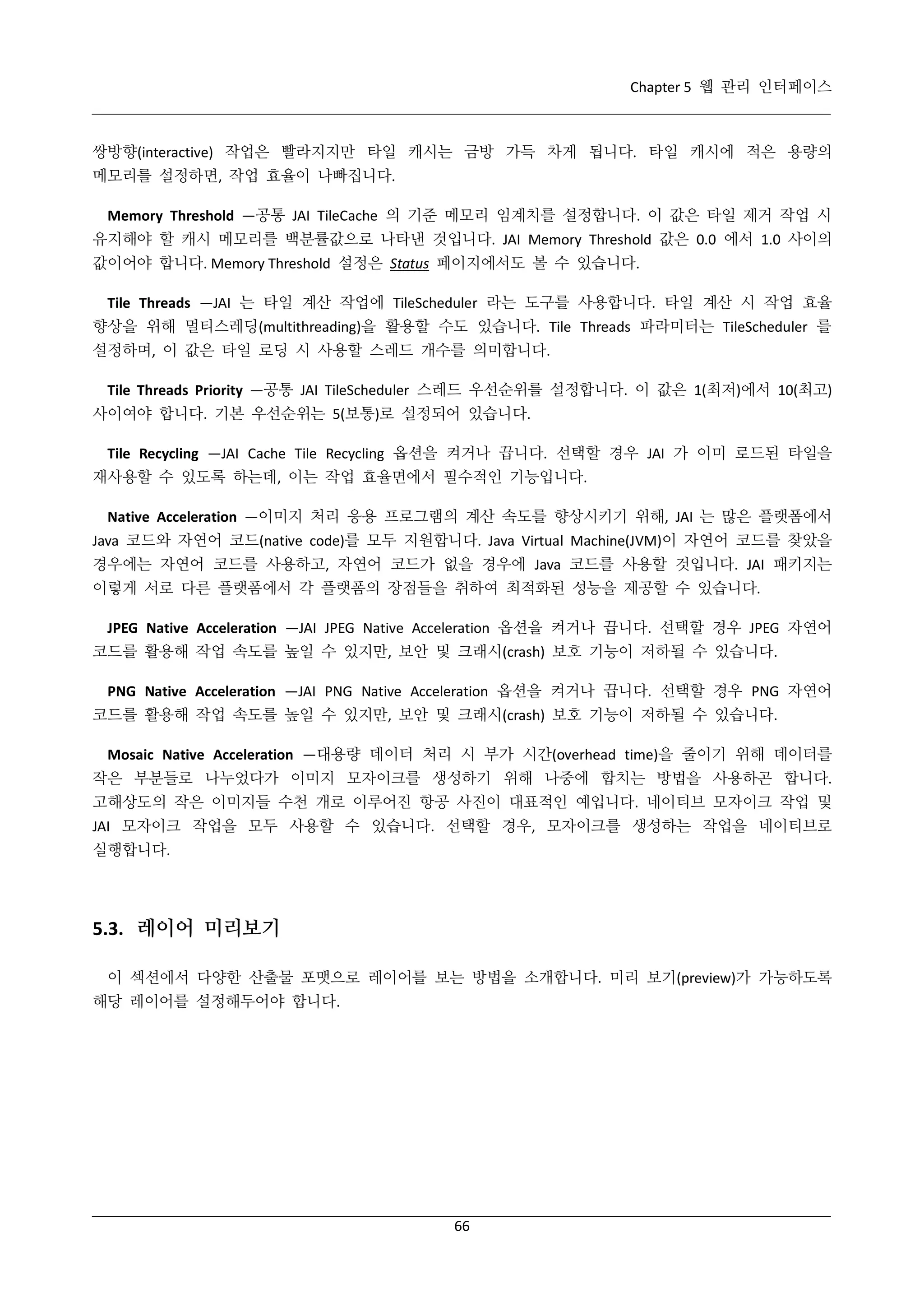 Chapter 5 웹 관리 인터페이스

쌍방향(interactive) 작업은 빨라지지만 타일 캐시는 금방 가득 차게 됩니다. 타일 캐시에 적은 용량의
메모리를 설정하면, 작업 효율이 나빠집니다.
Memory Threshold —공통 JAI TileCache 의 기준 메모리 임계치를 설정합니다. 이 값은 타일 제거 작업 시
유지해야 할 캐시 메모리를 백분률값으로 나타낸 것입니다. JAI Memory Threshold 값은 0.0 에서 1.0 사이의
값이어야 합니다. Memory Threshold 설정은 Status 페이지에서도 볼 수 있습니다.
Tile Threads —JAI 는 타일 계산 작업에 TileScheduler 라는 도구를 사용합니다. 타일 계산 시 작업 효율
향상을 위해 멀티스레딩(multithreading)을 활용할 수도 있습니다. Tile Threads 파라미터는 TileScheduler 를
설정하며, 이 값은 타일 로딩 시 사용할 스레드 개수를 의미합니다.
Tile Threads Priority —공통 JAI TileScheduler 스레드 우선순위를 설정합니다. 이 값은 1(최저)에서 10(최고)
사이여야 합니다. 기본 우선순위는 5(보통)로 설정되어 있습니다.
Tile Recycling —JAI Cache Tile Recycling 옵션을 켜거나 끕니다. 선택할 경우 JAI 가 이미 로드된 타일을
재사용할 수 있도록 하는데, 이는 작업 효율면에서 필수적인 기능입니다.
Native Acceleration —이미지 처리 응용 프로그램의 계산 속도를 향상시키기 위해, JAI 는 많은 플랫폼에서
Java 코드와 자연어 코드(native code)를 모두 지원합니다. Java Virtual Machine(JVM)이 자연어 코드를 찾았을
경우에는 자연어 코드를 사용하고, 자연어 코드가 없을 경우에 Java 코드를 사용할 것입니다. JAI 패키지는
이렇게 서로 다른 플랫폼에서 각 플랫폼의 장점들을 취하여 최적화된 성능을 제공할 수 있습니다.
JPEG Native Acceleration —JAI JPEG Native Acceleration 옵션을 켜거나 끕니다. 선택할 경우 JPEG 자연어
코드를 활용해 작업 속도를 높일 수 있지만, 보안 및 크래시(crash) 보호 기능이 저하될 수 있습니다.
PNG Native Acceleration —JAI PNG Native Acceleration 옵션을 켜거나 끕니다. 선택할 경우 PNG 자연어
코드를 활용해 작업 속도를 높일 수 있지만, 보안 및 크래시(crash) 보호 기능이 저하될 수 있습니다.
Mosaic Native Acceleration —대용량 데이터 처리 시 부가 시간(overhead time)을 줄이기 위해 데이터를
작은 부분들로 나누었다가 이미지 모자이크를 생성하기 위해 나중에 합치는 방법을 사용하곤 합니다.
고해상도의 작은 이미지들 수천 개로 이루어진 항공 사진이 대표적인 예입니다. 네이티브 모자이크 작업 및
JAI 모자이크 작업을 모두 사용할 수 있습니다. 선택할 경우, 모자이크를 생성하는 작업을 네이티브로
실행합니다.

5.3. 레이어 미리보기
이 섹션에서 다양한 산출물 포맷으로 레이어를 보는 방법을 소개합니다. 미리 보기(preview)가 가능하도록
해당 레이어를 설정해두어야 합니다.

66

 