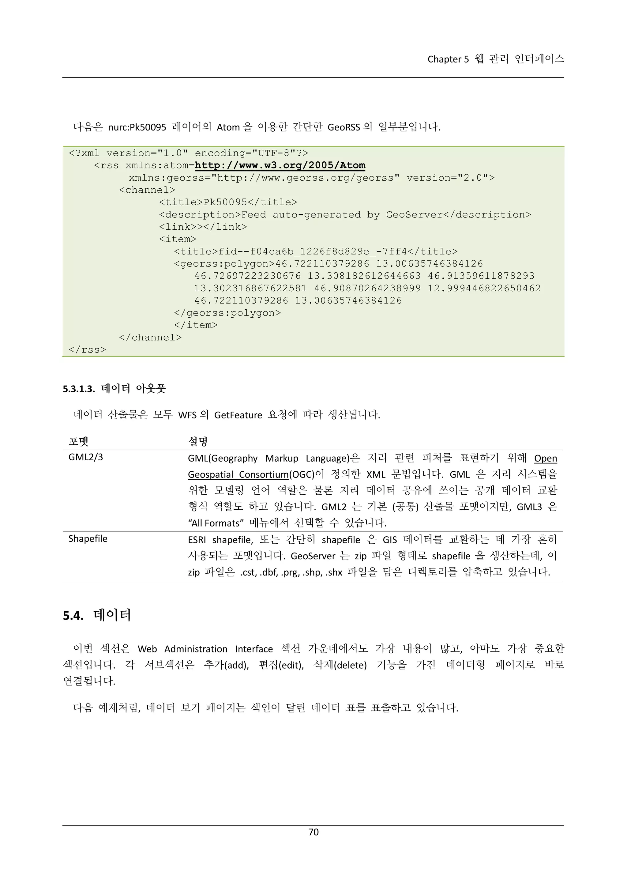 Chapter 5 웹 관리 인터페이스

다음은 nurc:Pk50095 레이어의 Atom 을 이용한 간단한 GeoRSS 의 일부분입니다.
<?xml version="1.0" encoding="UTF-8"?>
<rss xmlns:atom=http://www.w3.org/2005/Atom
xmlns:georss="http://www.georss.org/georss" version="2.0">
<channel>
<title>Pk50095</title>
<description>Feed auto-generated by GeoServer</description>
<link>></link>
<item>
<title>fid--f04ca6b_1226f8d829e_-7ff4</title>
<georss:polygon>46.722110379286 13.00635746384126
46.72697223230676 13.308182612644663 46.91359611878293
13.302316867622581 46.90870264238999 12.999446822650462
46.722110379286 13.00635746384126
</georss:polygon>
</item>
</channel>
</rss>

5.3.1.3. 데이터 아웃풋
데이터 산출물은 모두 WFS 의 GetFeature 요청에 따라 생산됩니다.
포맷
GML2/3

설명
GML(Geography Markup Language)은 지리 관련 피처를 표현하기 위해 Open
Geospatial Consortium(OGC)이 정의한 XML 문법입니다. GML 은 지리 시스템을
위한 모델링 언어 역할은 물론 지리 데이터 공유에 쓰이는 공개 데이터 교환
형식 역할도 하고 있습니다. GML2 는 기본 (공통) 산출물 포맷이지만, GML3 은
“All Formats” 메뉴에서 선택할 수 있습니다.

Shapefile

ESRI shapefile, 또는 간단히 shapefile 은 GIS 데이터를 교환하는 데 가장 흔히
사용되는 포맷입니다. GeoServer 는 zip 파일 형태로 shapefile 을 생산하는데, 이
zip 파일은 .cst, .dbf, .prg, .shp, .shx 파일을 담은 디렉토리를 압축하고 있습니다.

5.4. 데이터
이번 섹션은 Web Administration Interface 섹션 가운데에서도 가장 내용이 많고, 아마도 가장 중요한
섹션입니다. 각 서브섹션은 추가(add), 편집(edit), 삭제(delete) 기능을 가진 데이터형 페이지로 바로
연결됩니다.
다음 예제처럼, 데이터 보기 페이지는 색인이 달린 데이터 표를 표출하고 있습니다.

70

 