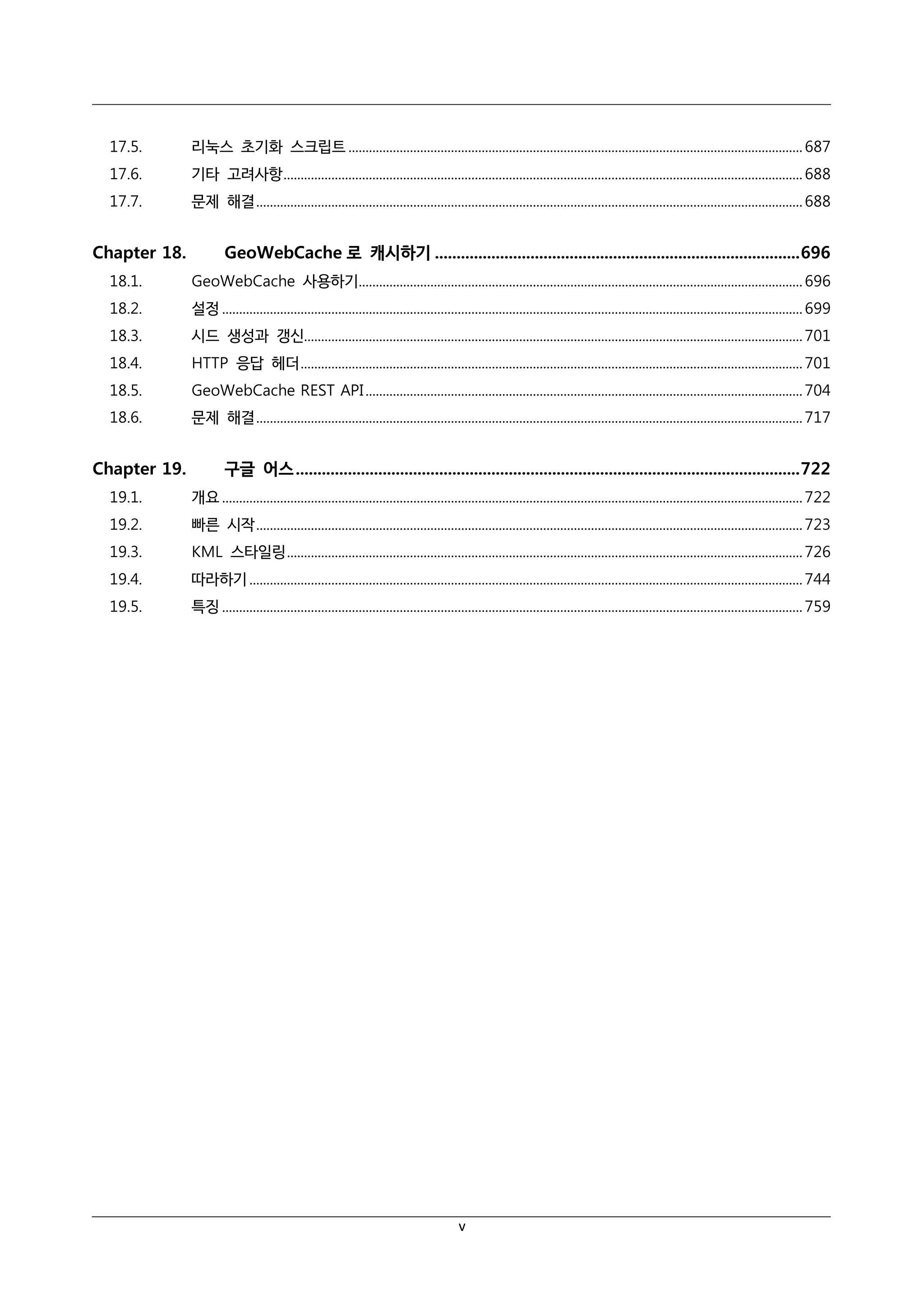 17.5.

리눅스 초기화 스크립트 ..................................................................................................................................... 687

17.6.

기타 고려사항 ........................................................................................................................................................ 688

17.7.

문제 해결 ................................................................................................................................................................ 688

Chapter 18.

GeoWebCache 로 캐시하기 .................................................................................... 696

18.1.

GeoWebCache 사용하기.................................................................................................................................. 696

18.2.

설정 .......................................................................................................................................................................... 699

18.3.

시드 생성과 갱신.................................................................................................................................................. 701

18.4.

HTTP 응답 헤더 ................................................................................................................................................... 701

18.5.

GeoWebCache REST API ................................................................................................................................ 704

18.6.

문제 해결 ................................................................................................................................................................ 717

Chapter 19.

구글 어스 .................................................................................................................... 722

19.1.

개요 .......................................................................................................................................................................... 722

19.2.

빠른 시작 ................................................................................................................................................................ 723

19.3.

KML 스타일링 ....................................................................................................................................................... 726

19.4.

따라하기 .................................................................................................................................................................. 744

19.5.

특징 .......................................................................................................................................................................... 759

v

 