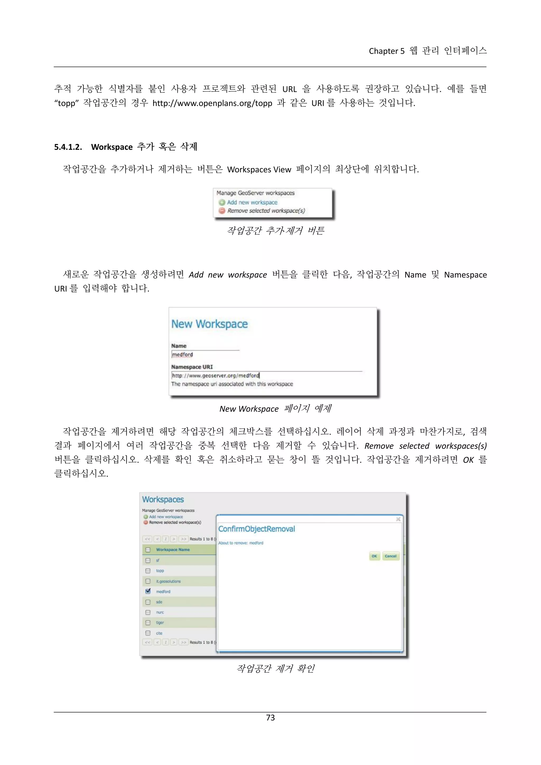 Chapter 5 웹 관리 인터페이스

추적 가능한 식별자를 붙인 사용자 프로젝트와 관련된 URL 을 사용하도록 권장하고 있습니다. 예를 들면
“topp” 작업공간의 경우 http://www.openplans.org/topp 과 같은 URI 를 사용하는 것입니다.

5.4.1.2. Workspace 추가 혹은 삭제
작업공간을 추가하거나 제거하는 버튼은 Workspaces View 페이지의 최상단에 위치합니다.

작업공간 추가·
제거 버튼

새로운 작업공간을 생성하려면 Add new workspace 버튼을 클릭한 다음, 작업공간의 Name 및 Namespace
URI 를 입력해야 합니다.

New Workspace 페이지 예제
작업공간을 제거하려면 해당 작업공간의 체크박스를 선택하십시오. 레이어 삭제 과정과 마찬가지로, 검색
결과 페이지에서 여러 작업공간을 중복 선택한 다음 제거할 수 있습니다. Remove selected workspaces(s)
버튼을 클릭하십시오. 삭제를 확인 혹은 취소하라고 묻는 창이 뜰 것입니다. 작업공간을 제거하려면 OK 를
클릭하십시오.

작업공간 제거 확인

73

 