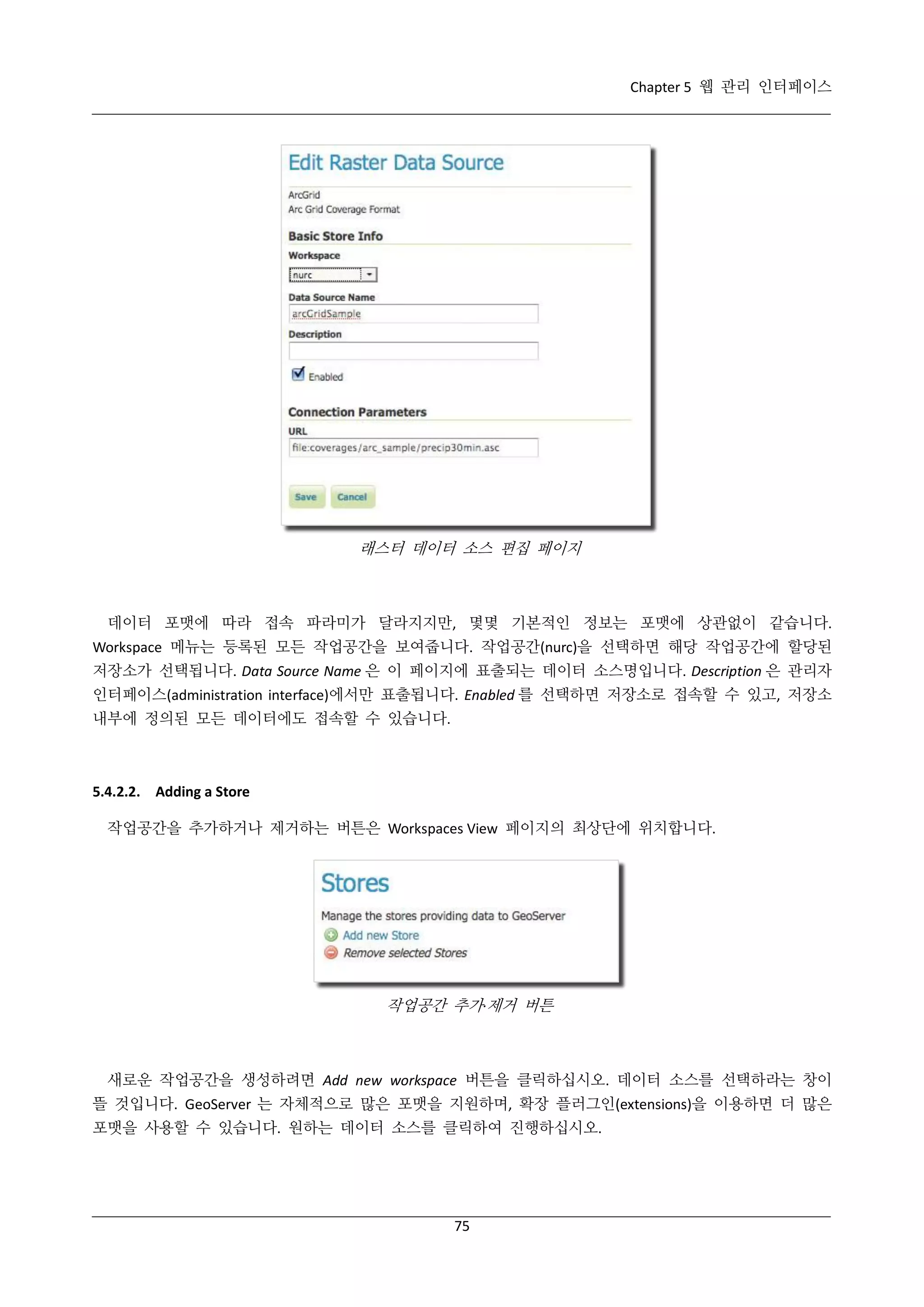 Chapter 5 웹 관리 인터페이스

래스터 데이터 소스 편집 페이지

데이터 포맷에 따라 접속 파라미가 달라지지만, 몇몇 기본적인 정보는 포맷에 상관없이 같습니다.
Workspace 메뉴는 등록된 모든 작업공간을 보여줍니다. 작업공간(nurc)을 선택하면 해당 작업공간에 할당된
저장소가 선택됩니다. Data Source Name 은 이 페이지에 표출되는 데이터 소스명입니다. Description 은 관리자
인터페이스(administration interface)에서만 표출됩니다. Enabled 를 선택하면 저장소로 접속할 수 있고, 저장소
내부에 정의된 모든 데이터에도 접속할 수 있습니다.

5.4.2.2. Adding a Store
작업공간을 추가하거나 제거하는 버튼은 Workspaces View 페이지의 최상단에 위치합니다.

작업공간 추가·
제거 버튼

새로운 작업공간을 생성하려면 Add new workspace 버튼을 클릭하십시오. 데이터 소스를 선택하라는 창이
뜰 것입니다. GeoServer 는 자체적으로 많은 포맷을 지원하며, 확장 플러그인(extensions)을 이용하면 더 많은
포맷을 사용할 수 있습니다. 원하는 데이터 소스를 클릭하여 진행하십시오.

75

 