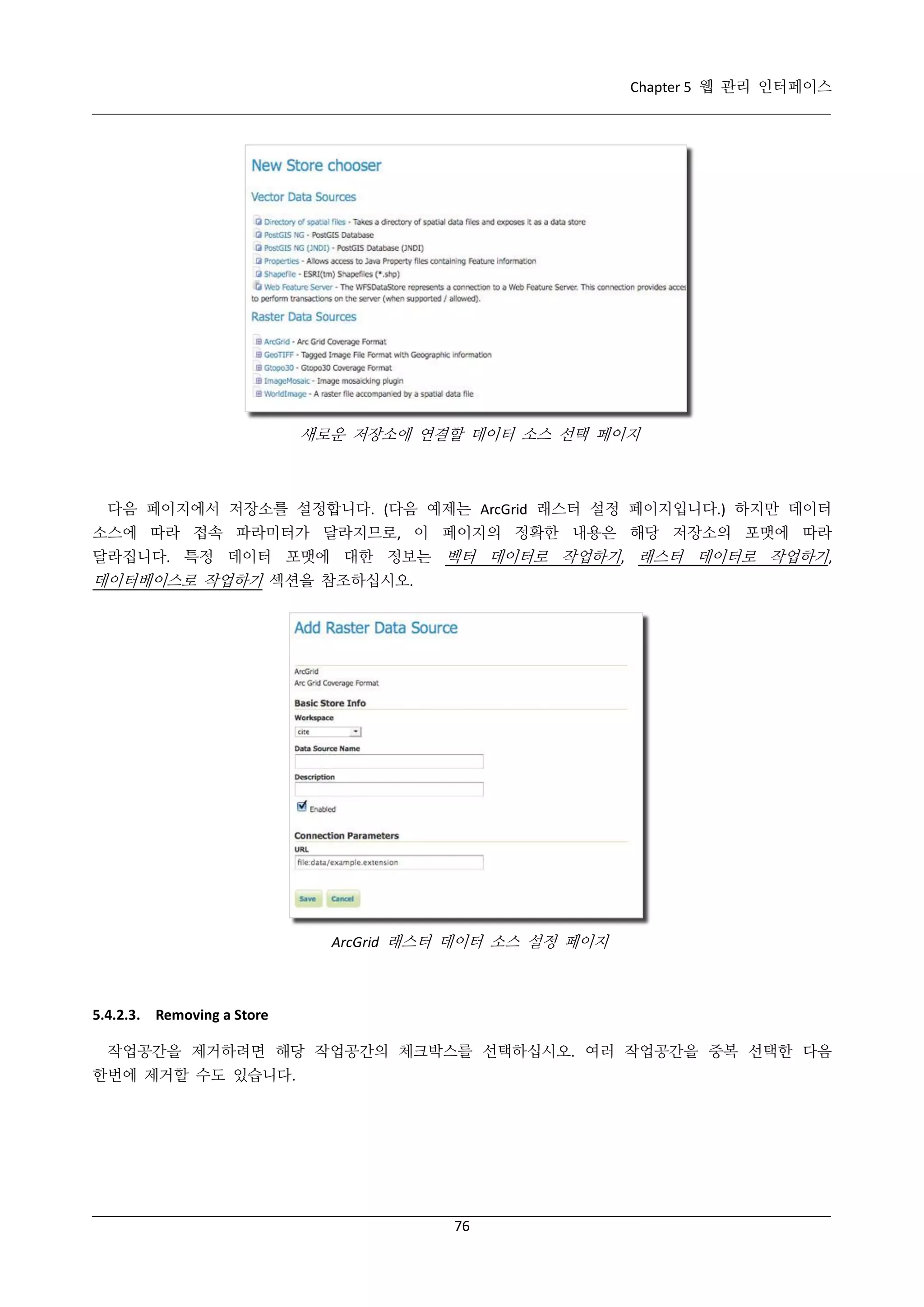 Chapter 5 웹 관리 인터페이스

새로운 저장소에 연결할 데이터 소스 선택 페이지

다음 페이지에서 저장소를 설정합니다. (다음 예제는 ArcGrid 래스터 설정 페이지입니다.) 하지만 데이터
소스에 따라 접속 파라미터가 달라지므로, 이 페이지의 정확한 내용은 해당 저장소의 포맷에 따라
달라집니다. 특정 데이터 포맷에 대한 정보는 벡터 데이터로 작업하기, 래스터 데이터로 작업하기,

데이터베이스로 작업하기 섹션을 참조하십시오.

ArcGrid 래스터 데이터 소스 설정 페이지

5.4.2.3. Removing a Store
작업공간을 제거하려면 해당 작업공간의 체크박스를 선택하십시오. 여러 작업공간을 중복 선택한 다음
한번에 제거할 수도 있습니다.

76

 