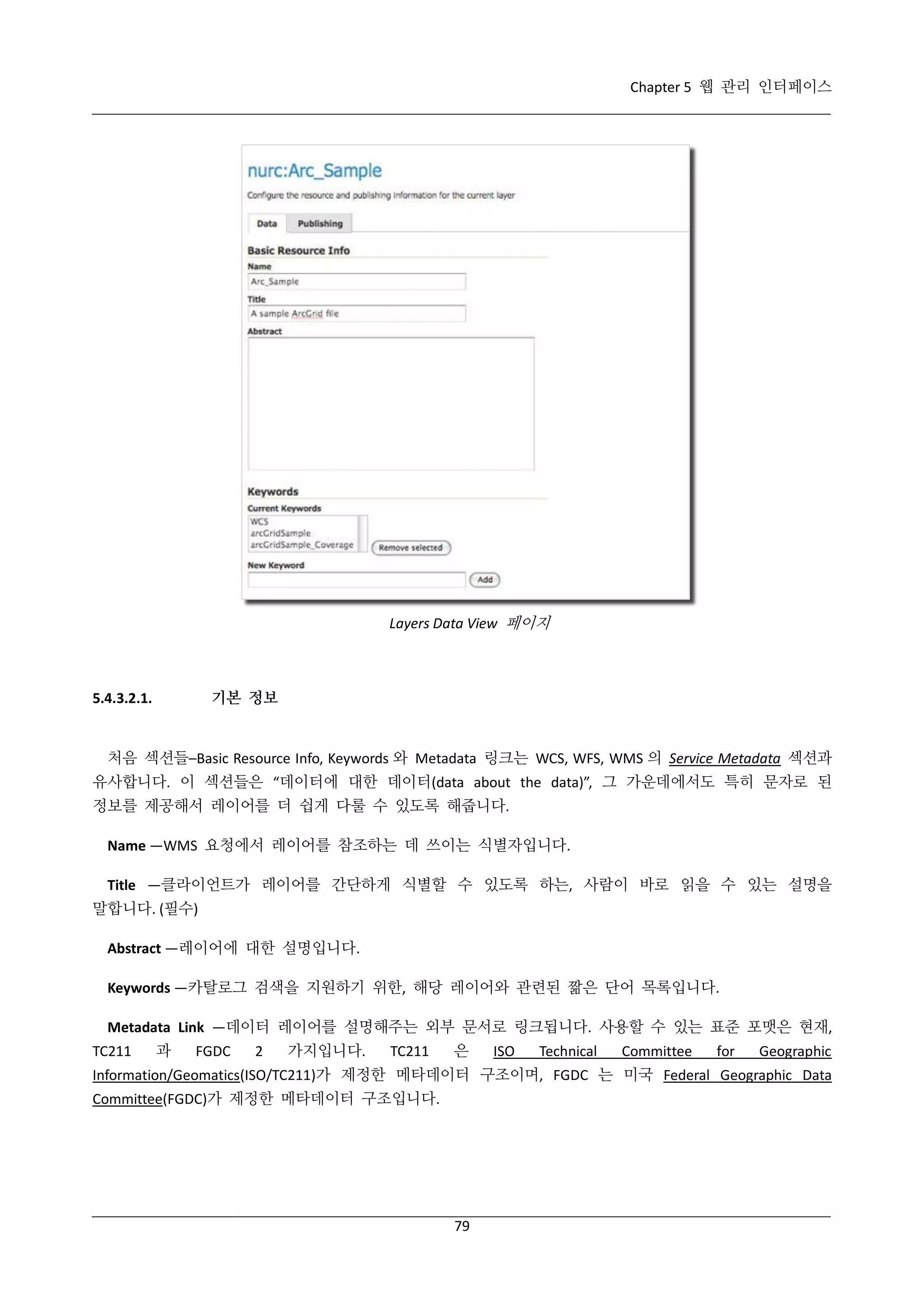 Chapter 5 웹 관리 인터페이스

Layers Data View 페이지

기본 정보

5.4.3.2.1.

처음 섹션들–Basic Resource Info, Keywords 와 Metadata 링크는 WCS, WFS, WMS 의 Service Metadata 섹션과
유사합니다. 이 섹션들은 “데이터에 대한 데이터(data about the data)”, 그 가운데에서도 특히 문자로 된
정보를 제공해서 레이어를 더 쉽게 다룰 수 있도록 해줍니다.
Name —WMS 요청에서 레이어를 참조하는 데 쓰이는 식별자입니다.
Title —클라이언트가 레이어를 간단하게 식별할 수 있도록 하는, 사람이 바로 읽을 수 있는 설명을
말합니다. (필수)
Abstract —레이어에 대한 설명입니다.
Keywords —카탈로그 검색을 지원하기 위한, 해당 레이어와 관련된 짦은 단어 목록입니다.
Metadata Link —데이터 레이어를 설명해주는 외부 문서로 링크됩니다. 사용할 수 있는 표준 포맷은 현재,
TC211

과

FGDC

2

가지입니다.

TC211

은

ISO

Technical

Committee

for

Geographic

Information/Geomatics(ISO/TC211)가 제정한 메타데이터 구조이며, FGDC 는 미국 Federal Geographic Data
Committee(FGDC)가 제정한 메타데이터 구조입니다.

79

 