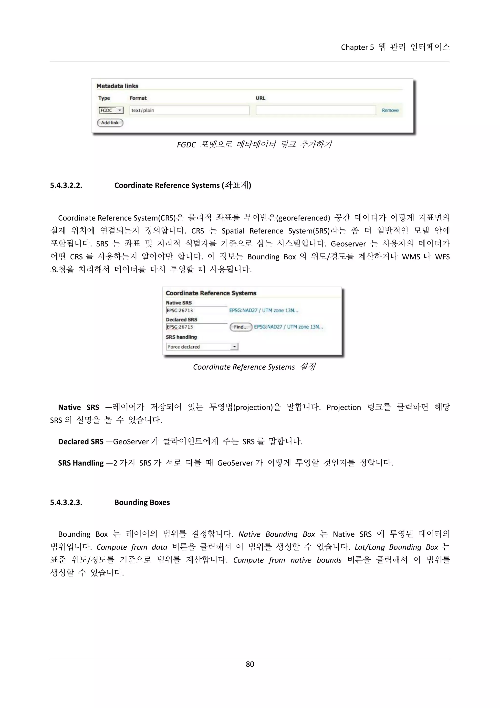 Chapter 5 웹 관리 인터페이스

FGDC 포맷으로 메타데이터 링크 추가하기

5.4.3.2.2.

Coordinate Reference Systems (좌표계)

Coordinate Reference System(CRS)은 물리적 좌표를 부여받은(georeferenced) 공간 데이터가 어떻게 지표면의
실제 위치에 연결되는지 정의합니다. CRS 는 Spatial Reference System(SRS)라는 좀 더 일반적인 모델 안에
포함됩니다. SRS 는 좌표 및 지리적 식별자를 기준으로 삼는 시스템입니다. Geoserver 는 사용자의 데이터가
어떤 CRS 를 사용하는지 알아야만 합니다. 이 정보는 Bounding Box 의 위도/경도를 계산하거나 WMS 나 WFS
요청을 처리해서 데이터를 다시 투영할 때 사용됩니다.

Coordinate Reference Systems 설정

Native SRS —레이어가 저장되어 있는 투영법(projection)을 말합니다. Projection 링크를 클릭하면 해당
SRS 의 설명을 볼 수 있습니다.
Declared SRS —GeoServer 가 클라이언트에게 주는 SRS 를 말합니다.
SRS Handling —2 가지 SRS 가 서로 다를 때 GeoServer 가 어떻게 투영할 것인지를 정합니다.

5.4.3.2.3.

Bounding Boxes

Bounding Box 는 레이어의 범위를 결정합니다. Native Bounding Box 는 Native SRS 에 투영된 데이터의
범위입니다. Compute from data 버튼을 클릭해서 이 범위를 생성할 수 있습니다. Lat/Long Bounding Box 는
표준 위도/경도를 기준으로 범위를 계산합니다. Compute from native bounds 버튼을 클릭해서 이 범위를
생성할 수 있습니다.

80

 