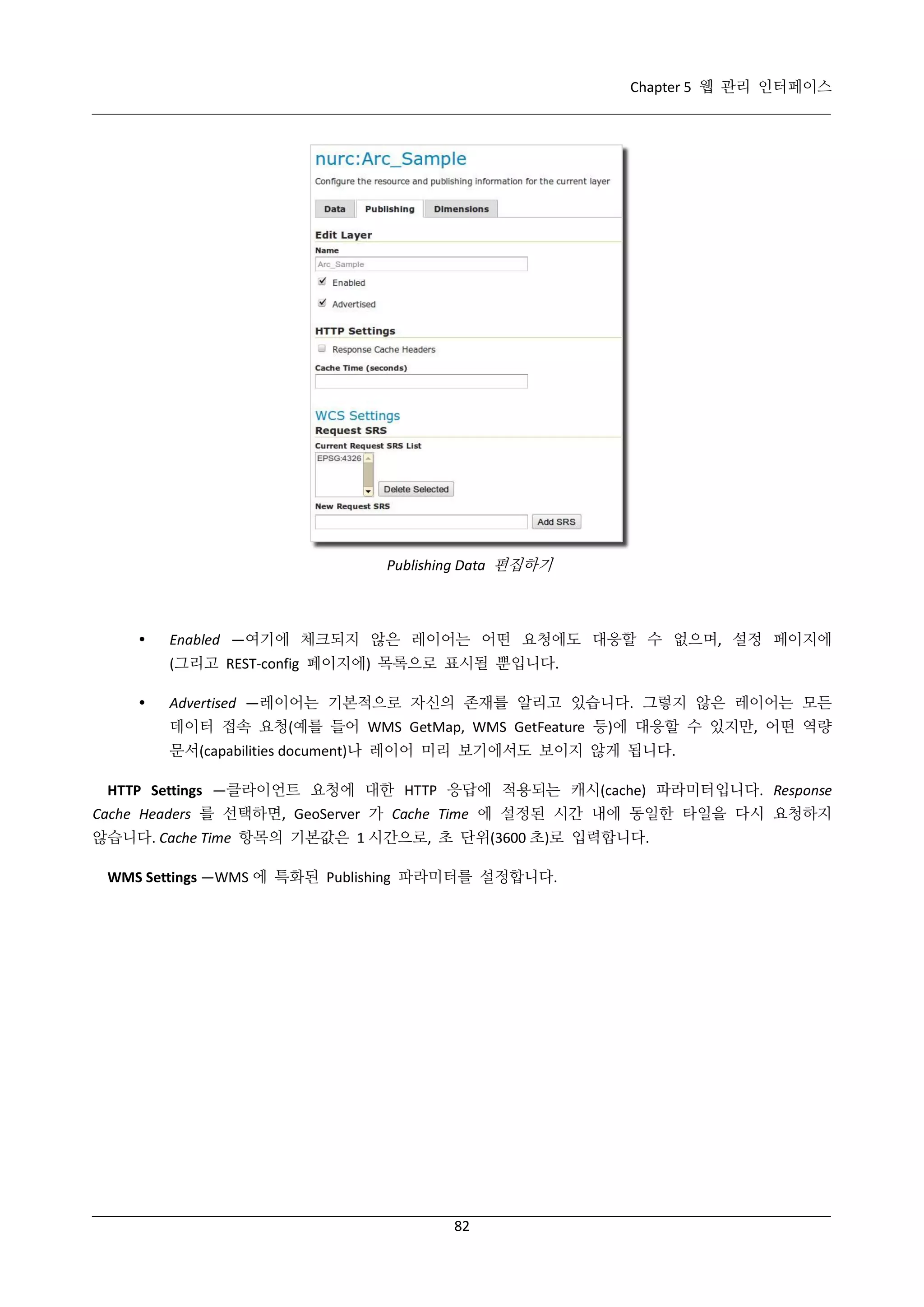 Chapter 5 웹 관리 인터페이스

Publishing Data 편집하기



Enabled —여기에 체크되지 않은 레이어는 어떤 요청에도 대응할 수 없으며, 설정 페이지에
(그리고 REST-config 페이지에) 목록으로 표시될 뿐입니다.



Advertised —레이어는 기본적으로 자신의 존재를 알리고 있습니다. 그렇지 않은 레이어는 모든
데이터 접속 요청(예를 들어 WMS GetMap, WMS GetFeature 등)에 대응할 수 있지만, 어떤 역량
문서(capabilities document)나 레이어 미리 보기에서도 보이지 않게 됩니다.

HTTP Settings —클라이언트 요청에 대한 HTTP 응답에 적용되는 캐시(cache) 파라미터입니다. Response
Cache Headers 를 선택하면, GeoServer 가 Cache Time 에 설정된 시간 내에 동일한 타일을 다시 요청하지
않습니다. Cache Time 항목의 기본값은 1 시간으로, 초 단위(3600 초)로 입력합니다.
WMS Settings —WMS 에 특화된 Publishing 파라미터를 설정합니다.

82

 