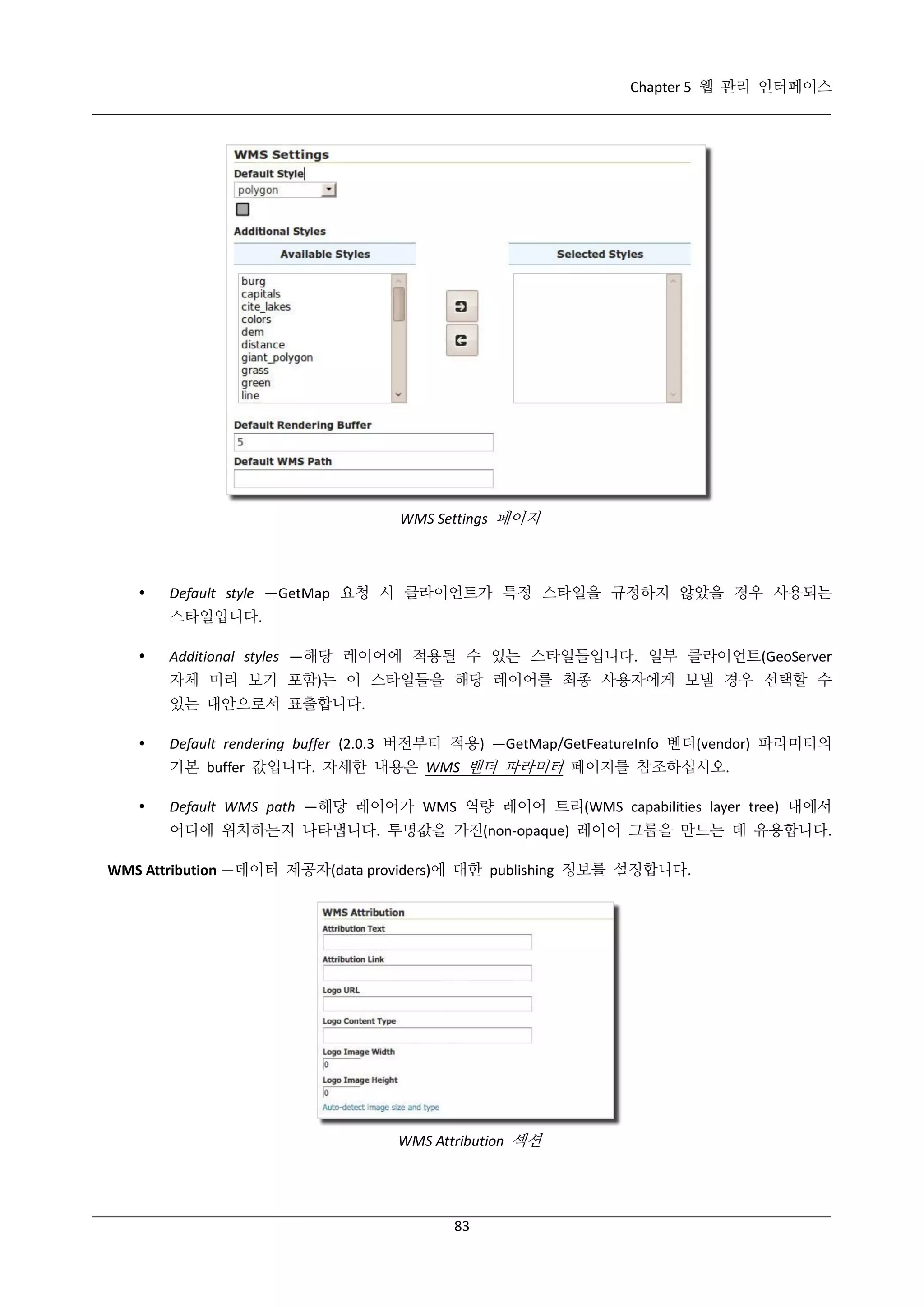 Chapter 5 웹 관리 인터페이스

WMS Settings 페이지



Default style —GetMap 요청 시 클라이언트가 특정 스타일을 규정하지 않았을 경우 사용되는
스타일입니다.



Additional styles —해당 레이어에 적용될 수 있는 스타일들입니다. 일부 클라이언트(GeoServer
자체 미리 보기 포함)는 이 스타일들을 해당 레이어를 최종 사용자에게 보낼 경우 선택할 수
있는 대안으로서 표출합니다.



Default rendering buffer (2.0.3 버전부터 적용) —GetMap/GetFeatureInfo 벤더(vendor) 파라미터의
기본 buffer 값입니다. 자세한 내용은 WMS 밴더 파라미터 페이지를 참조하십시오.



Default WMS path —해당 레이어가 WMS 역량 레이어 트리(WMS capabilities layer tree) 내에서
어디에 위치하는지 나타냅니다. 투명값을 가진(non-opaque) 레이어 그룹을 만드는 데 유용합니다.

WMS Attribution —데이터 제공자(data providers)에 대한 publishing 정보를 설정합니다.

WMS Attribution 섹션

83

 